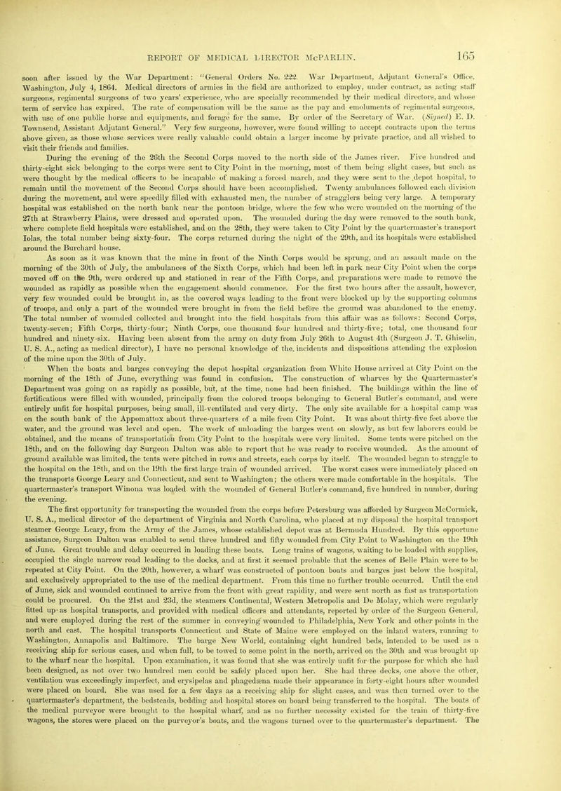 soon after issued by the War Department: “General Orders No. 222. War Department, Adjutant General’s Office, Washington, July 4, 1864. Medical directors of armies in the field are authorized to employ, under contract, as acting staff surgeons, regimental surgeons of two years’ experience, who ave specially recommended by their medical directors, and whose term of service has expired. The rate of compensation will be the same as the pay and emoluments of regimental surgeons, with use of one public horse and equipments, and forage for the same. By order of the Secretary of War. (Signed) E. D. Townsend, Assistant Adjutant General.” Very few surgeons, however, were found willing to accept contracts upon the terms above given, as those whose services were really valuable could obtain a larger income by private practice, and all wished to visit their friends and families. During the evening of the 26th the Second Corps moved to the north side of the James river. Five hundred and thirty-eight sick belonging to the corps were sent to City Point in the morning, most of them being slight cases, but such as were thought by the medical officers to be incapable of making a forced march, and they were sent to the .depot hospital, to remain until the movement of the Second Corps should have been accomplished. Twenty ambulances followed each division during the movement, and were speedily filled with exhausted men, the number of stragglers being very large. A temporary hospital was established on the north bank near the pontoon bridge, where the few who were wounded on the morning of the 27th at Strawberry Plains, were dressed and operated upon. The wounded during the day were removed to the south bank, where complete field hospitals were established, and on the 28th, they were taken to City Point by the quartermaster’s transport Iolas, the total number being sixty-four. The corps returned during the night of the 29th, and its hospitals were established around the Burcliard house. As soon as it was known that the mine in front of the Ninth Corps would be sprung, and an assault made on the morning of the 30th of July, the ambulances of the Sixth Corps, which had been left in park near City Point when the corps moved off on the 9th, were ordered up and stationed in rear of the Fifth Corps, and preparations were made to remove the wounded as rapidly as possible when the engagement should commence. For the first two hours after the assault, however, very few wounded could be brought in, as the covered ways leading to the front were blocked up by the supporting columns of troops, and oidy a part of the wounded were brought in from the field before the ground was abandoned to the enemy. The total number of wounded collected and brought into the field hospitals from this affair was as follows: Second Corps, twenty-seven; Fifth Corps, thirty-four; Ninth Corps, one thousand four hundred and thirty-five; total, one thousand four hundred and ninety-six. Having been absent from the army on duty from July 26tli to August 4th (Surgeon J. T. Ghiselin, U. S. A., acting as medical director), I have no personal knowledge of the. incidents and dispositions attending the explosion of the mine upon the 30tli of July. When the boats and barges conveying the depot hospital organization from White House arrived at City Point on the morning of the 18th of June, everything was found in confusion. The construction of wharves by the Quartermaster’s Department was going on as rapidly as possible, but, at the time, none had been finished. The buildings within the line of fortifications were filled with wounded, principally from the colored troops belonging to General Butler’s command, and were entirely unfit for hospital purposes, being small, ill-ventilated and very dirty. The only site available for a hospital camp was on the south bank of the Appomattox about three-quarters of a mile from City Point. It was about thirty-five feet above the water, and the ground was level and open. The work of unloading the barges went on slowly, as but few laborers could be obtained, and the means of transportation from City Point to the hospitals were very limited. Some tents were pitched on the 18th, and on the following day Surgeon Dalton was able to report that he was ready to receive wounded. As the amount of ground available was limited, the tents were pitched in rows and streets, each corps by itself. The wounded began to straggle to the hospital on the 18th, and on the 19tli the first large train of wounded arrived. The worst cases were immediately placed on the transports George Leary and Connecticut, and sent to Washington; the others were made comfortable in the hospitals. The quartermaster’s transport Winona was loaded with the wounded of General Butler’s command, five hundred in number, during the evening. The first opportunity for transpor ting the wounded from the corps before Petersburg was afforded by Surgeon McCormick, U. S. A., medical director of the department of Virginia and North Carolina, who placed at nry disposal the hospital transport steamer George Leary, from the Army of the James, whose established depot was at Bermuda Hundred. By this opportune assistance,- Surgeon Dalton was enabled to send three hundred and fifty wounded from City Point to Washington on the 19th of June. Great trouble and delay occurred in loading these boats. Long trains of wagons, waiting to be loaded with supplies, occupied the single narrow road leading to the docks, and at first it seemed probable that the scenes of Belle Plain were to be repeated at City Point. On the 20th, however, a wharf was constructed of pontoon boats and barges just below the hospital, and exclusively appropriated to the use of the medical department. From this time no further trouble occurred. Until the end of June, sick and wounded continued to arrive from the front with great rapidity, and were sent north as fast as transportation could be procured. On the 21st and 23d, the steamers Continental, Western Metropolis and De Molay, which were regularly fitted up-as hospital transports, and provided with medical officers and attendants, reported by order of the Surgeon General, and were employed during the rest of the summer in conveying wounded to Philadelphia, New York and other points in the north and east. The hospital transports Connecticut and State of Maine were employed on the inland waters, running to Washington, Annapolis and Baltimore. The barge New World, containing eight hundred beds, intended to be used as a receiving ship for serious cases, and when full, to be towed to some point in the north, arrived on the 30th and was brought up to the wharf near the hospital. Upon examination, it was found that she was entirely unfit for the purpose for which she had been designed, as not over two hundred men could be safely placed upon her. She had three decks, one above the other, ventilation was exceedingly imperfect, and erysipelas and pliagedsena made their appearance in forty-eight hours after wounded were placed on board. She was used for a few days as a receiving ship for slight cases, and was then turned over to the quartermaster’s department, the bedsteads, bedding and hospital stores on board being transferred to the hospital. The boats of the medical purveyor were brought to the hospital wharf, and as no further necessity existed for the train of thirty-five wagons, the stores were placed on the purveyor’s boats, and the wagons turned over to the quartermaster’s department. The