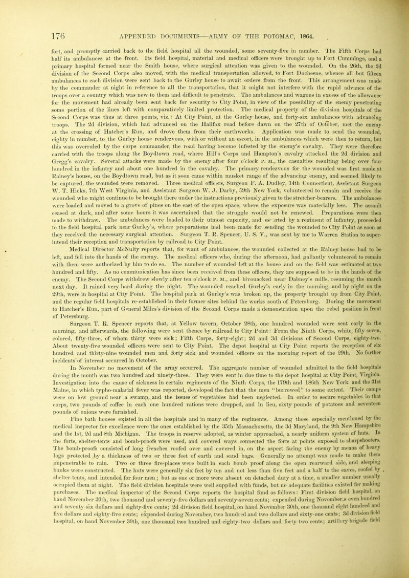 fort, and promptly carried back to the field hospital all the wounded, some seventy-five in number. The Fifth Corps had half its ambulances at the front. Its field hospital, material and medical officers were brought up to Fort Cummings, and a primary hospital formed near the Smith house, where surgical attention was given to the wounded. On the 26th, the 2d division of the Second Corps also moved, with the medical transportation allowed, to Fort Duchesne, whence all but fifteen ambulances to each division were sent back to the Gurley house to await orders from the front. This arrangement was made by the commander at night in reference to all the transportation, that it might not interfere with the rapid advance of the troops over a country which was new to them and difficult, to penetrate. The ambulances and wagons in excess of the allowance for the movement had already been sent back for security to City Point, in view of the possibility of the enemy penetrating some portion of the lines left with comparatively limited protection. The medical property of the division hospitals of the Second Corps was thus at three points, viz.: At City Point, at the Gurley house, and forty-six ambulances with advancing troops. The 2d division, which had advanced on the Halifax road before dawn on the 27th of October, met the enemy at the crossing of Hatcher’s Run, and drove them from their earthworks. Application was made to send the wounded, eighty in number, to the Gurley house rendezvous, with or without an escort, in the ambulances which were then to return, but this was overruled by the corps commander, the road having become infested by the enemy’s cavalry. They were therefore carried with the troops along the Boydtown road, where Hill's Corps and Hampton’s cavalry attacked the 2d division and Gregg's cavalry. Several attacks were made by the enemy after four o’clock P. M„ the casualties resulting being over four hundred in the infantry and about one hundred in the cavalry. The primary rendezvous for the wounded was first made at Rainey’s house, on the Boydtown road, but as it soon came within musket range of the advancing enemy, and seemed likely to be captured, the wounded were removed. Three medical officers, Surgeon F. A. Dudley, 14th Connecticut, Assistant Surgeon W. T. Hicks, 7th West Virginia, and Assistant Surgeon W. J. Darby, 59th New York, volunteered to remain and receive the wounded who might continue to be brought there under the instructions previously given to the stretcher-bearers. The ambulances were loaded and moved to a grove of pines on the east of the open space, where the exposure was materially less. The assault ceased at dark, and after some hours it was ascertained that the struggle would not be renewed. Preparations were then made to withdraw. The ambulances were loaded to their utmost capacity, and escorted by a regiment of infantry, proceeded to the field hospital park near Gurley’s, where preparations had been made for sending the wounded to City Point as soon as they received the necessary surgical attention. Surgeon T. R. Spencer, U. S. V., was sent by me to Warren Station to super- intend their reception and transportation by railroad to City Point. Medical Director McNulty reports that, for want of ambulances, the wounded collected at the Rainey house had to be left, and fell into the hands of the enemy. The medical officers who, during the afternoon, had gallantly volunteered to remain with them were authorized by him to do so. The number of wounded left at the house and on the field was estimated at two hundred and fifty. As no communication has since been received from these officers, they are supposed to be in the hands of the enemy. The Second Corps withdrew slowly after ten o’clock P. M., and bivouacked near Dabney’s mills, resuming the march next day. It rained very hard during the night. The wounded reached Gurley’s early in the morning, and by night on the 29th, were in hospital at City Point. The hospital park at Gurley’s was broken up, the property brought up from City Point, and the regular field hospitals re-established in their former sites behind the works south of Petersburg. During the movement to Hatcher’s Run, part of General Miles’s division of the Second Corps made a demonstration upon the rebel position in front of Petersburg. Surgeon T. R. Spencer reports that, at Yellow tavern, October 28th, one hundred wounded were sent early in the morning, and afterwards, the following were sent thence by railroad to City Point: From the Ninth Corps, white, fifty-seven, colored, fifty-three, of whom thirty were sick; Fifth Corps, forty-eight; 2d and 3d divisions of Second Corps, eighty-two. About twenty-five wounded officers were sent to City Point. The depot hospital at City Point reports the reception of six hundred and thirty-nine wounded men and forty sick and wounded officers on the morning report of the 29th. No further incidents'of interest occurred in October. In November no movement of the army occurred. The aggregate number of wounded admitted to the field hospitals during the month was two hundred and ninety-three. They were sent in due time to the depot hospital at City Point, Virginia. Investigation into the cause of sickness in certain regiments of the Ninth Corps, the 179th and 186th New York and the 31st Maine, in which typho-malarial fever was reported, developed the fact that the men “burrowed” to some extent. Their camps were on low ground near a swamp, and the issues of vegetables had been neglected. In order to secure vegetables in that corps, two pounds of coffee in each one hundred rations were dropped, and in lieu, sixty pounds of potatoes and seventeen pounds of onions were furnished. Fine bath houses existed in all the hospitals and in many of the regiments. Among those especially mentioned by the medical inspector for excellence were the ones established by the 35th Massachusetts, the 3d Maryland, the 9th New Hampshire and the 1st, 2d and 8th Michigan. The troops in reserve adopted, as winter approached, a nearly uniform system of huts. In the forts, shelter-tents and bomb-proofs were used, and covered ways connected the forts at points exposed to sharpshooters. The bomb-proof’s consisted of long trenches roofed over and covered in, on the aspect facing the enemy by means of heavy logs protected by a thickness of two or three feet of earth and sand bags. Generally no attempt was made to make them impenetrable to rain. Two or three fire-places were built in each bomb proof along the open rearward side, and sleeping bunks were constructed. The huts were generally six feet by ten and not less than five feet and a half to the eaves, roofed by shelter-tents, and intended for four men ; but as one or more were absent on detached duty at a time, a smaller number usually occupied them at night. The field division hospitals were well supplied with funds, but no adequate facilities existed for making purchases. The medical inspector of the Second Corps reports the hospital fund as follows: First division field hospital, on hand November 30th, two thousand and seventy-five dollars and seventy-seven cents; expended during Novembers even hundred and seventy-six dollars and eighty-five cents; 2d division field hospital, on hand November 30th, one thousand eight hundred and five dollars and eighty-five cents; expended during November, two hundred and two dollars and sixty-one cents; 3d division field hospital, on hand November 30th, one thousand two hundred and eiglity-two dollars and forty-two cents; artillery brigade field