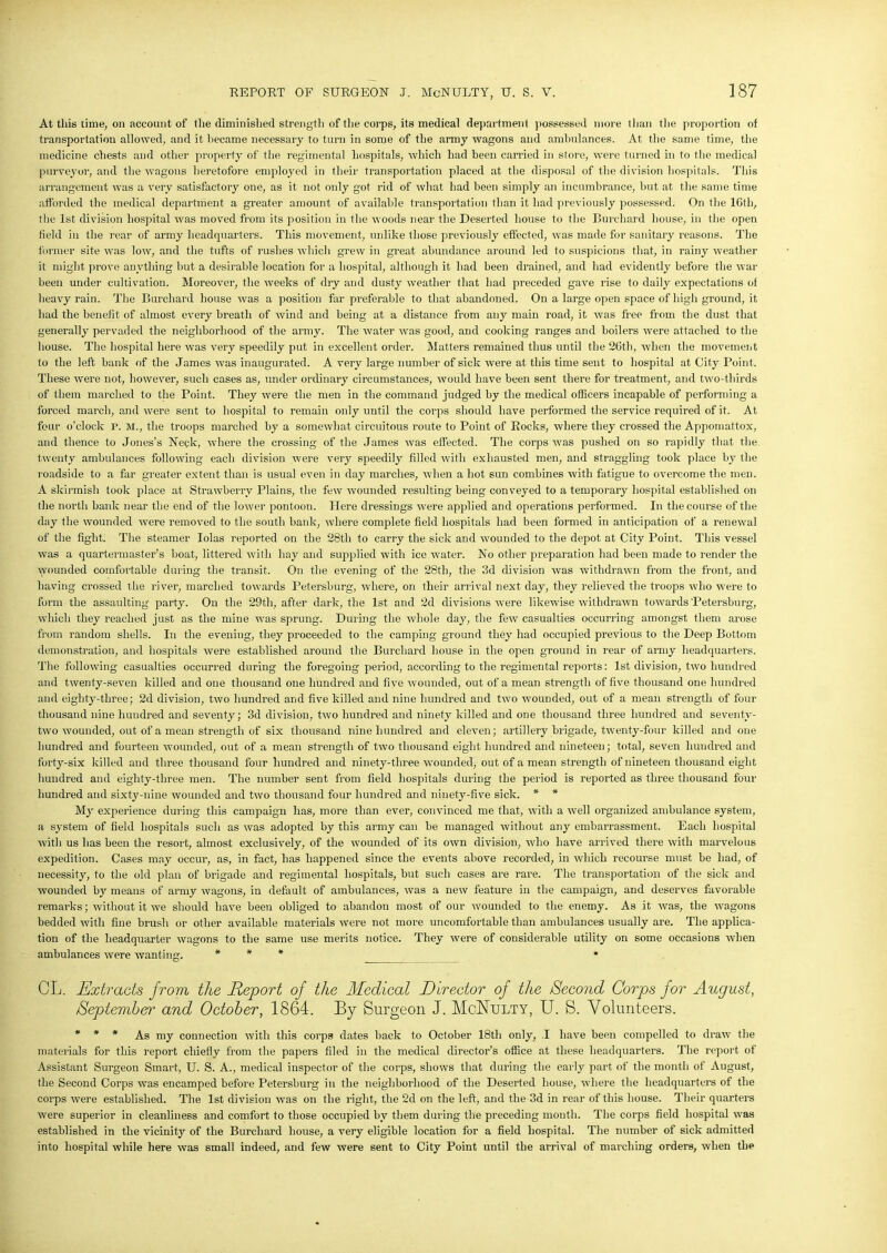 At this time, on account of the diminished strength of the corps, its medical department possessed more than the proportion of transportation allowed, and it became necessary to turn in some of the army wagons and ambulances. At the same time, the medicine chests and other property of the regimental hospitals, which had been carried in store, were turned in to the medical purveyor, and the wagons heretofore employed in their transportation placed at the disposal of the division hospitals. This arrangement was a very satisfactory one, as it not only got rid of what had been simply an incumbrance, but at the same time afforded the medical department a greater amount of available transportation than it had previously possessed. On the 16th, the 1st division hospital was moved from its position in the woods near the Deserted house to the Burcliard house, in the open field in the rear of army headquarters. This movement, unlike those previously effected, was made for sanitary reasons. The former site was low, and the tufts of rushes which grew in great abundance around led to suspicions that, in rainy weather it might prove anything but a desirable location for a hospital, although it had been drained, and had evidently before the war been under cultivation. Moreover, the weeks of dry and dusty weather that had preceded gave rise to daily expectations of heavy rain. The Burcliard house was a position far preferable to that abandoned. On a large open space of high ground, it had the benefit of almost every breath of wind and being at a distance from any main road, it was free from the dust that generally pervaded the neighborhood of the army. The water was good, and cooking ranges and boilers were attached to the house. The hospital here was very speedily put in excellent order. Matters remained thus until the 26th, when the movement to the left bank of the James was inaugurated. A very large number of sick were at this time sent to hospital at City Point. These were not, however, such cases as, under ordinary circumstances, would have been sent there for treatment, and two-thirds of them marched to the Point. They were the men in the command judged by the medical officers incapable of performing a forced march, and were sent to hospital to remain only until the corps should have performed the service required of it. At four o’clock r. M., the troops marched by a somewhat circuitous route to Point of Rocks, where they crossed the Appomattox, and thence to Jones’s Neck, where the crossing of the James was effected. The corps was pushed on so rapidly that the twenty ambulances following each division were very speedily filled with exhausted men, and straggling took place by the roadside to a far greater extent than is usual even in day marches, when a hot sun combines with fatigue to overcome the men. A skirmish took place at Strawberry Plains, the few wounded resulting being conveyed to a temporary hospital established on the north bank near the end of the lower pontoon. Here dressings were applied and operations performed. In the course of the day the wounded were removed to the south bank, where complete field hospitals had been formed in anticipation of a renewal of the fight. The steamer Iolas reported on the 28tli to carry the sick and wounded to the depot at City Point. This vessel was a quartermaster’s boat, littered with hay and supplied with ice water. No other preparation had been made to render the wounded comfortable during the transit. On the evening of the 28th, the 3d division was withdrawn from the front, and having crossed the river, marched towards Petersburg, where, on their arrival next day, they relieved the troops who were to form the assaulting party. On the 29th, after dark, the 1st and 2d divisions were likewise withdrawn towards Petersburg, which they reached just as the mine was sprung. During the whole day, the few casualties occurring amongst them arose from random shells. In the evening, they proceeded to the camping ground they had occupied previous to the Deep Bottom demonstration, and hospitals were established around the Burcliard house in the open ground in rear of army headquarters. The following casualties occurred during the foregoing period, according to the regimental reports: 1st division, two hundred and twenty-seven killed and one thousand one hundred and five wounded, out of a mean strength of five thousand one hundred and eighty-tliree; 2d division, two hundred and five killed and nine hundred and two wounded, out of a mean strength of four thousand nine hundred and seventy; 3d division, two hundred and ninety killed and one thousand three hundred and seventy- two wounded, out of a mean strength of six thousand nine hundred and eleven; artillery brigade, twenty-four killed and one hundred and fourteen wounded, out of a mean strength of two thousand eight hundred and nineteen; total, seven hundred and forty-six killed and three thousand four hundred and ninety-three wounded, out of a mean strength of nineteen thousand eight hundred and eighty-three men. The number sent from field hospitals during the period is reported as three thousand four hundred and sixty-nine wounded and two thousand four hundred and ninety-five sick. * * My experience during this campaign has, more than ever, convinced me that, with a well organized ambulance system, a system of field hospitals such as was adopted by this army can be managed without any embarrassment. Each hospital with us has been the resort, almost exclusively, of the wounded of its own division, who have arrived there with marvelous expedition. Cases may occur, as, in fact, has happened since the events above recorded, in which recourse must be had, of necessity, to the old plan of brigade and regimental hospitals, but such cases are rare. The transportation of the sick and wounded by means of army wagons, in default of ambulances, was a new feature in the campaign, and deserves favorable remarks; without it we should have been obliged to abandon most of our wounded to the enemy. As it was, the wagons bedded with fine brush or other available materials were not more uncomfortable than ambulances usually are. The applica- tion of the headquarter wagons to the same use merits notice. They were of considerable utility on some occasions when ambulances were wanting. * * * • CL. Extracts from the Report of the Medical Director of the Second Corps for August, September and October, 1864. By Surgeon J. McNulty, U. S. Volunteers. * * * As my connection with this corps dates back to October 18th only, .1 have been compelled to draw the materials for this report chiefly from the papers filed in the medical director’s office at these headquarters. The report of Assistant Surgeon Smart, U. S. A., medical inspector of the corps, shows that during the early part of the month of August, the Second Corps was encamped before Petersburg in the neighborhood of the Deserted house, where the headquarters of the corps were established. The 1st division was on the right, the 2d on the left, and the 3d in rear of this house. Their quarters were superior in cleanliness and comfort to those occupied by them during the preceding month. The corps field hospital was established in the vicinity of the Burcliard house, a very eligible location for a field hospital. The number of sick admitted into hospital while here was small indeed, and few were sent to City Point until the arrival of marching orders, when the