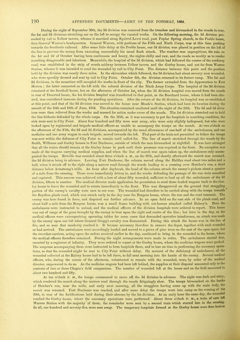 During the night of September 30th, the 3d division was removed from the trenches and bivouacked in the woods in rear, the 1st and 2d divisions stretching out on the left to occupy the vacated works. On the following morning, the 3d division pro- ceeded by rail to Yellow tavern, whence it marched along Squirrel Level road, past Poplar Spring church, to the Peeble house, then General Warren’s headquarters. General Warren, with portions of the Fifth and Ninth Corps, was at this time pushing towards the Southside railroad. After some little delay at the Peeble house, our 3d division was placed in position on the left of the line to prevent the enemy from executing successfully his usual flank attack. The weather was unpropitious, the rain on the 1st and 2d of October having been continuous and heavy, the nights chilly and raw, and the roads so muddy as to render marching disagreeable and laborious. Meanwhile, the hospital of the 3d division, which had followed the course of the corduroy road, was established in the strip of woods midway between Yellow tavern and the Gurley house, and not far from Warren Station, whence it was intended to send the wounded by rail to City Point. The distance between this point and the position held by the division was nearly three miles. In the skirmishes which followed, the 3d division had about seventy men wounded, who were speedily dressed and sent by rail to City Point. October 6th, the division returned to its former camp. The 1st and 2d divisions, in the meantime still occupied the works in front of the city. The former extended from the Appomattox to Fort Morton ; the latter connected on the left with the colored division of the Ninth Army Corps. The hospital of the 2d division remained at the Southall house, but on the afternoon of October lst^ when the 3d division hospital was moved from the woods in rear of Deserted house, the 1st division hospital was transferred to that point, as the Burcliard house, where it had been situ- ated, was considered insecure during the pending operations. After the return of the 3d division, its hospital was re-established at this point, and that of the 2d division was moved to the house near Meade’s Station, which had been its location during the assault of the 16th and 18th of June, 1864. The situation remained unaltered until the night of the 24th. The 2d and 3d divis- ions were then relieved from the works and massed for action under cover of the woods. The 1st division stretched out to hold the line hitherto defended by the whole corps. On the 25tli, as it was necessary to put the hospitals in marching condition, the sick were sent to City Point. About four hundred and fifty were sent away, who were only slightly indisposed, but who were looked upon by regimental and brigade medical officers as unable to accompany the troops on the march. At two o’clock on the afternoon of the 23th, the 2d and 3d divisions, accompanied by the usual allowances of one-half of the ambulances, and one medicine and one army wagon to each brigade, moved towards the left. That part of the train not permitted to follow the troops was sent within the defences of City Point to remain until called for. The line of march stretched through the woods by the Smith, Williams and Gurley houses to Fort Duchesne, outside of which the men bivouacked at nightfall. It was here arranged that all the trains should remain at the Gurley house in park until their presence was required at the front. No exception was made of the wagons carrying medical supplies, and when the line of march was again taken up, the ambulances only accom- panied the troops. Reveille was sounded about three o’clock a. m., on the 27th, and shortly afterward the march was resumed, the 2d division being in advance. Leaving Fort Duchesne, the column moved along the Halifax road about two miles and a half, when it struck oft' to the right along a narrow road through the woods leading to a crossing over Hatcher’s run, a short distance below Armstrong's mills. An hour after daybreak, the head of the column struck the enemy’s pickets about a quarter of a mile from the crossing. These were immediately driven in, and the works defending the passage of the run were assaulted and captured. This success was achieved with a loss of about fifty wounded, sufficient to load up all the ambulances of the 2d division, fifteen in number. The medical director made application for permission to send these loaded wagons back to the Gur- ley house to leave the wounded and to return immediately to the front. This was disapproved on the ground that straggling parties of the enemy’s cavalry were now in our rear. The wounded had therefore to be carried along with the troops towards the Boydtou plank-road, which was struck early in the day near the Burgess house, where the run and the road intersect. The enemy was here found in force, and disputed our further advance. In an open field on the east side of the plank-road, and about half a mile from the Burgess house, was a small frame building with out-houses attached called Rainey’s. Here the ambulances were instructed to unload, and the medical officers of the division hospitals were ordered to report. This house was out of range of the guns brought by the enemy to hear upon the right and centre of the line ; hut later in the day, as the medical officers were extemporizing operating tables for some cases that demanded operative interference, an attack was made by the enemy upon our left where General Gregg’s cavalry was dismounted. During this attack the house was in the line of fire, and so near that musketry reached it. It became necessary therefore to remove the depot, together with such wounded as had arrived. The ambulances were accordingly loaded and moved to a grove of pine trees on the east of the open space, but the stretcher-carriers, acting upon the orders received earlier in the day, continued to bring in the wounded to the house, where the medical officers therefore remained. During the night arrangements were made to retire. The ambulances started first, escorted by a regiment of infantry. They were ordered to report at the Gurley house, where the medicine wagons were parked. The surgeons accompanying them were instructed to form hospitals there, and to lose no time in performing the necessary opera- tions, so that the wounded might be sent to City Point without delay. On account of the deficiency of ambulances, all the wounded collected at the Rainey house had to be left there, to fall next morning into the hands of the enemy. Several medical officers, who, during the course of the afternoon, volunteered to remain with the wounded, were, by order of the medical director, empowered to do so. As the medicine wagons had been left behind, the supplies at their disposal amounted only to the contents of two or three Chapin’s field companions. The number of wounded left at the house and on the field amounted to about two hundred and fifty. At ten o’clock P. M., the troops commenced to move off, the 3d division in advance. The night was dark and rainy, which rendered the march along the narrow road through the woods fatiguingly slow. The troops bivouacked on the banks of Hatcher’s run, near the mills, and early next morning, all the stragglers having come up with the main body, the march was resumed. Fort Duchesne was reached, and after some delay the troops went into camp on the evening ot the 29th, in rear of the fortifications held during their absence by the 1st division. At an early hour the same day, the wounded reached the Gurley house, where the necessary operations were performed.' About three o’clock P. M., a train of cars left Warren Station with the majority of them; the remainder were sent by a second train which started late in the evening. In all, one hundred and seventy-five were sent away. The temporary hospitals formed at the Gurley house were then broken