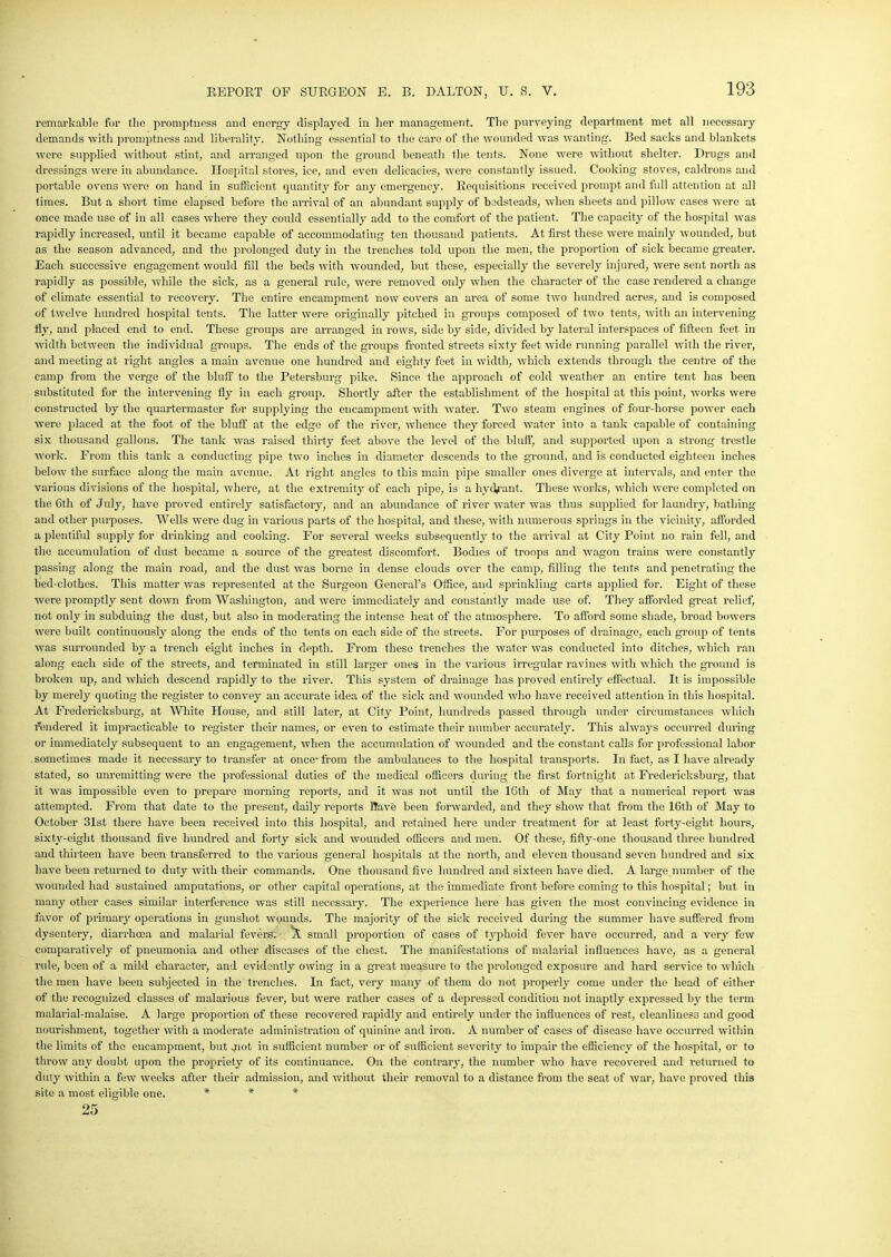 remarkable for the promptness and energy displayed in her management. The purveying department met all necessary demands with promptness and liberality. Nothing essential to the care of the wounded was wanting. Bed sacks and blankets were supplied without stint, and arranged upon the ground beneath the tents. None were without shelter. Drugs and dressings were in abundance. Hospital stores, ice, and even delicacies, were constantly issued. Cooking stoves, caldrons and portable ovens were on hand in sufficient quantity for any emergency. Requisitions received prompt and full attention at all times. But a short time elapsed before the arrival of an abundant supply of bedsteads, when sheets and pillow cases were at once made use of in all cases where they could essentially add to the comfort of the patient. The capacity of the hospital was rapidly increased, until it became capable of accommodating ten thousand patients. At first these were mainly wounded, but as the season advanced, and the pi’olonged duty in the trenches told upon the men, the proportion of sick became greater. Each successive engagement would fill the beds with wounded, but these, especially the severely injured, were sent north as rapidly as possible, while the sick, as a general rule, were removed only when the character of the case rendered a change of climate essential to recovery. The entire encampment now covers an area of some two hundred acres, and is composed of twelve hundred hospital tents. The latter were originally pitched in groups composed of two tents, with an intervening fly, and placed end to end. These groups are arranged in rows, side by side, divided by lateral interspaces of fifteen feet in width between the individual groups. The ends of the groups fronted streets sixty feet wide running parallel with the river, and meeting at right angles a main avenue one hundred and eighty feet in width, which extends through the centre of the camp from the verge of the bluff to the Petersburg pike. Since the approach of cold weather an entire tent has been substituted for the intervening fly in each group. Shortly after the establishment of the hospital at this point, works were constructed by the quartermaster for supplying the encampment with water. Two steam engines of four-horse power each were placed at the foot of the bluff at the edge of the river, whence they forced water into a tank capable of containing six thousand gallons. The tank was raised thirty feet above the level of the bluff, and suppor-ted upon a strong trestle work. From this tank a conducting pipe two inches in diameter descends to the ground, and is conducted eighteen inches below the surface along the main avenue. At right angles to this main pipe smaller ones diverge at intervals, and enter the various divisions of the hospital, where, at the extremity of each pipe, is a hydrant. These works, which were completed on the Cth of July, have proved entirely satisfactory, and an abundance of river water was thus supplied for laundry, bathing and other purposes. Wells were dug in various parts of the hospital, and these, with numerous springs in the vicinity, afforded a jffentiful supply for drinking and cooking. For several weeks subsequently to the arrival at City Point no rain fell, and the accumulation of dust became a source of the greatest discomfort. Bodies of troops and wagon trains were constantly passing along the main road, and the dust was borne in dense clouds over the camp, filling the tents and penetrating the bed-clothes. This matter .was represented at the Surgeon General’s Office, and sprinkling carts applied for. Eight of these were promptly sent down from Washington, and were immediately and constantly made use of. They afforded great relief, not only in subduing the dust, but also in moderating the intense heat of the atmosphere. To afford some shade, broad bowers were built continuously along the ends of the tents on each side of the streets. For purposes of drainage, each group of tents was surrounded by a trench eight inches in depth. From these trenches the water was conducted into ditches, which ran along each side of the streets, and terminated in still larger ones in the various irregular ravines with which the ground is broken up, and which descend rapidly to the river. This system of drainage has proved entirely effectual. It is impossible by merely quoting the register to convey an accurate idea of the sick and wounded who have received attention in this hospital. At Fredericksburg, at White House, and still later, at City Point, hundreds passed through under circumstances which tendered it impracticable to register their names, or even to estimate their number accurately. This always occurred during or immediately subsequent to an engagement, when the accumulation of wounded and the constant calls for professional labor sometimes made it necessary to transfer at once- from the ambulances to the hospital transports. In fact, as I have already stated, so unremitting were the professional duties of the medical officers during the first fortnight at Fredericksburg, that it was impossible even to prepare morning reports, and it was not until the 16th of May that a numerical report was attempted. From that date to the present, daily reports Have been forwarded, and they show that from the 16th of May to October 31st there have been received into this hospital, and retained here under treatment for at least forty-eight hours, sixty-eight thousand five hundred and forty sick and wounded officers and men. Of these, fifty-one thousand three hundred and thirteen have been transferred to the various general hospitals at the north, and eleven thousand seven hundred and six have been returned to duty with their commands. One thousand five hundred and sixteen have died. A large number of the wounded had sustained amputations, or other capital operations, at the immediate front before coming to this hospital; but in many other cases similar interference was still necessary. The experience here has given the most convincing evidence in favor of primary operations in gunshot wounds. The majority of the sick received during the summer have suffered from dysentery, diarrhoea and malarial fevers'. ^ small proportion of cases of typhoid fever have occurred, arid a very few comparatively of pneumonia and other diseases of the chest. The manifestations of malarial influences have, as a general rule, been of a mild character, and evidently owing in a great measure to the prolonged exposure and hard service to which the men have been subjected in the trenches. In fact, very many of them do not properly come under the head of either of the recognized classes of malarious fever, but were rather cases of a depressed condition not inaptly expressed by the term malarial-malaise. A large proportion of these recovered rapidly and entirely under the influences of rest, cleanliness and good nourishment, together with a moderate administration of quinine and iron. A number of cases of disease have occurred within the limits of the encampment, but jiot in sufficient number or of sufficient severity to impair the efficiency of the hospital, or to throw any doubt upon the propriety of its continuance. On the contrary, the number who have recovered and returned to duty within a few weeks after their admission, and without their removal to a distance from the seat of war, have proved this site a most eligible one. * * * 25