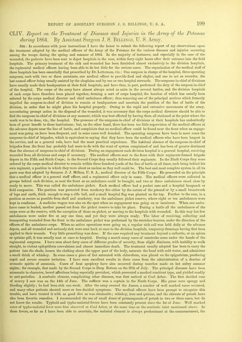 CLIV. Report on the Treatment of Diseases and Injuries in the Army of the Potomac during 1864. By Assistant Surgeon J. S. Billings, U. S. Army. Sir : In accordance with your instructions I have the honor to submit the following report of my observations upon the treatment adopted by the medical officers of the Army of the Potomac for the various diseases and injuries occurring among the troops during the spring and summer of 1864. In the majority of instances, and especially in the case of the wounded, the patients have been sent to depot hospitals in the rear, within forty-eight hours after their entrance into the field hospitals. The primary treatment of the sick and wounded has been furnished almost exclusively in the division hospitals, the regimental medical officers having been able to do but little for the serious cases. The organization of the medical staff of these hospitals has been essentially that prescribed by Dr. Letterman, viz.: One surgeon in charge of the hospital, three operating surgeons, each with two or three assistants, one medical officer to provide food and shelter, and one to act as recorder, the last-named officer being usually assisted by the chaplains and by one or two hospital stewards. The surgeons-in-chief of divisions have usually made their headquarters at their field hospitals, and have thus, in part, performed the duty of the surgeon-in-chief of the hospital. The corps of the army have almost always acted as units in the several battles, and the division hospitals of each corps have therefore been placed together, forming a sort of corps hospital, the location of which has usually been selected by the corps medical director and chief ambulance officer; thus removing one of the principal motives which formerly impelled the surgeon-in-chief of division to remain at headquarters and ascertain the position of the line of battle of the division, in order that he might place his hospital properly. Owing to the rapid and extensive movements of the army, necessitating prompt action in the disposal of the wounded, it was necessary that the corps medical directors should be able to find the surgeons-in-chief of divisions at any moment, which was best effected by having them all stationed at the point where the work was to be done, viz., the hospital. The presence of the surgeons-in-chief of divisions at their hospitals has undoubtedly been of great benefit to these institutions; but, on the other hand, there has been too little supervision of the medical officers at the advance depots near the line of battle, and complaints that no medical officer could be found near the front when an engage- ment was going on have been frequent, and in some cases well founded. The operating surgeons have been in most cases the surgeons-in-chief of brigades, which is equivalent to saying that they have been the medical officers who have been longest in the service, and as a general rule, have had the most practical experience. The habitual absence of the surgeons-in-chief of brigades from the front has probably had more to do with the want of system complained of and has been of greater detriment than the absence of surgeons-in-chief of divisions. During an engagement each division hospital is a general hospital, receiving W’ounded from all divisions and corps if necessary. The medical officers sent to the front with their regiments formed brigade depots in the Fifth and Sixth Corps; in the Second Corps they usually followed their regiments. In the Ninth Corps they were ordered by the corps medical director to remain within three hundred yards of the line of battle at all times, each being behind his own regiment, a position in which they were about as useless as they well could be. The best and most complete system in all its parts was that adopted by Surgeon J. J. Milhau, U. S. A., medical director of the Fifth Corps. He proceeded on the principle that a medical officer is a general staff officer, and a regimental officer only in name. The medical officers were collected in groups behind each division, as near the front as an ambulance could be brought, and two or three ambulances stood close by ready to move. This was called the ambulance picket. Each medical officer had a pocket case and a hospital knapsack or field companion. The position was protected from musketry fire either by the nature of the ground or by a small breastwork of logs and earth, thick enough to stop a rifle ball, and a small hospital flag was planted on the top. Further to the rear, in a position as secure as possible from shell and musketry, was the ambulance picket reserve, where eight or ten ambulances w'ere kept in readiness. A medicine wagon was also on the spot when no engagement was going on or imminent. When one ambu- lance came in loaded, another passed out from the picket reserve to take its place. During a battle all the ambulances of the corps were at the reserve, with the exception of those on picket, or moving to the hospitals with wounded. In this way but few ambulances were under fire at any one time, and yet they were always ready. The labor of receiving, collecting and transporting wounded from the front to the ambulance picket was performed by the stretcher-bearers, under the direction of the officers of the ambulance corps. When no active operations were going on, a regular sick call was held daily at the advance depots, and all wounded and seriously sick were sent back at once to the division hospitals, temporary dressings having first been applied to their wounds. Very little prescribing was done. If the case required any treatment beyond a cathartic, or an opium or quinine pill, it was usually sent at once to hospital. During a march many cases of sunstroke come under the hands of the regimental surgeons. I have seen about forty cases of different grades of severity, from slight dizziness, with inability to walk straight, to violent epileptiform convulsions and almost immediate death. The treatment usually adopted has been to carry the patient into the shade, loosen the clothing about the upper part of the body, saturate the head with cold water, and administer a small drink of whiskey. In some cases a piece of lint saturated with chloroform, was placed on the epigastrium, producing rapid and severe counter irritation. I have seen excellent results in three cases from the administration of a drachm of aromatic spirits of ammonia. Cases of heat apoplexy have also occurred during marches made on hot sultry summer nights; for example, that made by the Second Corps to Deep Bottom on the 27th of July. The principal diseases have been miasmatic in character, bowel affections being especially prevalent, which presented a marked remittent type, and yielded readily to anti-periodics. A scorbutic element, complicating other diseases, was first noticed at Cool Arbor. The first decided case of scurvy I saw was on the 14tli of June. The sufferer was a captain in the Ninth Corps. His gums were spongy and bleeding slightly; he had been sick one week. After the army crossed the James, a number of well marked cases occurred, and many other patients showed more or less decided symptoms. The medical officers have been prompt to recognize this trouble, and have treated it with as good diet as was obtainable; whiskey, iron and quinine, and the chlorate of potash have also been favorite remedies. I recommended the use of small doses of permanganate of potash in two or three cases, but do not know the results. Typhoid and typlio-malarial fevers have been constantly present since the 1st of June. Well marked cases of typlio-malarial fever were first observed at Cool Arbor, at the same time as the scorbutic taint mentioned above. In these fevers, so far as I have been able to ascertain, the malarial element is always predominant at the commencement, the