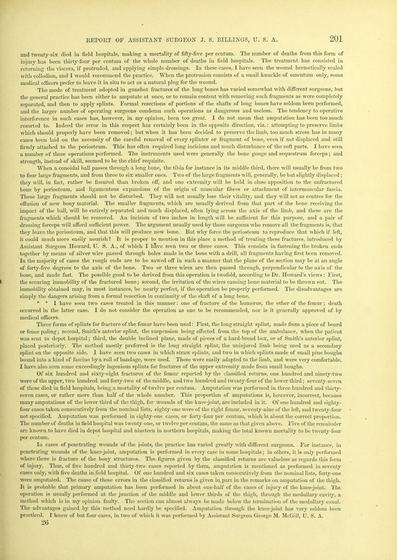 and twenty-six died in field hospitals, making a mortality of fifty-five per centum. The number of deaths from this form of injury has been thirty-four per centum of the whole number of deaths in field hospitals. The treatment has consisted in returning the viscera, if protruded, and applying simple dressings. In these cases, I have seen the wound hermetically sealed with collodion, and I would recommend the practice. When the protrusion consists of a small knuckle of omentum only, some medical officers prefer to leave it in situ to act as a natural plug for the wound. The mode of treatment adopted in gunshot fractures of the long bones has varied somewhat with different surgeons, but the general practice has been either to amputate at once, or to remain content with removing such fragments as were completely separated, and then to apply splints. Formal resections of portions of the shafts of long bones have seldom been performed, and the larger number of operating surgeons condemn such operations as dangerous and useless. The tendency to operative interference in such cases has, however, in my opinion, been too great. I do not mean that amputation has been too much resorted to. Indeed the error in this respect has certainly been in the opposite direction, viz.: attempting to preserve limbs which should properly have been removed; but when it has been decided to preserve the limb, too much stress has in many cases been laid on the necessity of the careful removal of every splinter or fragment of bone, even if not displaced and still firmly attached to the periosteum. This has often required long incisions and much disturbance of the soft parts. I have seen a number of these operations performed. The instruments used were generally the bone gouge and sequestrum forceps; and strength, instead of skill, seemed to be the chief requisite. When a conoidal ball passes through a long bone, the tibia for instance in its middle third, there will usually be from two to four large fragments, and from three to six smaller ones. Two of the large fragments will, generally, be but slightly displaced; they will, in fact, rather be fissured than broken off, and one extremity will be held in close apposition to the unfractured bone by periosteum, and ligamentous expansions of the origin of muscular fibres or attachment of intermuscular fascia. These large fragments should not be disturbed. They will not usually lose their vitality, and they will act as centres for the effusion of new bony material. The smaller fragments, which are usually derived from that part of the bone receiving the impact of the ball, will be entirely separated and much displaced, often lying across the axis of the limb, and these are the fragments which should be removed. An incision of two inches in length will be sufficient for this purpose, and a pair of dressing forceps will afford sufficient power. The argument usually used by those surgeons who remove all the fragments is, that they leave the periosteum, and that this will produce new bone. But why force the periosteum to reproduce that which if left, it could much more easily nourish? It is proper to mention in this place a method of treating these fractures, introduced by Assistant Surgeon Howard, U. S. A., of which I have seen two or three cases. This consists in fastening the broken ends together by means of silver wire passed through holes made in the bone with a drill, all fragments having first been removed. In the majority of cases the rough ends are to be sawed off in such a manner that the plane of the section may be at an angle of forty-five degrees to the axis of the bone. Two or three wires are then passed through, perpendicular to the axis of the bone, and made fast. The possible good to be derived from this operation is twofold, according to Dr. Howard’s views: First, the securing immobility of the fractured bone; second, the irritation of the wires causing bone material to be thrown out. The immobility obtained may, in most instances, be nearly perfect, if the operation be properly performed. The disadvantages are simply the dangers arising from a formal resection in continuity of the shaft of a long bone. * * I have seen two cases treated in this manner: one of fracture of the humerus, the other of the femur; death occurred in the latter case. I do not consider the operation as one to be recommended, nor is it generally approved of by medical officers. Three forms of splints for fracture of the femur have been used: First, the long straight splint, made from a piece of board or fence paling; second, Smith’s anterior splint, the suspension being effected from the top of the ambulance, when the patient was sent to depot hospital; third, the double inclined plane, made of pieces of a liard-bread box, or of Smith’s anterior splint, placed posteriorly. The method mostly preferred is the long straight splint, the uninjured limb being used as a secondary splint on the opposite side. I have seen two cases in which straw splints, and two in which splints made of small pine boughs bound into a kind of fascine by a roll of bandage, were used. These were easily adapted to the limb, and were very comfortable. I have also seen some exceedingly ingenious splints for fractures of the upper extremity made from small boughs. Of six hundred and sixty-eight fractures of the femur reported by the classified returns, one hundred and ninety-two were of the upper, two hundred and forty-two of the middle, and two hundred and twenty-four of the lower third; seventy-seven of these died in field hospitals, being.a mortality of twelve per centum. Amputation was performed in three hundred and thirty- seven cases, or rather more than half of the whole number. This proportion of amputations is, however, incorrect, because many amputations of the lower third of the thigh, for wounds of the knee-joint, are included in it. Of one hundred and eighty- four cases taken consecutively from the nominal lists, eighty-one were of the right femur, seventy-nine of the left, and twenty-four not specified. Amputation was performed in eighty-one cases, or forty-four per centum, which is about the correct proportion. The number of deaths in field hospital was twenty-one, or twelve per centum, the same as that given above. Five of the remainder arc known to have died in depot hospital and nineteen in northern hospitals, making the total known mortality to be twenty-four per centum. In cases of penetrating wounds of the joints, the practice has varied greatly with different surgeons. For instance, in penetrating wounds of the knee-joint, amputation is performed in every case in some hospitals; in others, it is only performed where there is fracture of the bony structures. The. figures given by the classified returns are valueless as regards this form of injury. Thus, of five hundred and thirty-two cases reported by them, amputation is mentioned as performed in seventy cases only, with five deaths in field hospital. Of one hundred and six cases taken consecutively from the nominal lists, forty-one were amputated. The cause of these errors in the classified returns is given in part in the remarks on amputation of the thigh. It is probable that primary amputation has been performed in about one-lialf of the cases of injury of the knee-joint. The operation is usually performed at the junction of the middle and lower thirds of the thigh, through the medullary cavity, a method which is in my opinion faulty. The section can almost always be made below the termination of the medullary canal. The advantages gained by this method need hardly be specified. Amputation through the knee-joint has very seldom been practiced. I know of but four cases, in two of which it was performed by Assistant Surgeon George M. McGill, U. S. A. 2G