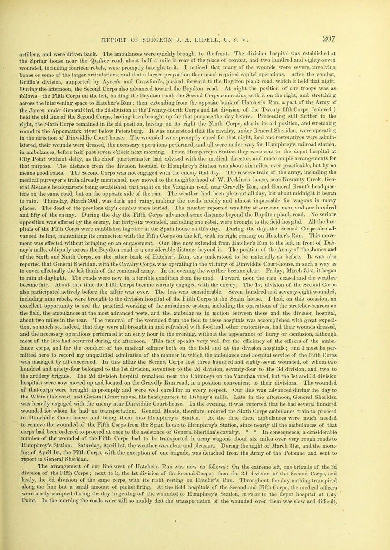 artillery, and were driven back. The ambulances were quickly brought to the front. The division hospital was established at the Spring house near the Quaker road, about half a mile in rear of the place of combat, and two hundred and eighty-seven wounded, including fourteen rebels, were promptly brought to it. I noticed that many of the wounds were severe, involving bones or some of the larger articulations, and that a larger proportion than usual required capital operations. After the combat, Griffin’s division, supported by Ayres’s and Crawford's, pushed forward to the Boydton plank road, which it held that night. During the afternoon, the Second Corps also advanced toward the Boydton road. At night the position of our troops was as follows : the Fifth Corps on the left, holding the Boydton road, the Second Corps connecting with it on the right, and stretching aci’oss the intervening space to Hatcher’s Run; then extending from the opposite bank of Hatcher’s Run, a part of the Army of the James, under General Ord, the 2d division of the Twenty-fourth Corps and 1st division of the Twenty-fifth Corps, (colored,,) held the old line of the Second Corps, having been brought up for that purpose the day before. Proceeding still further to the right, the Sixth Corps remained in its old position, having on its right the Ninth Corps, also in its old position, and stretching round to the Appomattox river below Petersburg. It was understood that the cavalry, under General Sheridan, were operating in the direction of Dinwiddie Court-house. The wounded were promptly cared for that night, food and restoratives were admin- istered, their wounds were dressed, the necessary operations performed, and all were under way for Humphrey’s railroad station, in ambulances, before half past seven o’clock next morning. From Humphrey’s Station they were sent to the depot hospital at City Point without delay, as the chief quartermaster had advised with the medical director, and made ample arrangements for that purpose. The distance from the division hospital to Humphrey’s Station was about six miles, over practicable, but by no means good roads. The Second Corps was not engaged with the enemy that day. The reserve train of the army, including the medical purveyor’s train already mentioned, now moved to the neighborhood of W. Perkins’s house, near Rowanty Creek, Gen- eral Meade’s headquarters being established that night on the Vaughan road near Gravelly Run, and General Grant’s headquar- ters on the same road, but on the opposite side of the run. The weather had been pleasant all day, but about midnight it began to rain. Thursday, March 30th, was dark and rainy, making the roads muddy and almost impassable for wagons in many places. The dead of the previous day’s combat were buried. The number reported was fifty of our own men, and one hundred and fifty of the enemy. During the day the Fifth Corps advanced some distance beyond the Boydton plank road. No serious opposition was offered by the enemy, but forty-six wounded, including one rebel, were brought to the field hospital. All the hos- pitals of the Fifth Corps were established together at the Spain house on this day. During the day, the Second Corps also ad- vanced its line, maintaining its connection with the Fifth Corps on the left, with its right resting on Hatcher’s Run. This move- ment was effected without bringing on an engagement. Our line now extended from Hatcher’s Run to the left, in front of Dab- ney’s mills, obliquely across the Boydton road to a considerable distance beyond it. The position of the Army of the James and of the Sixth and Ninth Corps, on the other bank of Hatcher’s Run, was understood to be materially as before. It was also reported that General Sheridan, with the Cavalry Corps, was operating in the vicinity of Dinwiddie Court-house, in such a way as to cover effectually the left flank of the combined army. In the evening the weather became clear. Friday, March 31st, it began to rain at daylight. The roads were now in a terrible condition from the mud. Toward noon the rain ceased and the weather became fair. About this time the Fifth Corps became warmly engaged with the enemy. The 1st division of the Second Corps also participated actively before the affair was over. The loss was considerable. Seven hundred and seventy-eight wounded, including nine rebels, were brought to the division hospital of the Fifth Corps at the Spain house. I had, on this occasion, an excellent opportunity to see the practical working of the ambulance system, including the operations of the stretcher-bearers on the field, the ambulances at the most advanced posts, and the ambulances in motion between these and the division hospital, about two miles in the rear. The removal of the wounded from the field to these hospitals was accomplished with great expedi- tion, so much so, indeed, that they were all brought in and refreshed with food and other restoratives, had their wounds dressed, and the necessary operations performed at an early hour in the evening, without the appearance of hurry or confusion, although most of the loss had occurred during the afternoon. This fact speaks very well for the efficiency of the officers of the ambu- lance corps, and for the conduct of the medical officers both on the field and at the division hospitals; and I must be per- mitted here to record my unqualified admiration of the manner in which the ambulance and hospital service of the Fifth Corps was managed by all concerned. In this affair the Second Corps lost three hundred and eighty-seven wounded, of whom two hundred and ninety-four belonged to the 1st division, seventeen to the 2d division, seventy-four to the 3d division, and two to the artillery brigade. The 2d division hospital remained near the Chimneys on the Vaughan road, but the 1st and 3d division hospitals were now moved up and located on the Gravelly Run road, in a position convenient to their divisions. The wounded of that corps were brought in promptly and were well cared for in every respect. Our line was advanced during the day to the White Oak road, and General Grant moved his headquarters to Dabney’s mills. Late in the afternoon, General Sheridan was heavily engaged with the enemy near Dinwiddie Court-house. In the evening, it was reported that he had several hundred wounded for whom he had no transportation. General Meade, therefore, ordered the Sixth Corps ambulance train to proceed to Dinwiddie Court-house and bring them into Humphrey’s Station. At the time these ambulances were much needed to remove the wounded of the Fifth Corps from the Spain house to Humphrey’s Station, since nearly all the ambulances of that corps had been ordered to proceed at once to the assistance of General Sheridan’s cavalry. * * In consequence, a considerable number of the wounded of the Fifth Corps had to be transported in army wagons about six miles over very rough roads to Humphrey’s Station. Saturday, April 1st, the weather was clear and pleasant. During the night of March 31st, and the morn- ing of April 1st, the Fifth Corps, with the exception of one brigade, was detached from the Army of the Potomac and sent to report to General Sheridan. The arrangement of our line west of Hatcher’s Run was now as follows: On the extreme left, one brigade of the 3d division of the Fifth Corps; next to it, the 1st division of the Second Corps; then the 3d division of the Second Corps, and lastly, the 2d division of the same corps, with its right resting on Hatcher’s Run. Throughout the day nothing transpired along the line but a small amount of picket firing. At the field hospitals of the Second and Fifth Corps, the medical officers were busily occupied during the day in getting off the wounded to Humphrey’s Station, cn route to the depot hospital at City Point. In the morning the roads were still so muddy that the transportation of the wounded over them was slow and difficult,