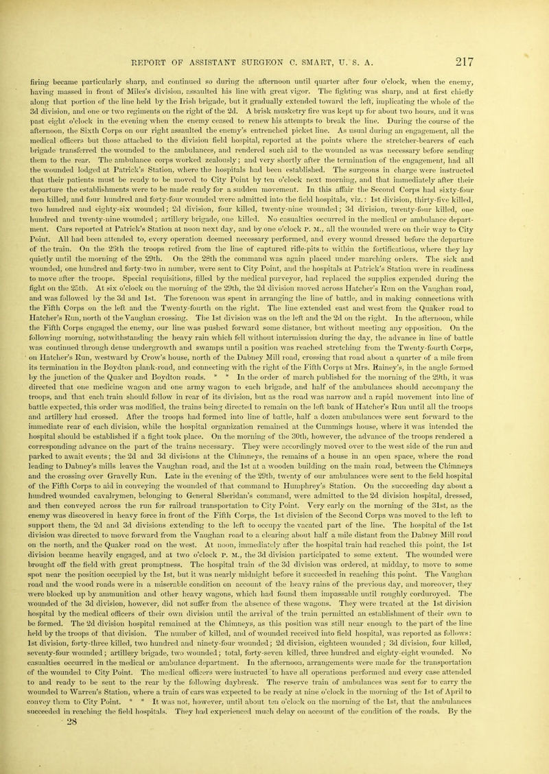 firing became particularly sharp, and continued so during the afternoon until quarter after four o’clock, when the enemy, having massed in front of Miles’s division, assaulted his line with great vigor. The fighting was sharp, and at first chiefly along that portion of the line held by the Irish brigade, but it gradually extended toward the left, implicating the whole of the 3d division, and one or two regiments on the right of the 2d. A brisk musketry fire was kept up for about two hours, and it was past eight o’clock in the evening when the enemy ceased to renew his attempts to break the line. During the course of the afternoon, the Sixth Corps on our right assaulted the enemy’s entrenched picket line. As usual during an engagement, all the medical officers but those attached to the division field hospital, reported at the points where the stretcher-bearers of each brigade transferred the wounded to the ambulances, and rendered such aid to the wounded as was necessary before sending them to the rear. The ambulance corps worked zealously; and very shortly after the termination of the engagement, had all the wounded lodged at Patrick’s Station, where the hospitals had been established. The surgeons in charge were instructed that their patients must be ready to be moved to City Point by ten o’clock next morning, and that immediately after their departure the establishments were to be made ready for a sudden movement. In this affair the Second Corps had sixty-four men killed, and four hundred and forty-four wounded were admitted into the field hospitals, viz.: 1st division, thirty-five killed, two hundred and eighty-six wounded; 2d division, four killed, twenty-nine wounded; 3d division, twenty-four killed, one hundred and twenty-nine wounded; artillery brigade, one killed. No casualties occurred in the medical or ambulance depart- ment. Cars reported at Patrick’s Station at noon next day, and by one o’clock r. M., all the wounded were on their way to City Point. All had been attended to, every operation deemed necessary performed, and every wound dressed before the departure of the train. On the 23th the troops retired from the line of captured rifle-pits to within the fortifications, where they lay quietly until the morning of the 29th. On the 28tli the command was again placed under marching orders. The sick and wounded, one hundred and forty-two in number, were sent to City Point, and the hospitals at Patrick’s Station were in readiness to move after the troops. Special requisitions, filled by the medical purveyor, had replaced the supplies expended during the fight on the 25th. At six o’clock on the morning of the 29th, the 2d division moved across Hatcher’s Run on the Vaughan road, and was followed by the 3d and 1st. The forenoon was spent in arranging the line of battle, and in making connections with the Fifth Corps on the left and the Twenty-fourth on the right. The line extended east and west from the Quaker road to Hatcher’s Run, north of the Vaughan crossing. The 1st division was on the left and the 2d on the right. In the afternoon, while the Fifth Corps engaged the enemy, our line was pushed forward some distance, but without meeting any opposition. On the following morning, notwithstanding the heavy rain which fell without intermission during the day, the advance in line of battle was continued through dense undergrowth and swamps until a position was reached stretching from the Twenty-fourth Corps, on Hatcher’s Run, westward by Crow’s house, north of the Dabney Mill road, crossing that road about a quarter of a mile from its termination in the Boydton plank-road, and connecting with the right of the Fifth Corps at Mrs. Rainey’s, in the angle formed by the junction of the Quaker and Boydton roads. * * In the order of march published for the morning of the 29th, it was directed that one medicine wagon and one army wagon to each brigade, and half of the ambulances should accompany the troops, and that each train should follow in rear of its division, but as the road was narrow and a rapid movement into line of battle expected, this order was modified, the trains being directed to remain on the left bank of Hatcher’s Run until all the troops and artillery had crossed. After the troops had formed into line of battle, half a dozen ambulances were sent forward to the immediate rear of each division, while the hospital organization remained at the Cummings house, where it was intended the hospital should be established if a fight took place. On the morning of the 30tli, however, the advance of the troops rendered a corresponding advance on the part of the trains necessary. They were accordingly moved over to the west side of the run and parked to await events; the 2d and 3d divisions at the Chimneys, the remains of a house in an open space, where the road leading to Dabney’s mills leaves the Vaughan road, and the 1st at a wooden building on the main road, between the Chimneys and the crossing over Gravelly Run. Late in the evening of the 29th, twenty of our ambulances were sent to the field hospital of the Fifth Corps to aid in conveying the wounded of that command to Humphrey’s Station. On the succeeding day about a hundred wounded cavalrymen, belonging to General Sheridan’s command, were admitted to the 2d division hospital, dressed, and then conveyed across the run for railroad transportation to City Point. Very early on the morning of the 31st, as the enemy was discovered in heavy force in front of the Fifth Corps, the 1st division of the Second Corps was moved to the left to support them, the 2d and 3d divisions extending to the left to occupy the vacated part of the line. The hospital of the 1st division was directed to move forward from the Vaughan road to a clearing about half a mile distant from the Dabney Mill road on the north, and the Quaker road on the west. At noon, immediately after the hospital train had reached this point, the 1st division became heavily engaged, and at two o’clock r. M., the 3d division participated to some extent. The wounded were brought off the field with great promptness. The hospital train of the 3d division was ordered, at midday, to move to some spot near the position occupied by the 1st, but it 'was nearly midnight before it succeeded in reaching this point. The Vaughan road and the wood roads were in a miserable condition on account of the heavy rains of the previous day, and moreover, they were blocked up by ammunition and other heavy wagons, which had found them impassable until roughly corduroyed. The wounded of the 3d division, however, did not suffer from the absence of these wagons. They were treated at the 1st division hospital by the medical officers of their own division until the arrival of the train permitted an establishment of their own to be formed. The 2d division hospital remained at the Chimneys, as this position was still near enough to the part of the line held by the troops of that division. The number of killed, and of wounded received into field hospital, was reported as follows: 1st division, forty-three killed, two hundred and ninety-four wounded ; 2d division, eighteen wounded ; 3d division, four killed, seventy-four wounded ; artillery brigade, two wounded; total, forty-seven killed, three hundred and eighty-eight wounded. No casualties occurred in the medical or ambulance department. In the afternoon, arrangements were made for the transportation of the wounded to City Point. The medical officers were instructed to have all operations performed and every case attended to and ready to be sent to the rear by the following daybreak. The reserve train of ambulances was sent for to carry the wounded to Warren’s Station, where a train of cars was expected to be ready at nine o’clock in the morning of the 1st of April to convey them to City Point. * * It was not, however, until about ten o’clock on the morning of the 1st, that the ambulances succeeded in reaching the field hospitals. They had experienced much delay on account of the condition of the roads. By the 28