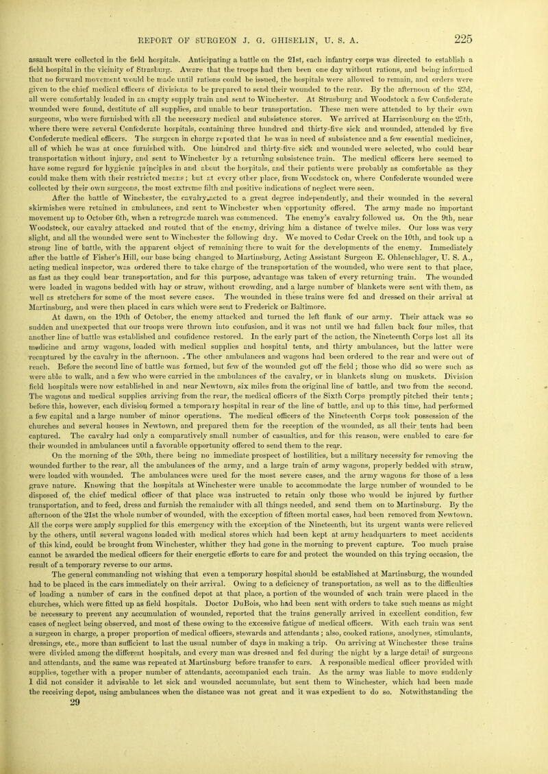 assault were collected in tlie field hospitals. Anticipating a battle on the 21st, each infantry corps rvas directed to establish a field hospital in the vicinity of Strasfcurg. Aware that the troops had then been one day without rations, and being informed that no forward movement would be made until rations could be issued, the hospitals were allowed to remain, and orders were given to the chief medical officers of divisions to be prepared to send their wounded to the rear. By the afternoon of the 23d, all were comfortably loaded in an empty supply train and sent to Winchester. At Strasburg and Woodstock a few Confederate wounded were found, destitute of all supplies, and unable to bear transportation. These men were attended to by their own surgeons, who were furnished with all the necessary medical and subsistence stores. We arrived at Harrisonburg on the 25th, where there were several Confederate hospitals, containing three hundred and thirty-five sick and wounded, attended by five Confederate medical officers. The surgeon in charge reported that he was in need of subsistence and a few essential medicines, all of which he was at once furnished with. One hundred and thirty-five sick and wounded were selected, who could bear transportation without injury, and sent to Winchester by a returning subsistence train. The medical officers here seemed to have some regard for hygienic principles in and about the hospitals, and their patients were probably as comfortable as they could make them with their restricted means ; but at every other place, from Woodstock on, where Confederate wounded were collected by their own surgeons, the most extreme filth and positive indications of neglect were seen. After the battle of Winchester, the cavalry.actcd to a great degree independently, and their wounded in the several skirmishes were retained in ambulances, and sent to Winchester when opportunity offered. The army made no important movement up to October 6th, when a retrograde march was commenced. The enemy’s cavalry followed us. On the 9th, near Woodstock, our cavalry attacked and routed that of the enemy, driving him a distance of twelve miles. Our loss was very slight, and all the wounded were sent to Winchester the following day. We moved to Cedar Creek on the 10th, and took up a strong line of battle, with the apparent object of remaining there to wait for the developments of the enemy. Immediately after the battle of Fisher’s Hill, our base being changed to Martinsburg, Acting Assistant Surgeon E. Ohlenschlager, U. S. A., acting medical inspector, was ordered there to take charge of the transportation of the wounded, who were sent to that place, as fast as they could bear transportation, and for this purpose, advantage was taken of every returning train. The wounded were loaded in wagons bedded with hay or straw, without crowding, and a large number of blankets were sent with them, as well as stretchers for some of the most severe cases. The wounded in these trains were fed and dressed on their arrival at Martinsburg, and were then placed in cars which were sent to Frederick or Baltimore. At dawn, on the 19tli of October, the enemy attacked and turned the left flank of our army. Their attack was so sudden and unexpected that our troops were thrown into confusion, and it was not until we had fallen back four miles, that another line of battle was established and confidence restored. In the early part of the action, the Nineteenth Corps lost all its medicine and army wagons, loaded with medical supplies and hospital tents, and thirty ambulances, but the latter were ■recaptured by the cavalry in the afternoon. -The other ambulances and wagons had been ordered to the rear and were out of reach. Before the second line of battle was formed, but few of the wounded got off the field ; those who did so were such as were able to walk, and a few who were carried in the ambulances of the cavalry, or in blankets slung on muskets. Division field hospitals were now established in and near Newtown, six miles from the original line of battle, and two from the second. The wagons and medical supplies arriving from the rear, the medical officers of the Sixth Corps promptly pitched their tents; before this, however, each division formed a temporary hospital in rear of the line of battle, and up to this time, had performed a few capital and a large number of minor operations. The medical officers of the Nineteenth Corps took possession of the churches and several houses in Newtown, and prepared them for the reception of the wounded, as all their tents had been captured. The cavalry had only a comparatively small number of casualties, and for this reason, were enabled to care for their wounded in ambulances until a favorable opportunity offered to send them to the rear. On the morning of the 20th, there being no immediate prospect of hostilities, but a military necessity for removing the wounded further to the rear, all the ambulances of the army, and a large train of army wagons, properly bedded with straw, were loaded with wounded. The ambulances were used for the most severe cases, and the army wagons for those of a less grave nature. Knowing that the hospitals at Winchester were unable to accommodate the large number of wounded to be disposed of, the chief medical officer of that place was instructed to retain only those who would be injured by further transportation, and to feed, dress and furnish the remainder with all things needed, and send them on to Martinsburg. By the afternoon of the 21st the whole number of wounded, with the exception of fifteen mortal cases, had been removed from Newtown. All the corps were amply supplied for this emergency with the exception of the Nineteenth, but its urgent wants were relieved by the others, until several wagons loaded with medical stores which had been kept at army headquarters to meet accidents of this kind, could be brought from Winchester, whither they had gone in the morning to prevent capture. Too much praise cannot be awarded the medical officers for their energetic efforts to care for and protect the wounded on this trying occasion, the result of a temporary reverse to our arms. The general commanding not wishing that even a temporary hospital should be established at Martinsburg, the wounded had to be placed in the cars immediately on their arrival. Owing to a deficiency of transportation, as well as to the difficulties of loading a number of cars in the confined depot at that place, a portion of the wounded of each train were placed in the churches, which were fitted up as field hospitals. Doctor DuBois, who had been sent with orders to take such means as might be necessary to prevent any accumulation of wounded, reported that the trains generally arrived in excellent condition, few cases of neglect being observed, and most of these owing to the excessive fatigue of medical officers. With each train was sent a surgeon in charge, a proper proportion of medical officers, stewards and attendants; also, cooked rations, anodynes, stimulants, dressings, etc., more than sufficient to last the usual number of days in making a trip. On arriving at Winchester these trains were divided among the different hospitals, and every man was dressed and fed during the night by a large detai1 of surgeons and attendants, and the same was repeated at Martinsburg before transfer to cars. A responsible medical officer provided with supplies, together with a proper number of attendants, accompanied each train. As the army was liable to move suddenly I did not consider it advisable to let sick and wounded accumulate, but sent them to Winchester, which had been made the receiving depot, using ambulances when the distance was not great and it was expedient to do so. Notwithstanding the 29