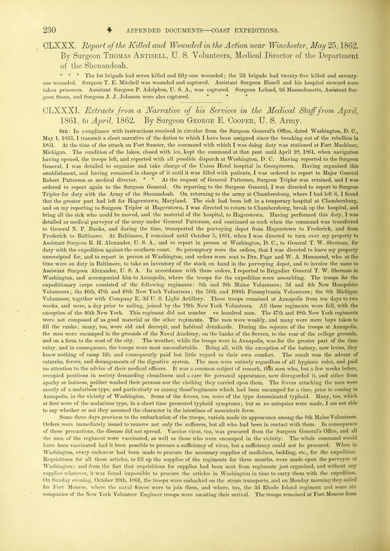 OLXXX. Report of the Killed and Wounded in the Action near Winchester, May 25,1862. By Surgeon Thomas Antisell, U. S. Volunteers, Medical Director of the Department of the Shenandoah. * * * The 1st brigade had seven killed and fifty-one wounded; the 2d brigade had twenty-five killed and seventy- one wounded. Surgeon T. E. Mitchell was wounded and captured. Assistant Surgeon Bissell and his hospital steward were taken prisoners. Assistant Surgeon P. Adolphus, U. S. A., was captured. Surgeon Leland, 2d Massachusetts, Assistant Sur- geon Stone, and Surgeon J. J. Johnson were also captured. * * * CLXXXL Extracts from a Narrative of his Services in the Medical Staff from April, 1861, to April, 1862. By Surgeon G-eorge E. Cooper, U. S. Army. Sir: In compliance with instructions received in circular from the Surgeon General’s Office, dated Washington, D. C., May 1, 1863, I transmit a short narrative of the duties to which I have been assigned since the breaking out of the rebellion in 1861. At the time of the attack on Fort Sumter, the command with which I was doing duty was stationed at Fort Mackinac, Michigan. The condition of the lakes, closed with ice, kept the command at that post until April 28, 1861. when navigation having opened, the troops left, and reported with all possible dispatch at Washington, D. C. Having reported to the Surgeon General, I was detailed to organize and take charge of the Union Hotel hospital in Georgetown. Having organized this establishment, and having remained in charge of it until it was filled with patients, I was ordered to report to Major General Robert Patterson as medical director. * * At the request of General Patterson, Surgeon Tripler was retained, and I was ordered to report again to the Surgeon General. On reporting to the Surgeon General, I was directed to report to Surgeon Tripler for duty with the Army of the Shenandoah. On returning to the army at Cliambersburg, where I had left it, I found that the greater part had left for Hagerstown, Maryland. The sick had been left in a temporary hospital at Chambersburg, and on my reporting to Surgeon Tripler at Hagerstown, I was directed to return to Chambersburg, break up the hospital, and bring all the sick who could be moved, and the material of the hospital, to Hagerstown. Having performed this duty, I was detailed as medical purveyor of the army under General Patterson, and continued as such when the command was transferred to General N. P. Banks, and during the time, transported the purveying depot from Hagerstown to Frederick, and from Frederick to Baltimore. At Baltimore, I remained until October 5, 1861, when I was directed to turn over my property to Assistant Surgeon R. II. Alexander, U. S. A., and to report in person at Washington, D. C., to General T. W. Sherman, for duty with the expedition against the southern coast. So peremptory were the orders, that I was directed to leave my property unreceipted for, and to report in person at Washington, and orders were sent to Drs. Page and W. A. Hammond, who at the time were on duty in Baltimore, to take an inventory of the stock on hand in the purveying depot, and to invoice the same to Assistant Surgeon Alexander, U. S. A. In accordance with these orders, I reported to Brigadier General T. W. Sherman in Washington, and accompanied him to Annapolis, where the troops for the expedition were assembling. The troops for the expeditionary corps consisted of the following regiments: 8th and 9th Maine Volunteers; 3d and 4th New Hampshire Volunteers;, the 46th, 47th and 48th New York Volunteers; the 50th and 100th Pennsylvania Volunteers; the 8th Michigan Volunteers, together with Company E, 3d U. S. Light Artillery. These troops remained at Annapolis from ten days to two weeks, and were, a day prior to sailing, joined by the 79th New York Volunteers. All these regiments were full, with the exception of the 46th New York. This regiment did not numbei ve hundred men. The 47th and 48th New York regiments were not composed of as good material as the other regiments. The men were weakly, and many were mere boys taken to fill the ranks; many, too, were old and decrepit, and habitual drunkards. During the sojourn of the troops at Annapolis, the men were encamped in the grounds of the Naval Academy, on the banks of the Severn, to the rear of the college grounds, and on a farm to the west of the city. The weather, while the troops were in Annapolis, was for the greater part of the time rainy, and in consequence, the troops were most uncomfortable. Being all, with the exception of the battery, new levies, they knew nothing of camp life, and consequently paid but little regard to their own comfort. The result was the advent of catarrhs, fevers, and derangements of the digestive system. The men were entirely regardless of all hygienic rules, and paid no attention to the advice of their medical officers. It was a common subject of remark, tlfllt men who, but a few weeks before, occupied positions in society demanding cleanliness and a care for personal appearance, now disregarded it, and either from apathy or laziness, neither washed their persons nor the clothing they carried upon them. The fevers attacking the men were mostly of a malarious type, and particularly so among those regiments which had been encamped for a time, prior to coming to Annapolis, in the vicinity of Washington. Some of the fevers, too, were of the type denominated typhoid. Many, too, which at first were of the malarious type, in a short time presented typhoid symptoms; but as no autopsies were made, I am not able to say whether or not they assumed the character in the intestines of mesenteric fever. Some three days previous to the embarkation of the troops, variola made its appearance among the 8th Maine Volunteers. Orders were immediately issued to remove not only the sufferers, but all who had been in contact with them. In consequence of these precautions, the disease did not spread. Vaccine virus, too, was procured from the Surgeon General’s Office, and all the men of the regiment were vaccinated, as well as those who were encamped in the vicinity. The whole command would have been vaccinated had it been possible to procure a sufficiency of virus, but a sufficiency could not be procured. When in Washington, every endeavor had been made to procure the necessary supplies of medicines, bedding, etc., for the expedition. Requisitions for all these articles, to fill up the supplies of the regiments for three months, were made upon the purveyor at Washington; and from the fact that requisitions for supplies had been sent from regiments just organized, and without any supplies whatever, it was found impossible to procure the articles in Washington in time to carry them with the expedition. On Sunday evening, October 20th, 1861, the troops were embarked on the steam transports, and on Monday morning they sailed for Fort Monroe, where the naval forces were to join them, and where, too, the 3d Rhode Island regiment and some six companies of the New York Volunteer Engineer troops were awaiting their arrival. The troops remained at Fort Monroe from