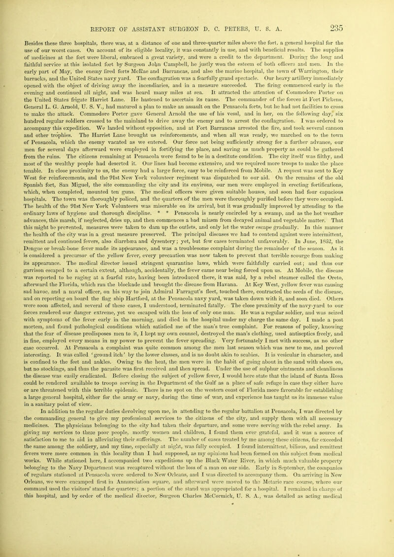 Besides these three hospitals, there was, at a distance of one and three-quarter miles above the fort, a general hospital for the use of our worst cases. On account of its eligible locality, it was constantly in use, and with beneficial results. The supplies of medicines at the fort were liberal, embraced a great variety, and were a credit to the department. During the long and faithful service at this isolated fort by Surgeon John Campbell, he justly won the esteem of both officers and men. In the early part of May, the enemy fired forts McRae and Barrancas, and also the marine hospital, the town of Warrington, their barracks, and the United States navy yard. The conflagration was a fearfully grand spectacle. Our heavy artillery immediately opened with the object of driving away the incendiaries, and in a measure succeeded. The firing commenced early in the evening and continued all night, and was heard many miles at sea. It attracted the attention of Commodore Porter on the United States frigate Harriet Lane. He hastened to ascertain its Cause. The commander of the forces at Fort Pickens, General L. G. Arnold, U. S. V., had matured a plan to make an assault on the Pensacola forts, but he had not facilities to cross to make the attack. Commodore Porter gave General Arnold the use of his vessl, and in her, on the following day,' six hundred regular soldiers crossed to the mainland to drive away the enemy and to arrest the conflagration. I was ordered to accompany this expedition. We landed without opposition, and at Fort Barrancas arrested the fire, and took several cannon and other trophies. The Harriet Lane brought us reinforcements, and when all was ready, we marched on to the town of Pensacola, which the enemy vacated as we entered. Our force not being sufficiently strong for a further advance, our men for several days afterward were employed in fortifying the place, and saving as much property as could be gathered from the ruins. The citizens remaining at Pensacola were found to be in a destitute condition. The city itself was filthy, and most of the wealthy people had deserted it. Our lines had become extensive, and we required more troops to make the place tenable. In close proximity to us, the enemy had a largo force, easy to be reinforced from Mobile. A request was sent to Key West for reinforcements, and the 91st New York volunteer regiment was dispatched to our aid. On the remains of the old Spanish fort, San Miguel, the site commanding the city and its environs, our men were employed in erecting fortifications, which, when completed, mounted ten guns. The medical officers were given suitable houses, and soon had four capacious hospitals. The town was thoroughly policed, and the quarters of the men were thoroughly purified before they were occupied. The health of the 91st New York Volunteers was miserable on its arrival, but it was gradually improved by attending to the ordinary laws of hygiene and thorough discipline. * * Pensacola is nearly encircled by a swamp, and as the hot weather advances, this marsh, if neglected, dries up, and then commences a bad miasm from decayed animal and vegetable matter. That this might be prevented, measures were taken to dam up the outlets, and only let the water escape gradually. In this manner the health of the city was in a great measure preserved. The principal diseases we had to contend against were intermittent, remittent and continued fevers, also diarrhoea and dysentery; yet, but few cases terminated unfavorably. In June, 1862, the Dengue or break-bone fever made its appearance, and was a troublesome complaint during the remainder of the season. As it is considered a precursor of the yellow fever, every precaution was now taken to prevent that terrible scourge from making its appearance. The medical director issued stringent quarantine laws, which were faithfully carried out; and thus our garrison escaped to a certain extent, although, accidentally, the fever came near being forced upon us. At Mobile, the disease was reported to be raging at a fearful rate, having been introduced there, it was said, by a rebel steamer called the Oreto, afterward the Florida, which ran the blockade and brought the disease from Havana. At Key West, yellow fever was causing sad havoc, and a naval officer, on his way to join Admiral Farragut’s fleet, touched there, contracted the seeds of the disease, and on reporting on board the flag ship Hartford, at the Pensacola navy yard, was taken down with it, and soon died. Others were soon affected, and several of these cases, I understood, terminated fatally. The close proximity of the navy-yard to our forces rendered our danger extreme, yet we escaped with the loss of only one man. He was a regular soldier, and was seized with symptoms of the fever early in the morning, and died in the hospital under my charge the same day. I made a post mortem, and found pathological conditions which satisfied me of the man’s true complaint. For reasons of policy, knowing that the fear of disease predisposes men to it, I kept my own counsel, destroyed the man’s clothing, used antiseptics freely, and in fine, employed every means in my power to prevent the fever spreading. Very fortunately I met with success, as no other case occurred. At Pensacola a complaint was quite common among the men last season which was new to me, and proved interesting. It was called 'ground itch’ by the lower classes, and is no doubt akin to scabies. It is vesicular in character, and is confined to the feet and ankles. Owing to the heat, the men were in the habit of going about in the sand with shoes on, but no stockings, and thus the parasite was first received and then spread. Under the use of sulphur ointments and cleanliness the disease was easily eradicated. Before closing the subject of yellow fever, I would here state that the island of Santa Rosa could be rendered available to troops serving in the Department of the Gulf as a place of safe refuge in case they either have or are threatened with this tenable epidemic. There is no spot on the western coast of Florida more favorable for establishing a large general hospital, either for the army or navy, during the time of war, and experience has taught us its immense value in a sanitary point of view. In addition to the regular duties devolving upon me, in attending to the regular battalion at Pensacola, I was directed by the commanding general to give my professional services to the citizens of the city, and supply them with all necessary medicines. The physicians belonging to the city had taken their departure, and some were serving with the rebel army. In giving my services to those poor people, mostly women and children, I found them ever grateful, and it was a source of satisfaction to me to aid in alleviating their sufferings. The number of cases treated by me among those citizens, far exceeded the same among the soldiery, and my time, especially at night, was fullj' occupied. I found intermittent, bilious, and remittent fevers were more common in this locality than I had supposed, as my opinions had been formed on this subject from medical works. While stationed here, I accompanied two expeditions up the Black Water River, in which much valuable property belonging to the Navy Department was recaptured without the loss of a man on our side. Early in September, the companies of regulars stationed at Pensacola were ordered to New Orleans, aud I was directed to accompany them. On arriving in New Orleans, we were encamped first in Annunciation square, and afterward were moved to the Metarie race course, where our command used the visitors’ stand for quarters; a portion of the stand was appropriated for a hospital. I remained in charge of this hospital, and by order of the medical director, Surgeon Charles McCormick, U. S. A., was detailed as acting medical