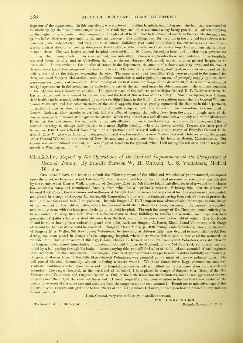 inspector of the depai tment. In this capacity, I was employed in visiting hospitals, examining men who had been recommended for discharge by their regimental surgeons, and in rendering such other assistance as lay in my power. All officers applying for furloughs, or who contemplated resigning on the plea of ill health, had to be examined and have their certificates made out by me, before they were presented to the medical director. The buildings used for hospitals in the city and its environs were generally judiciously selected, and were the most suitable buildings that could be obtained; the extensive experience of our worthy medical director in treating diseases in this locality, enabled him to make some very important and beneficial improve- ments in them. The two largest general hospitals were styled the St. James, formerly a hotel, and the Marine, a government building, which, being erected upon made ground,' was unhealthy. There were, besides these, regimental and other hospitals, scattered about the city, and at Carrellton, six miles distant, Surgeon McCormick caused another general hospital to be established. In proportion to the number of troops iu the department, the amount of sickness was very large, and the care of them severely taxed the energies of the medical officers. The rebel army had used up, destroyed, or carried away most of the articles essential to the sick, on evacuating the city. The supplies shipped from New York were not equal to the demand for them, and until Surgeon McCormick could establish manufactories and regulate the means of promptly supplying them, there were some just grounds of complaint. From the day of his first assuming charge of the department, there was a marvelous and steady improvement in the arrangements made for the care of the sick, and under his able management, the sanitary condition of the city was never heretofore equaled. The greater part of the soldiers under Major General B. F. Butler were from the Eastern States, and were unused to the malaria and the heat of this section of the country. Prior to occupying New Orleans, their health had been much undermined by service on Ship Island, in the Gulf. The expedition under the late General Williams against Vicksburg, and the commencement of the canal opposite that city, greatly augmented the sickness in this department, otherwise the men remained in an average state of health compared with the natives. The quarantine laws instituted by General Butler, as after experience verified, had the effect of keeping the yellow fever from the city; although cases of the disease were quite numerous at the quarantine station, which was located at a safe distance below the city and on the Mississippi River. At the race course, the regular battalion, both officers and men, suffered severely from intermittent fever, and it finally became necessary to change their position to a more eligible locality, where the disease abated. Toward the latter part of November, 1862, I was relieved from duty in this department, and received orders to take charge of Brigadier General L. G. Arnold, II. S. V., who was laboring under general paralysis, the result of a coup de soleil, received while reviewing the brigade under General Weitzel, in the streets of New Orleans, and to accompany him to his home in Boston, Massachusetts. Our voyage was made without accident, and was of great benefit to the general, whom I left among his relatives, and then reported myself at Washington. * * * CLXXXIV. Report of the Operations of the Medical Department at the Occupation of Roanolce Island. By Brigade Surgeon W. H. Church, U. S. Volunteers, Medical Director. General: I have the honor to submit the following report of the killed and wounded of your command, consequent upon the attack on Roanoke Island, February 7, 1832. A small boat having been ordered on shore to reconnoitre, was attacked by the enemy, when Charles Viall, a private of Company E, of the 5th Rhode Island battalion, received a wound in the lower jaw, causing a compound comminuted fracture, from which he will probably recover. February 8th, upon the advance of General J. G. Foster, the few houses and outhouses at Ashby’s Landing were at once prepared for the reception of the wounded, and placed in charge of Surgeon M. Storrs, 8th Connecticut Volunteers, his regiment having been ordered there to protect the landing of our forces and to hold the position. Brigade Surgeon J. H. Thompson now advanced with the troops, to take charge of the wounded on the field of battle, where he remained until the battery was taken, assisting in the care of the wounded, and sending them, with the least possible delay, to the field hospital. Through the energy of Dr. Thompson, much suffering has been avoided. Finding that there was not sufficient room in these buildings to receive the wounded, we immediately took possession of Ashby’s house, a short distance from the first, and quite as convenient to the field of action. The 5th Rhode Island battalion having been ordered to guard this point, Assistant Surgeon A. Potter, Rhode Island Volunteers, took charge of it until further assistance could be procured. Surgeon David Minis, jr., 48th Pennsylvania Volunteers, who, after the death of Surgeon F. S. Weller, 9th New Jersey Volunteers, by drowning at Hatteras Inlet, was detailed to serve with the 9th New Jersey, was soon placed in charge of this temporary hospital, where there was sufficient room to receive all the wounded not provided for. During the action of this day, Colonel Charles L. Russell, of the 10th Connecticut Volunteers, was shot through the lung and died almost immediately. Lieutenant Colonel Vigiuer de Monteuil, of the 53d New York Volunteers, was also killed by a ball passing through his brain. Accompanying this, you will find a list of the killed and wounded of each regiment that participated in the engagement. The surgical portion of your command has performed its duties faithfully and fearlessly. Surgeon J. Marcus Rice, of the 25th Massachusetts Volunteers, was wounded in the midst of his very arduous duties. The ball grazed his side, fortunately without inflicting a severe wound. We have found three large, commodious, and well ventilated buildings erected upon the island for hospital purposes, which will afford ample accommodation for our sick and wounded. The largest hospital, at the north end of the island, I have placed in charge of Surgeon S. A. Green, of the 24th Massachusetts Volunteers, and Surgeon George A. Otis, of the 27th Massachusetts Volunteers, has the management of the two hospitals near the fort, at the centre of the island. I would respectfully ask your attention to the fact that the wounded of the enemy have received the same care and attention from the surgeons as our own wounded. Permit me to take advantage of this opportunity to express our gratitude to the officers of the U. S. gunboat Delaware, the surgeon having dressed a large number 'of our wounded. I am, General, very respectfully, your obedient servant, WM. HENRY CHURCH, To General A. E. Burnside. ’ Brigade Surgeon U. S. V.