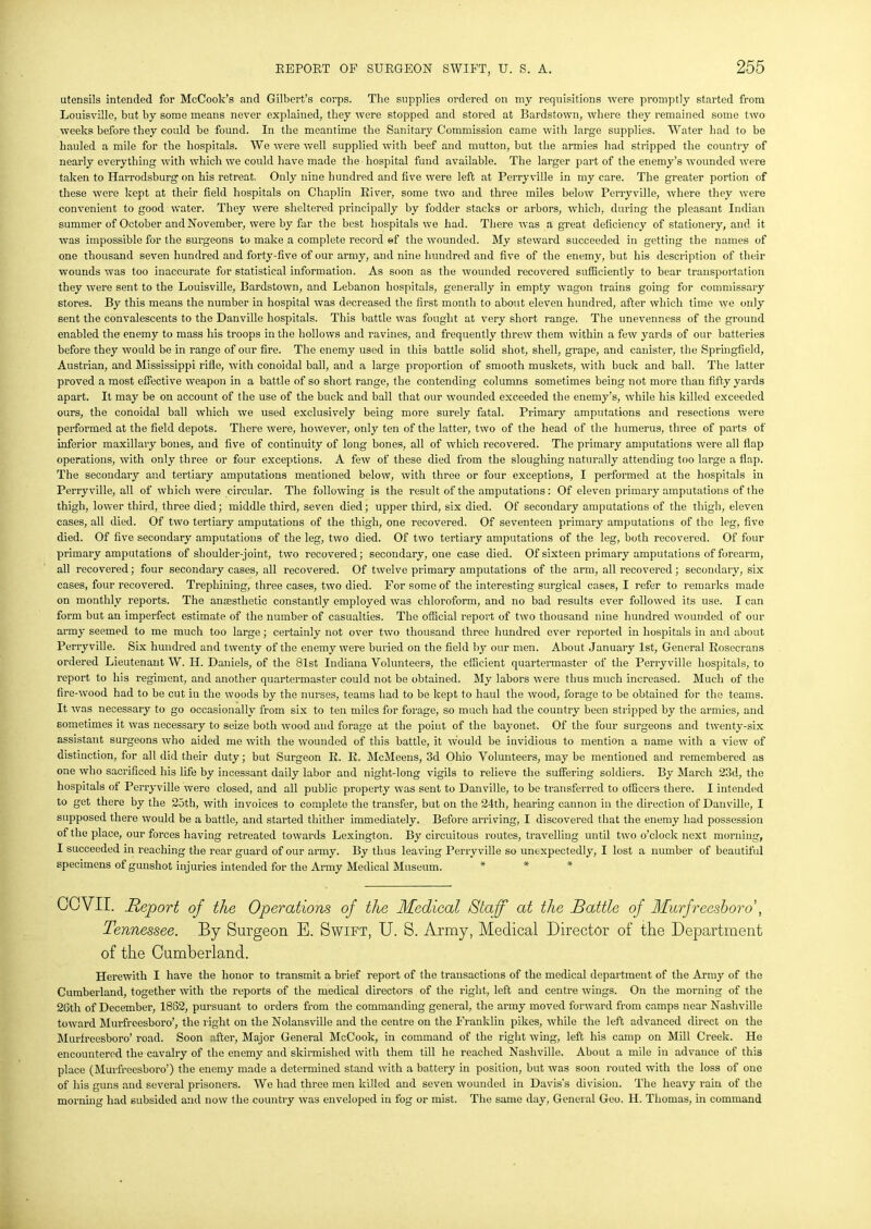 utensils intended for McCook’s and Gilbert’s corps. The supplies ordered on my requisitions were promptly started from Louisville, but by some means never explained, they were stopped and stored at Bardstown, where they remained some two weeks before they could be found. In the meantime the Sanitary Commission came with large supplies. Water had to be hauled a mile for the hospitals. We were well supplied with beef and mutton, but the armies had stripped the country of nearly everything with which we could have made the hospital fund available. The larger part of the enemy’s wounded were taken to Harrodsburg on his retreat. Only nine hundred and five were left at Perry ville in my care. The greater portion of these were kept at their field hospitals on Chaplin River, some two and three miles below Perry ville, where they were convenient to good water. They were sheltered principally by fodder stacks or arbors, which, during the pleasant Indian summer of October and November, were by far the best hospitals we had. There was a great deficiency of stationery, and it was impossible for the surgeons to make a complete record ef the wounded. My steward succeeded in getting the names of one thousand seven hundred and forty-five of our army, and nine hundred and five of the enemy, but his description of their wounds was too inaccurate for statistical information. As soon as the wounded recovered sufficiently to bear transportation they were sent to the Louisville, Bardstown, and Lebanon hospitals, generally in empty wagon trains going for commissary stores. By this means the number in hospital was decreased the first month to about eleven hundred, after which time we only sent the convalescents to the Danville hospitals. This battle was fought at very short range. The unevenness of the ground enabled the enemy to mass his troops in the hollows and ravines, and frequently threw them within a few yards of our batteries before they would be in range of our fire. The enemy used in this battle solid shot, shell, grape, and canister, the Springfield, Austrian, and Mississippi rifle, with conoidal ball, and a large proportion of smooth muskets, with buck and ball. The latter proved a most effective weapon in a battle of so short range, the contending columns sometimes being not more than fifty yards apart. It may be on account of the use of the buck and ball that our wounded exceeded the enemy’s, while his killed exceeded ours, the conoidal ball which we used exclusively being more surely fatal. Primary amputations and resections were performed at the field depots. There were, however, only ten of the latter, two of the head of the humerus, three of parts of inferior maxillary bones, and five of continuity of long bones, all of which recovered. The primary amputations were all flap operations, with only three or four exceptions. A few of these died from the sloughing naturally attending too large a flap. The secondary and tertiary amputations mentioned below, with three or four exceptions, I performed at the hospitals in Perryville, all of which were circular. The following is the result of the amputations: Of eleven primary amputations of the thigh, lower third, three died; middle third, seven died; upper third, six died. Of secondary amputations of the thigh, eleven cases, all died. Of two tertiary amputations of the thigh, one recovered. Of seventeen primary amputations of the leg, five died. Of five secondary amputations of the leg, two died. Of two tertiary amputations of the leg, both recovered. Of four primary amputations of shoulder-joint, two recovered; secondary, one case died. Of sixteen primary amputations of forearm, all recovered; four secondary cases, all recovered. Of twelve primary amputations of the arm, all recovered; secondary, six cases, four recovered. Trephining, three cases, two died. For some of the interesting surgical cases, I refer to remarks made on monthly reports. The anesthetic constantly employed was chloroform, and no bad results ever followed its use. I can form but an imperfect estimate of the number of casualties. The official report of two thousand nine hundred wounded of our army seemed to me much too large; certainly not over two thousand three hundred ever reported in hospitals in and about Perryville. Six hundred and twenty of the enemy were buried on the field by our men. About January 1st, General Kosecrans ordered Lieutenant W. H. Daniels, of the 81st Indiana Volunteers, the efficient quartermaster of the Perryville hospitals, to report to his regiment, and another quartermaster could not be obtained. My labors were thus much increased. Much of the fire-wood had to be cut in the woods by the nurses, teams had to be kept to haul the wood, forage to be obtained for the teams. It was necessary to go occasionally from six to ten miles for forage, so much had the country been stripped by the armies, and sometimes it was necessary to seize both wood and forage at the poiut of the bayonet. Of the four surgeons and twenty-six assistant surgeons who aided me with the wounded of this battle, it would be invidious to mention a name with a view of distinction, for all did their duty; but Surgeon R. R. McMeens, 3d Ohio Volunteers, may be mentioned and remembered as one who sacrificed his life by incessant daily labor and night-long vigils to relieve the suffering soldiers. By March 23d, the hospitals of Perryville were closed, and all public property was sent to Danville, to be transferred to officers there. I intended to get there by the 25th, with invoices to complete the transfer, but on the 24th, hearing cannon in the direction of Danville, I supposed there would be a battle, and started thither immediately. Before arriving, I discovered that the enemy had possession of the place, our forces having retreated towards Lexington. By circuitous routes, travelling until two o’clock next morning, I succeeded in reaching the rear guard of our army. By thus leaving Perryville so unexpectedly, I lost a number of beautiful specimens of gunshot injuries intended for the Army Medical Museum. * * * COVII. Report of the Operations of the Medical Staff at the Battle of Murfreesboro', Tennessee. By Surgeon E. Swift, U. S. Army, Medical Director of the Department of the Cumberland. Herewith I have the honor to transmit a brief report of the transactions of the medical department of the Army of the Cumberland, together with the reports of the medical directors of the right, left and centre wings. On the morning of the 26th of December, 1862, pursuant to orders from the commanding general, the army moved forward from camps near Nashville toward Murfreesboro’, the right on the Nolansville and the centre on the Franklin pikes, while the left advanced direct on the Murfreesboro’ road. Soon after, Major General McCook, in command of the right wing, left his camp on Mill Creek. He encountered the cavalry of the enemy and skirmished with them till he reached Nashville. About a mile in advance of this place (Murfreesboro’) the enemy made a determined stand with a battery in position, but was soon routed with the loss of one of his guns and several prisoners. We had three men killed and seven wounded in Davis’s division. The heavy rain of the morning had subsided and now the country was enveloped in fog or mist. The same day, General Geo. H. Thomas, in command