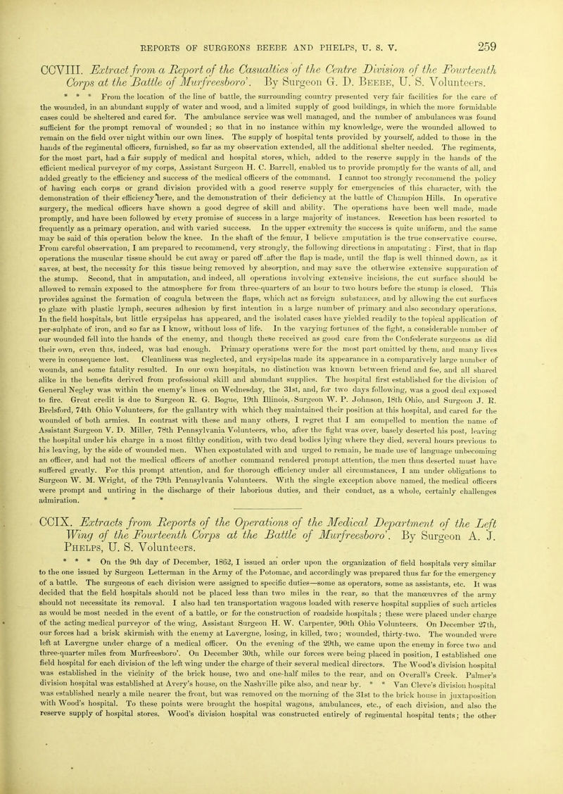 CCVIII. Extract from a Report of the Casualties of the Centre Division of the Fourteenth Corps at the Rattle of Murfreesboro . By Surgeon G. D. Beebe, U. S. Volunteers. * * * From the location of the line of battle, the surrounding country presented very fair facilities for the care of the wounded, in an abundant supply of water and wood, and a limited supply of good buildings, in which the more formidable cases could be sheltered and cared for. The ambulance service was well managed, and the number of ambulances was found sufficient for the prompt removal of wounded; so that in no instance within my knowledge, were the wounded allowed to remain on the field over night within our own lines. The supply of hospital tents provided by yourself, added to those in the hands of the regimental officers, furnished, so far as my observation extended, all the additional shelter needed. The regiments, for the most part, had a fair supply of medical and hospital stores, which, added to the reserve supply in the hands of the efficient medical purveyor of my corps, Assistant Surgeon H. C. Barrell, enabled us to provide promptly for the wants of all, and added greatly to the efficiency and success of the medical officers of the command. I cannot too strongly recommend the policy of having each corps or grand division provided with a good reserve supply for emergencies of this character, with the demonstration of their efficiency “here, and the demonstration of their deficiency at the battle of Champion Hills. In operative surgery, the medical officers have shown a good degree of skill and ability. The operations have been well made, made promptly, and have been followed by every promise of success in a large majority of instances. Resection has been resorted to frequently as a primary operation, and with varied success. In the upper extremity the success is quite uniform, and the same may be said of this operation below the knee. In the shaft of the femur, I believe amputation is the true conservative course. From careful observation, I am prepared to recommend, very strongly, the following directions in amputating : First, that in flap operations the muscular tissue should be cut away or pared off .after the flap is made, until the flap is well thinned down, as it saves, at best, the necessity for this tissue being removed by absorption, and may save the otherwise extensive suppuration of the stump. Second, that in amputation, and indeed, all operations involving extensive incisions, the cut surface should be allowed to remain exposed to the atmosphere for from three-quarters of an hour to two hours before the stump is closed. This provides against the formation of coagula between the flaps, which act as foreign substances, and by allowing the cut surfaces to glaze with plastic lymph, secures adhesion by first intention in a large number of primary and also secondary operations. In the field hospitals, but little erysipelas has appeared, and the isolated cases have yielded readily to the topical application of per-sulphate of iron, and so far as I know, without loss of life. In the varying fortunes of the fight, a considerable number of our wounded fell into the hands of the enemy, and though these received as good care from the Confederate surgeons as did their own, even this, indeed, was bad enough. Primary operations were for the most part, omitted by them, and many lives were in consequence lost. Cleanliness was neglected, and erysipelas made its appearance in a comparatively large number of wounds, and some fatality resulted. In our own hospitals, no distinction was known between friend and foe, and all shared alike in the benefits derived from professional skill and abundant supplies. The hospital first established for the division of General Negley was within the enemy’s lines on Wednesday, the 31st, and, for two days following, was a good deal exposed to fire. Great credit is due to Surgeon R. G. Bogue, 19tli Illinois, • Surgeon W. P. Johnson, 18th Ohio, and Surgeon J. R. Brelsford, 74th Ohio Volunteers, for the gallantry with which they maintained their position at this hospital, and cared for the wounded of both armies. In contrast with these and many others, I regret that I am compelled to mention the name of Assistant Surgeon V. D. Miller, 78th Pennsylvania Volunteers, who, after the fight was over, basely deserted his post, leaving the hospital under his charge in a most filthy condition, with two dead bodies lying where they died, several hours previous to his leaving, by the side of wounded men. When expostulated with and urged to remain, he made use of language unbecoming an officer, and had not the medical officers of another command rendered prompt attention, the men thus deserted must have suffered greatly. For this prompt attention, and for thorough efficiency under all circumstances, I am under obligations to Surgeon W. M. Wright, of the 79th Pennsylvania Volunteers. With the single exception above named, the medical officers were prompt and untiring in the discharge of their laborious duties, and their conduct, as a whole, certainly challenges admiration. * * * CCIX. Extracts from Reports of the Operations of the Medical Department of the Left Wing of the Fourteenth Corps at the Rattle of Murfreesboro'. By Surgeon A. J. Phelps, U. S. Volunteers. * * * On the 9th day of December, 1862, I issued an order upon the organization of field hospitals very similar to the one issued by Surgeon Letterman in the Army of the Potomac, and accordingly was prepared thus far for the emergency of a battle. The surgeons of each division were assigned to specific duties—some as operators, some as assistants, etc. It was decided that the field hospitals should not be placed less than two miles in the rear, so that the manoeuvres of the army should not necessitate its removal. I also had ten transportation wagons loaded with reserve hospital supplies of such articles as would be most needed in the event of a battle, or for the construction of roadside hospitals ; these were placed under charge of the acting medical purveyor of the wing, Assistant Surgeon H. W. Carpenter, 90th Ohio Volunteers. On December 27th our forces had a brisk skirmish with the enemy at Lavergne, losing, in killed, two; wounded, thirty-two. The wounded were left at Lavergne under charge of a medical officer. On the evening of the 29th, we came upon the enemy in force two and three-quarter miles from Murfreesboro’. On December 30th, while our forces were being placed in position, I established one field hospital for each division of the left wing under the charge of their several medical directors. The Wood’s division hospital was established in the vicinity of the brick house, two and one-half miles to the rear, and on Overall’s Creek. Palmer’s division hospital was established at Avery’s house, on the Nashville pike also, and near by. * * Van Cleve's division hospital was established nearly a mile nearer the front, but was removed on the morning of the 31st to the brick house in juxtaposition with Wood’s hospital. To these points were brought the hospital wagons, ambulances, etc., of each division, and also the reserve supply of hospital stores. Wood’s division hospital was constructed entirely of regimental hospital tents; the other