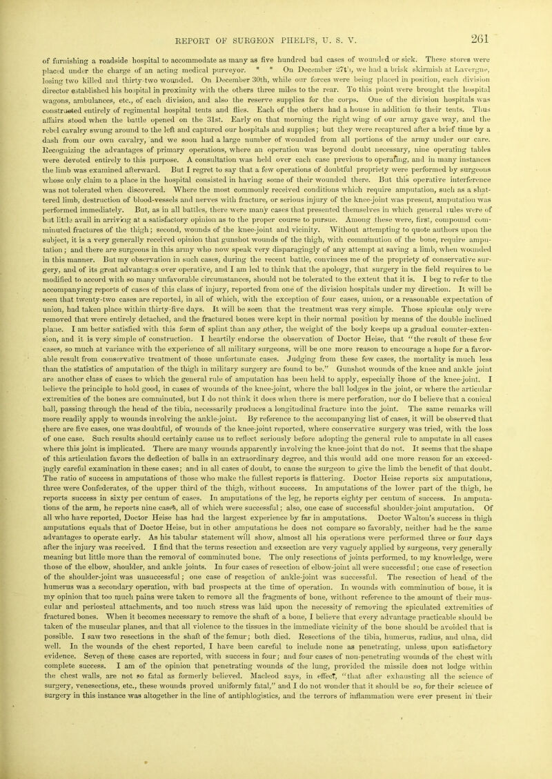 of furnishing a roadside hospital to accommodate as many as five hundred bad cases of wounded or sick. These stores were placed under the charge of an acting medical purveyor. * * On December 27th, we had a brisk skirmish at Lavergne, losing two killed and thirty-two wounded. On December 30th, while our forces were being placed in position, each division director established his hospital in proximity with the others three miles to the rear. To this point were brought the hospital wagons, ambulances, etc., of each division, and also the reserve supplies for the corps. One of the division hospitals was constructed entirely of regimental hospital tents and flies. Each of the others had a house in addition to their tents. Thus affairs stood when the battle opened on the 31st, Early on that morning the right wing of our army gave way, and the rebel cavalry swung around to the left and captured our hospitals and supplies; but they were recaptured after a brief time by a dash from our own cavalry, and we soon had a large number of wounded from all portions of the army under our care. Recognizing the advantages of primary operations, where an operation was beyond doubt necessary, nine operating tables were devoted entirely to this purpose. A consultation was held over each case previous to operating, and in many instances the limb was examined afterward. But I regret to say that a few operations of doubtful propriety were performed by surgeons whose only claim to a place in the hospital consisted in having some of their wounded there. But this operative interference was not tolerated when discovered. Where the most commonly received conditions which require amputation, such as a shat- tered limb, destruction of blood-vessels and nerves with fracture, or serious injury of the knee-joint was present, amputation was performed immediately. But, as in all battles, there were many cases that presented themselves in which general mles were of but little avail in arriving at a satisfactory opinion as to the proper course to pursue. Among these were, first, compound com- minuted fractures of the thigh; second, wounds of the knee-joint and vicinity. Without attempting to quote authors upon the subject, it is a very generally received opinion that gunshot wounds of the thigh, with comminution of the bone, require ampu- tation ; and there are surgeons in this army who now speak very disparagingly of any attempt at saving a limb, when wounded in this manner. But my observation in such cases, during the recent battle, convinces me of the propriety of conservative sur- gery, and of its great advantages over operative, and I am led to think that the apology, that surgery in the field requires to be modified to accord with so many unfavorable circumstances, should not be tolerated to the extent that it is. I beg to refer to the accompanying reports of cases of this class of injury, reported from one of the division hospitals under my direction. It will be seen that twenty-two cases are reported, in all of which, with the exception of four cases, union, or a reasonable expectation of union, had taken place within thirty-five days. It will be seen that the treatment was very simple. Those spiculae only were removed that were entirely detached, and the fractured bones were kept in their normal position by means of the double inclined plane. I am better satisfied with this form of splint than any other, the weight of the body keeps up a gradual counter-exten- sion, and it is very simple of construction. I heartily endorse the observation of Doctor Heise, that “the result of these few cases, so much at variance with the experience of all military surgeons, will be one more reason to encourage a hope for a favor- able result from conservative treatment of those unfortunate cases. Judging from these few cases, the mortality is much less than the statistics of amputation of the thigh in military surgery are found to be.” Gunshot wounds of the knee and ankle joint are another class of cases to which the general rule of amputation has been held to apply, especially those of the knee-joint. I believe the principle to hold good, in cases of wounds of the knee-joint, where the ball lodges in the joint, or where the articular extremities of the bones are comminuted, but I do not think it does when there is mere perforation, nor do I believe that a conical ball, passing through the head of the tibia, necessarily produces a longitudinal fracture into the joint. The same remarks will more readily apply to wounds involving the ankle-joint. By reference to the accompanying list of cases, it will be observed that there are five cases, one was doubtful, of wounds of the knee-joint reported, where conservative surgei-y was tried, with the loss of one case. Such results should certainly cause us to reflect seriously before adopting the general rule to amputate in all cases where this joint is implicated. There are many wounds apparently involving the knee-joint that do not. It seems that the shape of this articulation favors the deflection of balls in an extraordinary degree, and this would add one more reason for an exceed- ingly careful examination in these cases; and in all cases of doubt, to cause the surgeon to give the limb the benefit of that doubt. The ratio of success in amputations of those who make the fullest reports is flattering. Doctor Heise reports six amputations, three were Confederates, of the upper third of the thigh, without success. In amputations of the lower part of the thigh, he reports success in sixty per centum of cases. In amputations of the leg, he reports eighty per centum of success. In amputa- tions of the arm, he reports nine easeS, all of which were successful; also, one case of successful shoulder-joint amputation. Of all who have reported, Doctor Heise has had the largest experience by far in amputations. Doctor Walton’s success in thigh amputations equals that of Doctor Heise, but in other amputations he does not compare so favorably, neither had he the same advantages to operate early. As his tabular statement will show, almost all his operations were performed three or four days after the injury was received. I find that the terms resection and exsection are very vaguely applied by surgeons, very generally meaning but little more than the removal of comminuted bone. The only resections of joints performed, to my knowledge, were those of the elbow, shoulder, and ankle joints. In four cases of resection of elbow-joint all were successful; one case of resection of the shoulder-joint was unsuccessful; one case of resection of ankle-joint was successful. The resection of head of the humerus was a secondary operation, with bad prospects at the time of operation. In wounds with comminution of bone, it is my opinion that too much pains were taken to remove all the fragments of bone, without reference to the amount of their mus- cular and periosteal attachments, and too much stress was laid upon the necessity of removing the spiculated extremities of fractured bones. When it becomes necessary to remove the shaft of a bone, I believe that every advantage practicable should be taken of the muscular planes, and that all violence to the tissues in the immediate vicinity of the bone should be avoided that is possible. I saw two resections in the shaft of the femur; both died. Resections of the tibia, humerus, radius, and ulna, did well. In the wounds of the chest reported, I have been careful to include none as penetrating, unless upon satisfactory evidence. Seven of these cases are reported, with success in four; and four cases of non-penetrating wounds of the chest with complete success. I am of the opinion that penetrating wounds of the lung, provided the missile does not lodge within the chest walls, are not so fatal as formerly believed. Macleod says, in effect, “that after exhausting all the science of surgery, venesections, etc., these wounds proved uniformly fatal,” and I do not wonder that it should be so, for their science of surgery in this instance was altogether in the line of antiplilogistics, and the terrors of inflammation were ever present in their