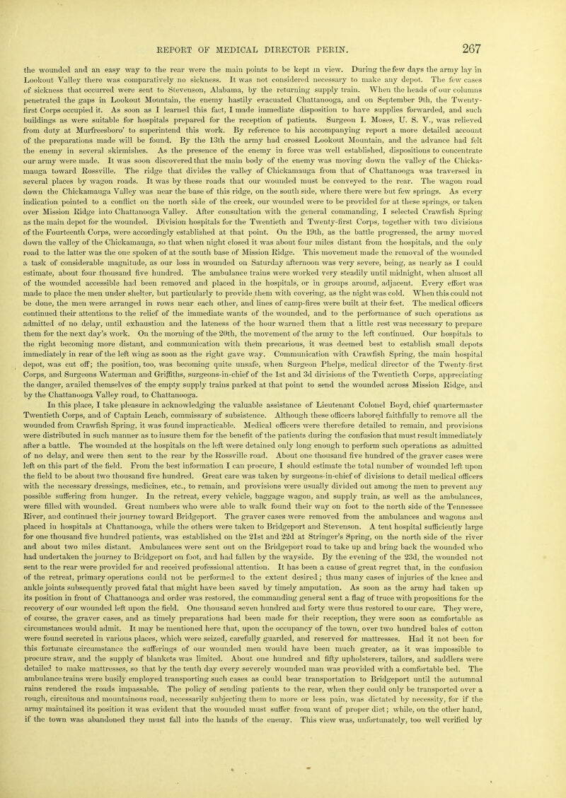 the wounded and an easy way to the real’ were the main points to be kept in view. During the few days the army lay in Lookout Valley there was comparatively no sickness. It was not considered necessary to make any depot. The few cases of sickness that occurred were sent to Stevenson, Alabama, by the returning supply train. When the heads of our columns penetrated the gaps in Lookout Mountain, the enemy hastily evacuated Chattanooga, and on September 9th, the Twenty- first Corps occupied it. As soon as I learned this fact, I made immediate disposition to have supplies forwarded, and such buildings as were suitable for hospitals prepared for the reception of patients. Surgeon I. Moses, U. S. V., was relieved from duty at Murfreesboro’ to superintend this work. By reference to his accompanying report a more detailed account of the preparations made will be found. By the 13th the army had crossed Lookout Mountain, and the advance had felt the enemy in several skirmishes. As the presence of the enemy in force was well established, dispositions to concentrate our army were made. It was soon discovered that the main body of the enemy was moving down the valley of the Chieka- mauga toward Rossville. The ridge that divides the valley of Cliickamauga from that of Chattanooga was traversed in several places by wagon roads. It was by these roads that our wounded must be conveyed to the rear. The wagon road down the Chickamauga Valley was near the base of this ridge, on the south side, where there were but few springs. As every indication pointed to a conflict on the north side of the creek, our wounded were to be provided for at these springs, or taken over Mission Ridge into Chattanooga Valley. After consultation with the general commanding, I selected Crawfish Spring as the main depot for the wounded. Division hospitals for the Twentieth and Twenty-first Corps, together with two divisions of the Fourteenth Corps, were accordingly established at that point. On the 19th, as the battle progressed, the army moved down the valley of the Chickamauga, so that when night closed it was about four miles distant from the hospitals, and the only road to the latter was the one spoken of at the south base of Mission Ridge. This movement made the removal of the wounded a task of considerable magnitude, as our loss in wounded on Saturday afternoon was very severe, being, as nearly as I could estimate, about four thousand five hundred. The ambulance trains were worked very steadily until midnight, when almost all of the wounded accessible had been removed and placed in the hospitals, or in groups around, adjacent. Every effort was made to place the men under shelter, but particularly to provide them with covering, as the night was cold. When this could not be done, the men were arranged in rows near each other, and lines of camp-fires were built at their feet. The medical officers continued their attentions to the relief of the immediate wants of the wounded, and to the performance of such operations as admitted of no delay, until exhaustion and the lateness of the hour warned them that a little rest was necessary to prepare them for the next day’s work. On the morning of the 20th, the movement of the army to the left continued. Our hospitals to the right becoming more distant, and communication with them precarious, it was deemed best to establish small depots immediately in rear of the left wing as soon as the right gave way. Communication with Crawfish Spring, the main hospital depot, was cut off; the position, too, was becoming quite unsafe, when Surgeon Phelps, medical director of the Twenty-first Corps, and Surgeons Waterman and Griffiths, surgeons-in-chief of the 1st and 3d divisions of the Twentieth Corps, appreciating the danger, availed themselves of the empty supply trains parked at that point to send the wounded across Mission Ridge, and by the Chattanooga Valley road, to Chattanooga. In this place, I take pleasure in acknowledging the valuable assistance of Lieutenant Colonel Boyd, chief quartermaster Twentieth Corps, and of Captain Leach, commissary of subsistence. Although these officers labored faithfully to remove all the wounded from Crawfish Spring, it was found impracticable. Medical officers were therefore detailed to remain, and provisions were distributed in such manner as to insure them for the benefit of the patients during the confusion that must result immediately after a battle. The wounded at the hospitals on the left were detained only long enough to perform such operations as admitted of no delay, and were then sent to the rear by the Rossville road. About one thousand five hundred of the graver cases were left on this part of the field. From the best information I can procure, I should estimate the total number of wounded left upon the field to be about two thousand five hundred. Great care was taken by surgeons-in-chief of divisions to detail medical officers with the necessary dressings, medicines, etc., to remain, and provisions were usually divided out among the men to prevent any possible suffering from hunger. In the retreat, every vehicle, baggage wagon, and supply train, as well as the ambulances, were filled with wounded. Great numbers who were able to walk found their way on foot to the north side of the Tennessee River, and continued their journey toward Bridgeport. The graver cases were removed from the ambulances and wagons and placed in hospitals at Chattanooga, while the others were taken to Bridgeport and Stevenson. A tent hospital sufficiently large for one thousand five hundred patients, was established on the 21st and 22d at Stringer’s Spring, on the north side of the river and about two miles distant. Ambulances were sent out on the Bridgeport road to take up and bring back the wounded who had undertaken the journey to Bridgeport on foot, and had fallen by the wayside. By the evening of the 23d, the wounded not sent to the rear were provided for and received professional attention. It has been a cause of great regret that, in the confusion of the retreat, primary operations could not be performed to the extent desired; thus many cases of injuries of the knee and ankle joints subsequently proved fatal that might have been saved by timely amputation. As soon as the army had taken up its position in front of Chattanooga and order was restored, the commanding general sent a flag of truce with propositions for the recovery of our wounded left upon the field. One thousand seven hundred and forty were thus restored to our care. They were, of coui’se, the graver cases, and as timely preparations had been made for their reception, they were soon as comfortable as circumstances would admit. It may be mentioned here that, upon the occupancy of the town, over two hundred bales of cotton were found secreted in various places, which were seized, carefully guarded, and reserved for mattresses. Had it not been for this fortunate circumstance the sufferings of our wounded men would have been much greater, as it was impossible to procure straw, and the supply of blankets was limited. About one hundred and fifty upholsterers, tailors, and saddlers were detailed to make mattresses, so that by the tenth day every severely wounded man was provided with a comfortable bed. The ambulance trains were busily employed transporting such cases as could bear transportation to Bridgeport until the autumnal rains rendered the roads impassable. The policy of sending patients to the rear, when they could only be transported over a rough, circuitous and mountainous road, necessarily subjecting them to more or less pain, was dictated by necessity, for if the army maintained its position it was evident that the wounded must suffer from want of proper diet; while, on the other hand, if the town was abandoned they must fall into the hands of the euemy. This view was, unfortunately, too well verified by