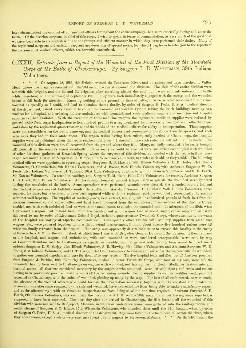 have characterized the conduct of our medical officers throughout the entire campaign, but more especially during and since the battle. Of the division surgeons-in-chief of this corps, I wish to speak in terms of commendation, as very much of the good that we have been able to accomplish is due to the prompt and efficient manner in which they have performed their duties. Many of the regimental surgeons and assistant surgeons are deserving of special notice, for which I beg leave to refer you to the reports of the division chief medical officers, which are herewith transmitted. * * * COXXII. Extracts from a Report of the Wounded of the First Division of the Twentieth Corps at the Battle of Chickamauga. By Surgeon L. I). Waterman, 39th Indiana Volunteers. * * * On August 28, 1863, this division crossed the Tennessee River, and on subsequent days marched to Valley Head, where one brigade remained until the 23d instant, when it rejoined the division. The sick of the entire division were left with this brigade, and the 2d and 3d brigades, after marching almost day and night, were suddenly ordered into battle whilst marching on the morning of September 19th. They were both immediately engaged with the enemy, and the wounded began to fall back for attention. Knowing nothing of the ground or lines of battle, I twice selected locations for a division hospital as speedily as I could, and had to abandon them ; finally, by order of Surgeon G. Perm, U. S. A., medical director of the department, I used every exertion to collect the wounded at Crawfish Spring, taking the brick buildings near by as a nucleus for a hospital, and ordering thither ambulances with wounded, and such medicine wagons and medicine and hospital supplies as I had available. With the exception of three medicine wagons, the regimental medicine supplies were reduced by general order from corps headquarters to five hundred pounds to a regiment, and had necessarily been put with other baggage, and taken by the regimental quartermaster out of the hands of the medical officers for safety in transportation. These supplies were not accessible when the battle came on, and the medical officers had consequently to rely on their knapsacks, and such articles as they had in their ambulances. The wagon trains having been subsequently hurried to Chattanooga, the hospital supplies were only obtained when the troops reached that place. I sincerely hope such reduction will not ain be made. The wounded of this division were not all recovered from the ground where they fell. Many, too badly wounded o be easily brought off, were left in the enemy’s hands eventually; but as many as could be reached were somewhat commingled with wounded of other divisions gathered at Crawfish Spring, where the surgeons of this division, not needed with the troops in front, were organized under charge of Surgeon S. 0. Himoe, 15th Wisconsin Volunteers, to render such aid as they could. The following medical officers were appointed in operating corps: Surgeons S. B. Hawley, 36th Illinois Volunteers, E. M. Seeley, 21st Illinois Volunteers, O. Chamberlain, 8th Kansas Volunteers, and J. Blount, 25th Illinois Volunteers, with Assistant Surgeons W. D. Fouts, 81st Indiana Volunteers, H. T. Lacy, 101st Ohio Volunteers, J. Buterbaugh, 8th Kansas Volunteers, and S. E. Beach, 8th Kansas Volunteers. To attend to cooking, etc., Surgeon T. M. Cook, 101st Ohio Volunteers; for records, Assistant Surgeon D. S. Clark, 25th Illinois Volunteers. At this division hospital, without fatigue party or guards, the wounded were gathered during the remainder of the battle. Some operations were performed, wounds were dressed, the wounded rapidly fed, and the medical officers worked faithfully amidst the confusion. Assistant Surgeon D. S. Clark, 25th Illinois Volunteers, never reported for duty, but is believed to have been captured while with his regiment, perhaps wounded ; consequently the records were not well kept up. The supplies of sanitary goods, beef extract, tea, etc., with five hundred pounds of fresh beef from the division commissary, and sugar, coffee, and hard bread procured from the commissary of subsistence of the Cavalry Corps, enabled me, with such articles of food as were in the ambulances, to subsist the wounded until the afternoon of the 20th, when I procured a wagon load of hard bread from the cavalry, and a full wagon load of bread, sugar, coffee, soap, and salt were delivered to me by order of Lieutenant Colonel Boyd, assistant quartermaster Twentieth Corps, whose attention to the wants of the hospital are worthy of. especial commendation. Subsequently other rations, with sanitary supplies from ambulance wagons, etc., were gathered together, until, without actual measurement, I think about twenty-five hundred rations were left when we finally retreated from the hospital. The army was apparently driven back so as to expose this locality to the enemy at three o’clock P. M. on the 20tli instant, at which time I was with Brigadier General Davis and the division. I then returned to the hospital, and wagons and ambulances, with such wounded as were considered transportable, were sent by way of Lookout Mountain road to Chattanooga as rapidly as possible; and no general order having been issued to direct me, I ordered Surgeons E. M. Seeley, 21st Illinois Volunteers, S. B. Hawley, 36th Illinois Volunteers, and Assistant Surgeons W. D. Fouts, 81st Indiana Volunteers, and H. T. Lacey, 101st Ohio Volunteers, to remain and surrender themselves with the wounded; to gather our wounded together, and care for them after our retreat. Twelve hospital tents and flies, out of fourteen procured from Surgeon J. Perkins, 10th Kentucky Volunteers, medical director Twentieth Corps, with four of my own, were left, the remainder having been sent to Chattanooga on wagons with wounded, not having been pitched. Medicines, instruments, and hospital stores—all that was considered necessary by the surgeons who remained—were left with them ; and straw and rations having been previously procured, and the wants of the remaining wounded being supplied as well as facilities would permit, I retreated to Chattanooga with the trains of wounded, picking up many by the way. The loss of all such records as were made, the absence of the medical officers who could furnish the information necessary, together with the constant and prostrating labors and anxieties since required by the sick and wounded, have prevented me from being able to make a satisfactory report, and so far affected my health as almost to incapacitate me from doing so within the time required. Assistant Surgeon S. E. Beach, 8th Kansas Volunteers, was seen near the hospital at 4 P. M. on the 20th instant, and not having E;nce reported, is supposed to have been captured. The next day after our arrival in Chattanooga, the 21st instant, all the wounded of this division who were not sent to Bridgeport, Alabama, in wagon or ambulance trains, were gathered into the sanitary rooms, and under charge of Surgeon S. O. Himoe, 15th Wisconsin Volunteers, who attended them until the 24th instant, when, by order of Surgeon G. Perin, U. S. A., medical director of the department, they were taken to the field hospital across the river, where they now remain, except such as were sent away next day in wagons to Stevenson, Alabama. * * On the 24th instant the