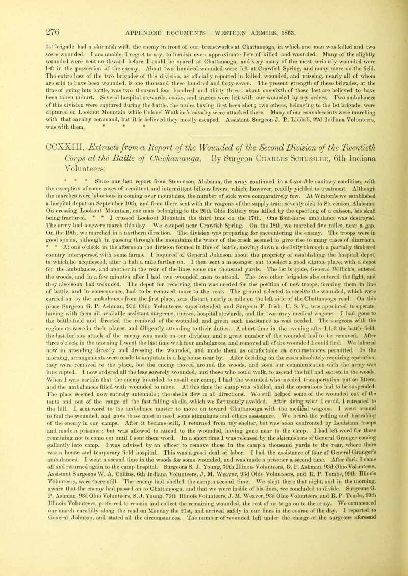 1st brigade bad a skirmish with the enemy in front of onr breastworks at Chattanooga, in which one man was killed and two were wounded. I am unable, I regret to say, to furnish even approximate lists of killed and wounded. Many of the slightly wounded were sent northward before I could be spared at Chattanooga, and very many of the most seriously wounded were left in the possession of the enemy. About two hundred wounded were left at Crawfish Spring, and many more on the field. The entire loss of the two brigades of this division, as officially reported in killed, wounded, and missing, nearly all of whom are said to have been wounded, is one thousand three hundred and forty-seven. The present strength of these brigades, at the time of going into battle, was two thousand four hundred and thirty-three ; about one-sixth of those lost are believed to have been taken unhurt. Several hospital stewards, cooks, and nurses were left with our wounded by my orders. Two ambulances of this division were captured during the battle, the mules having first been shot; two others, belonging to the 1st brigade, were captured on Lookout Mountain while Colonel Watkins’s cavalry were attacked there. Many of our convalescents were marching with that cavalry command, but it is believed they mostly escaped. Assistant Surgeon J. P. Liddall, 22d Indiana Volunteers, was with them. * * * COXXIII. Extracts from a Report of the Wounded of the Second Division of the Twentieth Corps at the Battle of Chickamauga. By Surgeon Charles Schussler, 6th Indiana Volunteers. * * * Since our last report from Stevenson, Alabama, the army continued in a favorable sanitary condition, with the exception of some cases of remittent and intermittent bilious fevers, which, however, readily yielded to treatment. Although the marches were laborious in coming over mountains, the number of sick were comparatively few. At Winton’s we established a hospital depot on September 10th, and from there sent with the w’agons of the supply train seventy sick to Stevenson, Alabama. On crossing Lookout Mountain, one man belonging to the 20tli Ohio Battery was killed by the upsetting of a caisson, his skull being fractured. * * I crossed Lookout Mountain the third time on the 17th. One four-horse ambulance was destroyed. The army had a severe march this day. We camped near Crawfish Spring. On the 18th, we marched five miles, near a gap. On the 19th, we marched in a northern direction. The division was preparing for encountering the enemy. The troops were in good spirits, although in passing through the mountains the water of the creek seemed to give rise to many cases of diarrhoea. * * At one o’clock in the afternoon the division formed in line of battle, moving down a declivity through a partially timbered country interspersed with some farms. I inquired of General Johnson about the propriety of establishing the hospital depot, in which he acquiesced, after a halt a mile further on. I then sent a messenger out to select a good eligible place, with a depot for the ambulances, and another in the rear of the lines some one thousand yards. The 1st brigade, General Willich’s, entered the woods, and in a few minutes after I had two wounded men to attend. The two other brigades also entered the fight, and they also soon had wounded. The depot for receiving them was needed for the position of new troops, forming them in line of battle, and in consequence, had to be removed more to the rear. The ground selected to receive the wounded, which were carried on by the ambulances from the first place, was distant nearly a mile on the left side of the Chattanooga road. On this place Surgeon G. P. Ashman, 93d Ohio Volunteers, superintended, and Surgeon F. Irish, U. S. V., was appointed to operate, having with them all available assistant surgeons, nurses, hospital stewards, and the two army medical wagons. I had gone to the battle-field and directed the removal of the wounded, and given such assistance as was needed. The surgeons with the regiments were in their places, and diligently attending to their duties. A short time in the evening after I left the battle-field, the last furious attack of the enemy was made on our division, and a great number of the wounded had to be removed. After three o’clock in the morning I went the last time with four ambulances, and removed all of the wounded I could find. We labored now in attending directly and dressing the wounded, and made them as comfortable as circumstances permitted. In the morning, arrangements were made to amputate in a log house near by. After deciding on the cases absolutely requiring operation, they were removed to the place, but the enemy moved around the woods, and soon our communication with the army was interrupted. I now ordered all the less severely wounded, and those who could walk, to ascend the hill and secrete in the woods. When I was certain that the enemy intended to assail our camp, I had the wounded who needed transportation put on litters, and the ambulances filled with wounded to move. At this time the camp was shelled, and the operations had to be suspended. The place seemed now entirely untenable ; the shells flew in all directions. We still helped some of the wounded out of the tents and out of the range of the fast-falling shells, which we fortunately avoided. After doing what I could, I retreated to the hill. I sent word to the ambulance master to move on toward Chattanooga with the medical wagons. I went around to find the wounded, and gave those most in need some stimulants and others assistance. We heard the yelling and hurrahing of the enemy in our camps. After it became still, I returned from my shelter, but was soon confronted by Louisiana troops and made a prisoner; but was allowed to attend to the wounded, having gone near to the camp. I had left word for those remaining not to come out until I sent them word. In a short time I was released by the skirmishers of General Granger coming gallantly into camp. I was advised by an officer to remove those in the camp a thousand yards to the rear, where there was a house and temporary field hospital. This was a good deal of labor. I had the assistance of four of General Granger’s ambulances. I went a second time in the woods for some wounded, and was made a prisoner a second time. After dark I came off and returned again to the camp hospital. Surgeons S. J. Young, 79th Illinois Volunteers, G. P. Ashman, 93d Ohio Volunteers, Assistant Surgeons W. A. Collins, 6th Indiana Volunteers, J. M. Weaver, 93d Ohio Volunteers, and R. I’. Tombs, 99th Illinois Volunteers, were there still. The enemy had shelled the camp a second time. We slept there that night, and in the morning, aware that the enemy had passed on to Chattanooga, and that we were inside of his lines, we concluded to divide. Surgeons G. P. Ashman, 93d Ohio Volunteers, S. J. Young, 79th Illinois Volunteers, J. M. Weaver, 93d Ohio Volunteers, and R. P. Tombs, 99th Illinois Volunteers, preferred to remain and collect the remaining wounded, the rest of us to go on to the army. We commenced our march carefully along the road on Monday the 21st, and arrived safely in our lines in the course of the day. I reported to General Johnson, and stated all the circumstances. The number of wounded left under the charge of the surgeons aforesaid