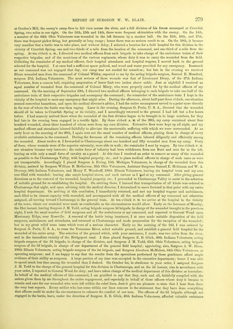 at Gordon’s Mill, the enemy’s camp-fires in full view across the river, and a full division of his forces encamped at Crawfish Spring, two miles to our right. On the 12th, 13th and 14th, there were frequent skirmishes with the enemy. On the 14th, a member of the 64th Ohio Volunteers was wounded in the left forearm by a musket ball. On the 15th, 16th, and 17th, there was frequent picket firing, but generally at long range ; hence there was no serious result to us. On the 18th, it became very manifest that a battle was to take place, and without delay, I selected a location for a field hospital for this division in the vicinity of Crawfish Spring, one and two-thirds of a mile from the location of the command, and one-third of a mile from the spring. At ten o’clock A. M., I directed two medical officers from each brigade to take charge of the ambulance trains of their respective brigades, and of the musicians of the various regiments, whose duty it was to carry the wounded from the field. Collecting the remainder of my medical officers, their hospital attendants and hospital wagons, I moved back to the ground selected for the hospital. I at once had a sufficient space policed, and wood and water provided for any emergency. Inasmuch as our command was not engaged that day, our camp was not needed for ourselves; but late in the evening we received fifteen wounded men from the command of Colonel Wilder, reported to me by the acting brigade surgeon, Samuel E. Mumford, surgeon 17th Indiana Volunteers. The most serious of these wounds was that of Lieutenant Drury, of the 17th Indiana Volunteers, from a cannon ball, requiring amputation of lower limb two inches above ankle. Just at nightfall I received an equal number of wounded from the command of Colonel Minty, who were properly cared for by the medical officers of my command. On the morning of September 19th, I directed two medical officers belonging to each brigade to take one-half of the ambulance train of their respective brigades and accompany the command ; the remainder of the ambulance train I kept in the vicinity of the hospital to meet any emergency that might arise. During the afternoon, about half-past three o’clock, our situation seemed somewhat hazardous, and upon the medical director’s advice, I had the entire encampment moved to a point more directly in the rear of where the battle was then raging. Later in the evening, Surgeon G. Perin, U. S. A., directed that the wounded should all be taken to Crawfish Spring or its vicinity, and I accordingly returned to the ground I had left but a few hours before. I had scarcely arrived there when the wounded of the first division began to be brought in in large numbers, for they had late in the evening been engaged in a terrific fight. By three o’clock a. m. of the 20th, my camp contained about four hundred wounded, about three hundred of whom were from my own division. Extensive fires were kept up all night, and my medical officers and attendants labored faithfully to alleviate the unutterable suffering with which we were surrounded. At an early hour on the morning of the 20th, I again sent out the usual number of medical officers, placing them in charge of every available ambulance in the command. During the forenoon all the remaining officers labored diligently and efficiently among the wounded. About twelve M. I forwarded to Chattanooga about one hundred and fifty wounded men from my camp. Forty of these, whose wounds were of the superior extremity, were able to walk ; the remainder I sent by wagon. By two o’clock P. m. our situation became very insecure; the entire force of infantry had been withdrawn from our front and sent far to the left, leaving us with only a small force of cavalry as a guard. At this time I received an order to remove as many of the wounded as possible to the Chattanooga Valley, with hospital property, etc., and to place medical officers in charge of such cases as were not transportable. Accordingly I placed Surgeon A. Ewing, 13tli Michigan Volunteers, in charge of the wounded from this division, assisted by Surgeon William B. McGavran, 26th Ohio Volunteers, Assistant Surgeons Samuel E. Holtzman and W. A. Downey, 58th Indiana Volunteers, and Henry T. Woodruff, 100th Illinois Volunteers, leaving six hospital tents and my own tent filled with wounded; leaving also ample hospital stores, and such rations as I Ijad at my command. After giving general directions as to the removal of the wounded, hospital property, etc., I proceeded to Chattanooga Valley to assist in the selection of suitable ground for re-establishing the hospital. On arriving there, I learned that transportation of all kinds was ordered to Chattanooga that night, and upon advising with the medical director, I determined to move forward to that point with my entire hospital department. On arriving at this conclusion, I immediately returned, and met my hospital wagons and ambulances, each filled to its utmost capacity with wounded, and accompanied with all the medical officers of my command not otherwise assigned, all moving toward Chattanooga in the general train. At ten o’clock P. M. we arrive at the hospital in the vicinity of the town, where our wounded were made as comfortable as the circumstances would allow. Early on the forenoon of Monday, the 21st instant, leaving Surgeon J. M. Todd, acting brigade surgeon 3d brigade, in charge of the wounded brought in the previous night, I took the usual number of field surgeons and all the ambulances at my command, and reported to General Wood upon Missionary Ridge, near Rossville. A renewal of the battle being imminent, I at once made suitable disposition of the field surgeons, ambulances, and attendants, and returned to Chattanooga and made preparation for the reception of the wounded; but to my great relief none came which were of a serious character. Early on the morning of the 22d, I was ordered by Surgeon G. Perin, U. S. A., to cross the Tennessee River, select suitable ground, and establish a general field hospital for the wounded of the entire army. The selection of the ground which, with your assistance, I made, was two miles from the river, and in the immediate vicinity of the Bridgeport road. I then placed Surgeon E. B. Click, 40th Indiana Volunteers, acting brigade surgeon of the 2d brigade, in charge of the division, and Surgeon J. M. Todd, 65th Ohio Volunteers, acting brigade surgeon of the 3d brigade, in charge of our department of the general field hospital; appointing, also, Surgeon A. W. Hiese, 100th Illinois Volunteers, acting brigade surgeon of the 1st brigade, and Surgeon Abraham McMahon, 64th Ohio Volunteers, as operating surgeons; and I am happy to say that the results from the operations performed by these gentlemen afford ample evidence of their ability as surgeons. A large portion of my time was occupied in the executive department; hence I was able to spend much less time among the wounded than I desired. On October 1st, in obedience to your order, I assigned Surgeon J. M. Todd to the charge of the general hospital for this division in Chattanooga, and on the 3d instant, also in accordance with your order, I reported to General Wood for duty, and have taken charge of the medical department of this division as heretofore. In behalf of the medical officers of this command, I am gratified to say that they, each and all, faithfully complied with the orders given them by me throughout the entire engagement, and especially in behalf of those officers whose duty it became to remain and care for our wounded who were left within the rebel lines, does it give me pleasure to state that I hear from them the very best reports. Every soldier who has come within our lines concurs in the statement that they have done everything that officers could do under the circumstances to enhance the comfort of our men. The officers of the 2d brigade, although not engaged in the battle, have, under the direction of Surgeon E. B. Glick, 40th Indiana Volunteers, afforded valuable assistance