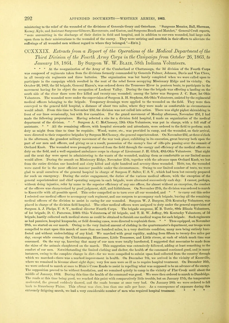 ministering to the relief of the wounded of the divisions of Generals Geary and Osterhaus. ‘‘Surgeons Menzies, Ball, Sherman, Kersey, Kyle, and Assistant Surgeons Gilmore, Ravenroute, and Gaston, and Surgeons Beach and Matchet,” General Cruft reports, “were unremitting in the discharge of their duties in field and hospital, and in addition to our own wounded, had large calls upon them in their ministrations to the wounded of the enemy. They were untiring and unselfish in their efforts to alleviate the sufferings of all wounded men without regard to where they belonged.”—Ed’s.] CCXXXIX. Extracts from a Report of the Operations of the Medical Department of the Third Division of the Fourth Army Corps in the Campaign from October 26,1863, to January 18, 1864. By Surgeon W. W. Blair, 58tli Indiana Volunteers. * * * At the reorganization of the Army of the Cumberland at Chattanooga, the 3d division of the Fourth Corps was composed of regiments taken from the divisions formerly commanded by Generals Palmer, Johnson, Davis and Van Cleve, in all twenty-six regiments and three batteries. The organization was hut barely completed when we were called upon to participate in the campaign which resulted in the rout of the rebel forces occupying Missionary Ridge and its vicinity. On October 26, 1863, the 2d brigade, General Hazen's, was ordered down the Tennessee River in pontoon boats, to participate in the movement having for its object the occupation of Lookout Valley. During the time the brigade was effecting a landing on the south side of the river there were five killed and twenty-one wounded; among the latter was Surgeon J. C. Barr, 1st Ohio Volunteers. The wounded were under the supervision of Surgeon A. H. Stephens, 6th Ohio Volunteers, assisted by the regimental medical officers belonging to the brigade. Temporary dressings were applied to the wounded on the field. They were then conveyed to the general field hospital, a distance of about two miles, where they were made as comfortable as circumstances would admit. From this time to November 23d, the division was not called into action. There was slight picket skirmishing in front of our lines occasionally, but with few casualties. For the grand movement of Monday afternoon, November 23d, I had made the following preparations. Having selected a site for a division field hospital, I made an organization of the medical department of the division. * * Surgeon A. C. McCliesney, 59th Ohio Volunteers, was put in charge, with a full staff of assistants. * * All the remaining officers, with hospital stewards and attendants, were ordered to the field to perform such duty as might from time to time be requisite. Wood, water, etc., was provided in camp, and the wounded, on their arrival, were directed to their respective brigades by Surgeon McCliesney, the general superintendent. On November 23d, at three o’clock in the afternoon, the grandest military movement of the war took place, exhibiting in its execution, great bravery both upon the part of our men and officers, and giving us as a result, possession of the enemy’s line of rifle-pits passing over the summit of Orchard Knob. The wounded were promptly removed from the field through the energy and efficiency of the medical officers on duty on the field, and a well organized ambulance corps in charge of Lieutenant J. H. Glick, 49th Ohio Volunteers. That night and the next day were spent in administering to the wants of the wounded, making them as comfortable as our limited means would allow. During the assault on Missionary Ridge, November 25tli, together with the advance upon Orchard Knob, we lost from the entire division one hundred and sixty killed and eight hundred and seventy-three wounded. Here, too, the wounded were cared for in the most efficient manner possible under the circumstances. Owing to our limited number of tents, we were glad to avail ourselves of the general hospital in charge of Surgeon F. Salter, U. S. V., which had been but recently prepared for such an emergency. During the entire engagement, the duties of the various medical officers, with the exception of the general superintendent and chief operating surgeon in each brigade, were alternated successively each day. I cannot, perhaps, without doing injustice, refer by name to the superior efficiency of any one officer, for almost without an exception, the conduct of the officers was characterized by good judgment, skill, and faithfulness. On November 27th, the division was ordered to march to Knoxville with all possible speed. This order compelled us to turn over all our wounded, and * * to carry out this order I selected one medical officer to accompany each regiment, and one surgeon to accompany each brigade, leaving all the remaining medical officers of the division to assist in caring for our wounded. Surgeon W. J. Burgess, 17tli Kentucky Volunteers, was placed in charge of the division field hospital. The other medical officers were assigned to duty under the general supervision of Surgeon A. J. Phelps, U. S. V., medical director Fourth Corps. The brigade surgeons, II. B. Tuttle, 89th Illinois Volunteers, of 1st brigade, D. C. Patterson, 124th Ohio Volunteers* of 2d brigade, and T. R. W. Jeffray, 9th Kentucky Volunteers, of 3d brigade, hastily collected such medical stores as could be obtained to furnish one medical wagon for each brigade. Such regiments as had panniers, hospital knapsacks, or field dressing cases, were directed to replenish them. * * Thus equipped, on November 28th, we started on our march. Owing to the very limited amount of clothing in the quartermaster’s department, our troops were compelled to start upon this march of more than one hundred miles, in a very destitute condition, many men being entirely bare- footed and without underclothing of any kind. We marched with great rapidity, making from fifteen to twenty-five miles per day, except while crossing the Chickamauga, Hiawassee, Little Tennessee, and Little rivers, at each of which much time was consumed. On the way up, knowing that many of our men were totally barefooted, I suggested that moccasins bo made frem the skins of the animals slaughtered on the march. This suggestion was extensively followed, adding at least something to the comfort of our men. Notwithstanding the limited clothing and shelter, the health of the command continued good, and in many instances, owing to the complete change in diet—for we were compelled to subsist upon food collected from the country through which we marched—there was a marked improvement in health. On December 7th, we arrived in the vicinity of Knoxville, where we remained in bivouac about eight days; very few men were so ill as to require hospital treatment. On December 16th, we were ordered to march at once to Blain’s Cross Roads to assist in repelling what was supposed to be an advance of the enemy. The supposition proved to be without foundation, and we remained quietly in camp in the vicinity of Flat Creek until about the middle of January, 1864. During this time the health of the command was good. We were then ordered to march to Dandridge. The roads at this time being good, we reached this point with comparatively little trouble, but on January 17tli, the temperature moderated, the ground suddenly thawed, and the roads became at once very bad. On January 18th we were ordered to fall back to Strawberry Plains. This retreat was slow, less than one mile per hour. As a consequence of exposure during this extremely fatiguing inarch, we had a very considerable number of men who required hospital treatment.