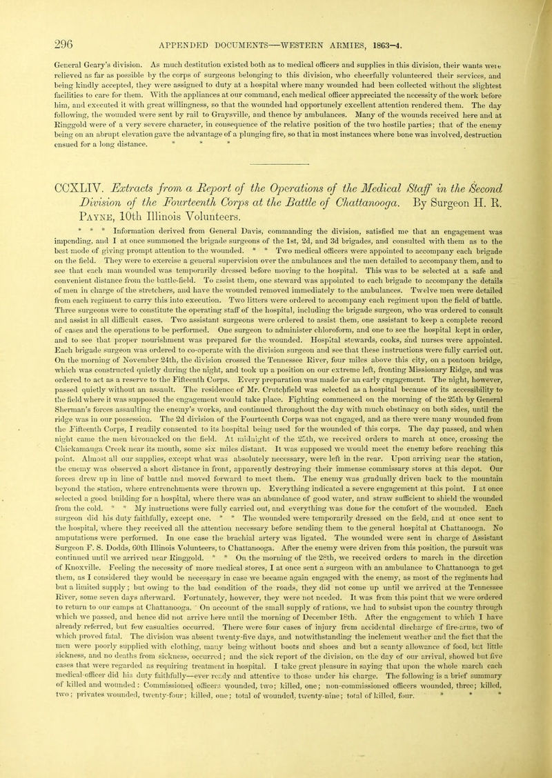 General Geary’s division. As much destitution existed both as to medical officers and supplies in this division, their wants weie relieved as far as possible by the corps of surgeons belonging to this division, who cheerfully volunteered their services, and being kindly accepted, they were assigned to duty at a hospital where many wounded had been collected without the slightest facilities to care for them. With the appliances at our command, each medical officer appreciated the necessity of the work before him, and executed it with great willingness, so that the wounded had opportunely excellent attention rendered them. The day following, the wounded were sent by rail to Graysville, and thence by ambulances. Many of the wounds received here and at Ringgold were of a very severe character, in consequence of the relative position of the two hostile parties; that of the enemy being on an abrupt elevation gave the advantage of a plunging fire, so that in most instances where hone was involved, destruction ensued for a long distance. * * * CCXLIV. Extracts from a Report of the Operations of the Medical Staff in the Second Division of the Fourteenth Corps at the Rattle of Chattanooga. By Burgeon BI. B. Payne, 10th Illinois Volunteers. * * * Information derived from General Davis, commanding the division, satisfied me that an engagement was impending, and I at once summoned the brigade surgeons of the 1st, 2d, and 3d brigades, and consulted with them as to the best mode of giving prompt attention to the wounded. * * Two medical officers were appointed to accompany each brigade on the field. They were to exercise a general supervision over the ambulances and the men detailed to accompany them, and to see that each man wounded was temporarily dressed before moving to the hospital. This was to be selected at a safe and convenient distance from the battle-field. To assist them, one steward was appointed to each brigade to accompany the details of men in charge of the stretchers, and have the wounded removed immediately to the ambulances. Twelve men were detailed from each regiment to carry this into execution. Two litters were ordered to accompany each regiment upon the field of battle. Three surgeons were to constitute the operating staff of the hospital, including the brigade surgeon, who was ordered to consult and assist in all difficult cases. Two assistant surgeons were ordered to assist them, one assistant to keep a complete record of cases and the operations to be performed. One surgeon to administer chloroform, and one to see the hospital kept in order, and to see that proper nourishment was prepared for the wounded. Hospital stewards, cooks, and nurses were appointed. Each brigade surgeon was ordered to co-operate with the division surgeon and see that these instructions were fully carried out. On the morning of November 24tli, the division crossed the Tennessee River, four miles above this city, on a pontoon bridge, which was constructed quietly during the night, and took up a position on our extreme left, fronting Missionary Ridge, and was ordered to act as a reserve to the Fifteenth Corps. Every preparation was made for an early engagement. The night, however, passed quietly without an assault. The residence of Mr. Crutchfield was selected as a hospital because of its accessibility to the field where it was supposed the engagement would take place. Fighting commenced on the morning of the 25th by General Sherman’s forces assaulting the enemy’s works, and continued throughout the day with much obstinacy on both sides, until the ridge was in our possession. The 2d division of the Fourteenth Corps was not engaged, and as there were many wounded from the Fifteenth Corps, I readily consented to its hospital being used for the wounded of this corps. The day passed, and when night came the men bivouacked on the field. At midnight of the 25th, we received orders to march at once, crossing the Chickamauga Creek near its mouth, some six miles distant. It was supposed we would meet the enemy before reaching this point. Almost all our supplies, except what was absolutely necessary, were left in the rear. Upon arriving near the station, the enemy was observed a short distance in front, apparently destroying their immense commissary stores at this depot. Our forces drew up in line of battle and moved forward to meet them. The enemy was gradually driven back to the mountain beyond the station, where entrenchments were thrown up. Everything indicated a severe engagement at this point. I at once selected a good building for a hospital, where there was an abundance of good water, and straw sufficient to shield the wounded from the cold. * * My instructions were fully carried out, and everything was done for the comfort of the wounded. Each surgeon did his duty faithfully, except one. * * The wounded were temporarily dressed on the field, and at once sent to the hospital, where they received all the attention necessary before sending them to the general hospital at Chattanooga. No amputations were performed. In one case the brachial artery was ligated. The wounded were sent in charge of Assistant Surgeon F. S. Dodds, 60th Illinois Volunteers, to Chattanooga. After the enemy were driven from this position, the pursuit was continued until we arrived near Ringgold. * * On the morning of the 28th, we received orders to march in the direction of Knoxville. Feeling the necessity of more medical stores, I at once sent a surgeon with an ambulance to Chattanooga to get them, as I considered they would be necessary in case we became again engaged with the enemy, as most of the regiments had but a limited supply; but owing to the bad condition of the roads, they did not come up until we arrived at the Tennessee River, some seven days afterward. Fortunately, however, they were not needed. It was from tliis point that we were ordered to return to our camps at Chattanooga. On account of the small supply of rations, we had to subsist upon the country through which we passed, and hence did not arrive here until the morning of December 18tli. After the engagement to which I have already referred, but few casualties occurred. There were four cases of injury from accidental discharge of fire-arms, two of which proved fatal. The division was absent twenty-five days, and notwithstanding the inclement weather and the fact that the men were poorly supplied with clothing, many being without boots and shoes and but a scanty allowance! of food, but little sickness, and no deaths from sickness, occurred; and the sick report of the division, on the day of our arrival, showed but five cases that were regarded as requiring treatment in hospital. I take great pleasure in saying that upon the whole march each medical officer did his duty faithfully—ever ready and attentive to those under his charge. The following is a brief summary ol killed and wounded : Commissioned officers wounded, two; killed, one; non-commissioned officers wounded, three; killed, two; privates wounded, twenty-four; killed, one; total of wounded, twenty-nine; total of killed, four.