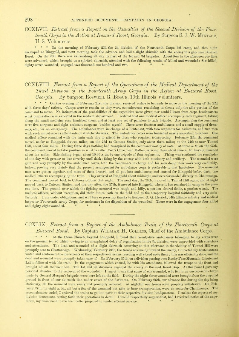 CCXLVII. Extract from a Report on the Casualties of the Second Division of the Four- teenth Corps in the Action at Buzzard Roost, Georgia. By Surgeon S. J. W. Mintzer, U. S. Volunteers. * * * On the morning of February 23d the 2d division of the Fourteenth Corps left camp, and that night encamped at Ringgold, and next morning took the advance and had a slight skirmish with the enemy in a gap near Buzzard Roost. On the 25th there was skirmishing all day by part of the 1st and 3d brigades. About four in the afternoon our lines were advanced, which brought on a spirited skirmish, attended with the following results of killed and wounded: Six killed, eighty-seven wounded; engaged two thousand one hundred and two. * * * COXLVIII. Extract from a Report of the Operations of the Medical Department of the Third Division of the Fourteenth Army Corps in the Action at Buzzard Roost, Georgia. By Surgeon Roswell G. Bogue, 19tli Illinois Volunteers. * * * On the evening of February 21st, the division received orders to be ready to move on the morning of the 22d with three days’ rations. Camps were to remain as they were, convalescents remaining in them; only the able portion of the command to move. No intimation of the probabilities of the expedition were given, nor could I learn from corps headquarters what preparation was expected in the medical department. I ordered that one medical officer accompany each regiment, taking along the small medicine case furnished them, and at least one set of panniers to each brigade. Accompanying the command were five surgeons and eight assistant surgeons, besides myself. There were fourteen ambulances and a small supply of dress- ings, etc., for an emergency. The ambulances were in charge of a lieutenant, with two sergeants for assistants, and two men with each ambulance as attendants or stretcher-bearers. The ambulance boxes were furnished nearly according to orders. One medical officer remained with the train each day to attend to those who required transporting. February 22d, the command moved as far as Ringgold, sixteen miles; on the 23d to Catoosa Station, only about three miles; on the 24th to near Tunnel Hill, about four miles. During three days nothing had transpired in the command worthy of note. At three A. M. on the 25th, the command moved to take position in what is called Cox’s Cove, near Dalton, arriving there about nine A. M., having marched about ten miles. Skirmishing began about 10.30 A. M. by one brigade of four regiments. Firing was continued the remainder of the day with greater or less severity until dark; firing by the enemy with both musketry and artillery. The wounded were gathered very promptly by the ambulance corps, both the lieutenants in charge and his men doing their work very creditably, indeed, proving very plainly that the present arrangement for ambulance corps is preferable to that heretofore. The wounded men were gotten together, and most of them dressed, and all put into ambulances, and started for Ringgold before dark, two medical officers accompanying the train. They arrived at Ringgold about midnight, and were forwarded directly to Chattanooga. The command moved back to Catoosa Station that night. The next day, the 2Gth, it moved to Tunnel Hill again, and at night moved back to Catoosa Station, and the day after, the 27th, it moved into Ringgold, where it has remained in camp to the pres- ent time. The ground over which the fighting occurred was rough and hilly, a portion cleared fields, a portion woods. The medical officers, without exception, did their duties both on the field and at the temporary hospital faithfully and very satis- factorily. I am under obligations, and will here express my thanks to Surgeon O. Q. Herrick, 34th Illinois infantry and medical inspector Fourteenth Army Corps, for assistance in the disposition of the wounded. There were in the engagement four killed and eighty-eight wounded. * * * COXLIX. Extract from a Report of the Ambulance Train of the Fourteenth Corps at Buzzard Pioost. By Captain William PI. Collins, Chief of the Ambulance Corps. * * * At the Stone Church, beyond Ringgold, I found that twenty-five ambulances belonging to my corps were on the ground, ten of which, owing to an unexplained delay of organization in the 2d division, were unprovided with stretchers and attendants. The dead and wounded of a slight skirmish occurring on this afternoon in the vicinity of Tunnel Hill were promptly sent to Chattanooga. Wednesday, February 24tb, the troops advancing toward the enemy, I directed my lieutenants to watch and conform to the movements of their respective divisions, keeping well closed up to them; this was efficiently done, and the dead and wounded were promptly taken care of. On February 25th, on a division passing over Rocky Face Mountain, Lieutenant Labin followed with his train. In the engagement which ensued, he with his attendants, followed the troops to the front and brought oft' all the wounded. The 1st and 2d divisions engaged the enemy at Buzzard Roost Gap. At this point I gave my personal attention to the removal of the wounded. I regret to say that some of our wounded, who fell in an unsuccessful charge made by General Morgan’s brigade, were here left on the field. During the night three wounded were brought from the disputed ground in front of our skirmish lino under cover of the darkness. On February 26tli, our advance line during the day being stationary, all the wounded were easily and promptly removed. At nightfall our troops were properly withdrawn. On Feb- ruary 27th, by eight A. M., all but a few of the wounded not able to bear transportation, were en route for Chattanooga. The reconnaissance ended, I ordered the trains to go into park at their respective division headquarters. I enclose the reports of my division lieutenants, setting forth their operations in detail. I would respectfully suggest that, had I received notice of the expe- dition, my train would have been better prepared to render efficient service. * *