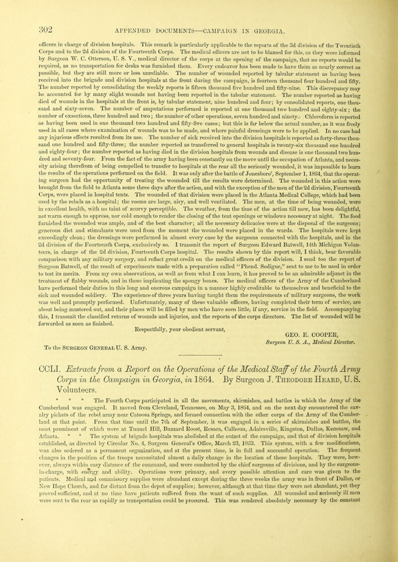 officers in charge of division hospitals. This remark is particularly applicable to the reports of the 3d division of the Twentieth Corps and to the 2d division of the Fourteenth Corps. The medical officers are not to be blamed for this, as they were informed by Surgeon W. C. Otterson, U. S. V., medical director of the corps at the opening of the campaign, that no reports would be required, as no transportation for desks was furnished them. Every endeavor has been made to have them as nearly correct as possible, but they are still more or less unreliable. The number of wounded reported by tabular statement as having been received into the brigade and division hospitals at the front during the campaign, is fourteen thousand four hundred and fifty. The number reported by consolidating the weekly reports is fifteen thousand five hundred and fifty-nine. This discrepancy may be accounted for by many slight wounds not having been reported in the tabular statement. The number reported as having died of wounds in the hospitals at the front is, by tabular statement, nine hundred and four; by consolidated reports, one thou- sand and sixty-seven. The number of amputations performed is reported at one thousand two hundred and eighty-six; the number of exsections, three hundred and two; the number of other operations, seven hundred and ninety.. Chloroform is reported as having been used in one thousand two hundred and fifty-five cases; but this is far below the actual number, as it was freely used in all cases where examination of wounds was to be made, and where painful dressings were to be applied. In no case had any injurious effects resulted from its use. The number of sick received into the division hospitals is reported as forty-three thou- sand one hundred and fifty-three; the number reported as transferred to general hospitals is twenty-six thousand one hundred and eighty-four; the number reported as having died in the division hospitals from wounds and disease is one thousand two hun- dred and seventy-four. From the fact of the army having been constantly on the move until the occupation of Atlanta, and neces- sity arising therefrom of being compelled to transfer to hospitals at the rear all the seriously wounded, it was impossible to learn the results of the operations performed on the field. It was only afier the battle of Jonesboro’, September 1,1864, that the operat- ing surgeon had the opportunity of treating the wounded till the results were determined. The wounded in this action were brought from the field to Atlanta some three days after the action, and with the exception of the men of the 2d division, Fourteenth Corps, were placed in hospital tents. The wounded of that division were placed in the Atlanta Medical College, which had been used by the rebels as a hospital; the rooms are large, airy, and well ventilated. The men, at the time of being wounded, were in excellent health, with no taint of scurvy perceptible. The weather, from the time of the action till now, has been delightful, not warm enough to oppress, nor cold enough to render the closing of the tent openings or windows necessary at night. The food furnished the wounded was ample, and of the best character; all the necessary delicacies were at the disposal of the surgeons; generous diet and stimulants were used from the moment the wounded were placed in the wards. The hospitals were kept exceedingly clean; the dressings were performed in almost every case by the surgeons connected with the hospitals, and in the 2d division of the Fourteenth Corps, exclusively so. I transmit the report of Surgeon Edward Batwell, 14th Michigan Volun- teers, in charge of the 2d division, Fourteenth Corps hospital. The results shown by this report will, I think, bear favorable comparison with any military surgery, and reflect great credit on the medical officers of the division. I send too the report of Surgeon Batwell, of the result of experiments made with a preparation called “Phend. Sodigue,” sent to me to be used in order to test its merits. From my own observations, as well as from what I can learn, it has proved to be an admirable adjunct in the treatment of flabby wounds, and in those implicating the spongy bones. The medical officers of the Army of the Cumberland have performed their duties in this long and onerous campaign in a manner highly creditable to themselves and beneficial to the sick and wounded soldiery. The experience of three years having taught them the requirements of military surgeons, the work was well and promptly performed. Unfortunately, many of these valuable officers, having completed their term of service, are about being mustered out, and their places will be filled by men who have seen little, if any, service in the field. Accompanying this, I transmit the classified returns of wounds and injuries, and the reports of the corps directors. The list of wounded will be forwarded as soon as finished. Respectfully, your obedient servant, To the Surgeon General U. S. Army. GEO. E. COOPER, Surgeon U. S. A., Medical Director. CCLI. Extracts from a Report on the Operations of the Medical Staff of the Fourth Army Corps in the Campaign in Georgia, in 1864. By Surgeon J. Theodore Heard, U. S. Volunteers. * * * The Fourth Corps participated in all the movements, skirmishes, and battles in which the Army of the Cumberland was engaged. It moved from Cleveland, Tennessee, on May 3, 1864, and on the next day encountered the cav- alry pickets of the rebel army near Catoosa Springs, and formed connection with the other corps of the Army of the Cumber- land at that point. From that time until the 7tli of September, it was engaged in a series of skirmishes and battles, the most prominent of which were at Tunnel Hill, Buzzard Roost, Resaca, Calhoun, Adairsville, Kingston, Dallas, Kenesaw, and Atlanta. * * The system of brigade hospitals was abolished at the outset of the campaign, and that of division hospitals established, as directed by Circular No. 4, Surgeon General’s Office, March 23, 1863. This system, with a few modifications, was also ordered as a permanent organization, and at the present time, is in full and successful operation. The frequent changes in the position of the troops necessitated almost a daily change in the location of these hospitals. They were, how- ever, always within easy distance of the command, and were conducted by the chief surgeons of divisions, and by the surgeons- in-eharge, with energy and ability. Operations were primary, and every possible attention and care was given to the patients. Medical aud commissary supplies were abundant except during the three weeks the army was in front of Dallas, or New Hope Church, and far distant from the depot of supplies; however, although at that time they were not abundant, yet they proved sufficient, and at no time have patients suffered from the want of such supplies. All wounded and seriously ill men were sent to the rear as rapidly as transportation could be procured. This was rendered absolutely necessary by the constant