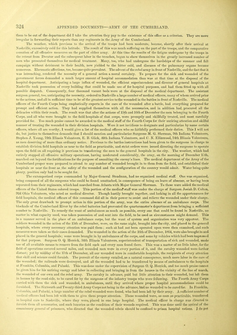 them to be out of the department did I take the attention they pay to the existence of this office as a criterion. They are more irregular in forwarding their reports than any regiments in the Army of the Cumberland. The weather, which previous to the arrival of the troops had been moderate, became, shortly after their arrival at Nashville, excessively cold for this latitude. The result of this was much suffering on the part of the troops, and the comparative cessation of all offensive measures on the part of either army. At this time the results of the fatigue undergone by the troops in the retreat from Decatur and the subsequent labor in the trenches, began to show themselves in the greatly increased number of men who presented themselves for medical treatment. Many, too, who had undergone the hardships of the summer and fall campaign without detriment to their health, now yielded to the bitter cold, and diseases of the pulmonary organs became numerous. Rheumatic affections, too, became quite prevalent. The advent of the rebel army in front of Nashville, and the fact that it was intrenching, rendered the necessity of a general action a moral certainty. To prepare for the sick and wounded of the government forces demanded a much larger amount of hospital accommodation than was at that time at the disposal of the hospital department. Anticipating a large influx of wounded,.the efficient superintendent and director of general hospitals at Nashville took possession of every building that could be made use of for hospital purposes, and had them fitted up with all possible dispatch. Consequently, four thousand vacant beds were at the disposal of the medical department. The assistant surgeon general, too, anticipating the necessity, ordered to Nashville a large number of medical officers, many of whom arrived prior to the actions, and all in sufficient time to be of the greatest service to the wounded in the battles in front of Nashville. The medical officers of the Fourth Corps being emphatically experts in the care of the wounded after a battle, bad everything prepared for prompt and efficient action. They had supplied themselves with all the necessaries, and in addition had procured all the delicacies within their reach. The result was that after the actions of 15th and 16th of December the men belonging to the Fourth Corps, and all who were brought to the field hospitals of that corps, were promptly and skillfully treated, and most carefully provided for. Too much praise cannot be awarded to the medical staff of the Fourth Corps for their untiring attention and skilful manner of treating the wounded in their division hospitals. Were it not invidious to designate and particularize byname certain officers, where all are worthy, I would give a list of the medical officers who so faithfully performed their duties. This I will not do, but justice to themselves demands that I should mention and particularize Surgeons M. G. Sherman, 9th Indiana Volunteers, Stephen J. Young, 79tli Illinois Volunteers, E. B. Glick, 40th Indiana Volunteers, and C. N. Ellinwood, 74th Illinois Volunteers, as men deserving of more than ordinary notice. Previous to the battles instructions had been given to the surgeons in charge to establish division field hospitals as near to the field as practicable, and strict orders were issued directing the surgeons to operate upon the field on all requiring it previous to transferring the men to the general hospitals in the city. The weather, which had entirely stopped all offensive military operations, having moderated considerably, the army, on the morning of December ICth, marched out beyond the fortifications for the purpose of assaulting the enemy’s lines. The medical department of the Army of the Cumberland proper were prepared to attend to any number of wounded brought in to them from the field, and established their hospitals as near the front as .the safety of the wounded and the configuration of the country would admit. AVater being quite plenty, position only had to be sought for. The extemporized corps commanded by Major General Steadman, had no organized medical staff. One was organized, being composed of all the surgeons who could be found unattached, in consequence of being on leave of absence, or having been separated from their regiments, which had marched from Atlanta with Major General Sherman. To these were added the medical officers of the United States colored troops. This portion of the medical staff was under the charge of Surgeon Josiah D. Colton, 92d Ohio Arolunteers, who acted as medical director. Though hastily brought together, and lacking in all the appurtenances for field hospitals, the medical officers of this command did all in their power to assist and relieve the wounded under their charge. The only great drawback to prompt action in this portion of the army, was the entire absence of an ambulance corps. The blockade of the Cumberland River by the rebel batteries had prevented the quartermaster’s department from bringing a sufficient number to Nashville. To remedy the want of ambulances as much as possible, every one that could be found in Nashville, no matter in what capacity used, was taken possession of and sent into the field, to be used as circumstances might demand. This in a manner served in the place of an ambulance corps, but the want of system and organization was very apparent. The soldiers wounded in the action of the 15th of December, were, on the same night, brought into the city, and placed in the general hospitals, where every necessary attention was paid them ; such as had not been operated upon were then examined, and such measures were taken as their cases demanded. The wounded in the action of the 16tli of December, 1864, were also brought in and placed in the general hospitals; some were brought in by ambulances of the corps, and some by vehicles which had been impressed for that purpose. Surgeon O. Q. Herrick, 34th Illinois Volunteers, superintendent of transportation-of sick and wounded, made use of all available means to remove from the field each and every man found there. This was a matter of no little labor, for the field of operations covered several miles, and wounded men were in every portion of it, and the cavalry wounded were farther distant; yet by midday of the 17th of December, all our wounded were in comfortable hospitals, the recipients of every attention that skill and science could furnish. The pursuit of the enemy entailed, as a natural consequence, much more labor in the care of the wounded; the railroads were destroyed, and all the wounded had to be transferred by means of ambulances to the hospitals at Franklin, Columbia, and Pulaski. This was done under the supervision of Surgeon 0, Q, Herrick, and too much praise cannot be given him for his untiring energy and labor in collecting and bringing ip from the houses in the vicinity of the line of march, the wounded of our own and the rebel army. The cavalry in advance, paid but little attention to their wounded, but left them in houses by the road-side, to be cared for by the surgeons of the infantry troops who were following. The Fourth Army Corps carried with them the sick and wounded, in ambulances, until they arrived where proper hospital accommodations could be furnished. The Sixteenth and Twenty-third Army Corps not being in the advance, had no wounded to bo cared for. In Franklin, Columbia, and Pulaski, a large number of the rebel wounded were found, who had been left by their army. A sufficient number of medical officers had been left with them to give them proper attention. These wounded were, as soon as practicable, transferred in hospital cars to Nashville, where they were, placed in one large hospital. The medical officer in charge was directed to furnish them all necessaries, and such luxuries as the condition of their wounds required. This was done until the arrival of the commissary general of prisoners, who directed that the wounded rebels should be confined to prison hospital rations. J do pot