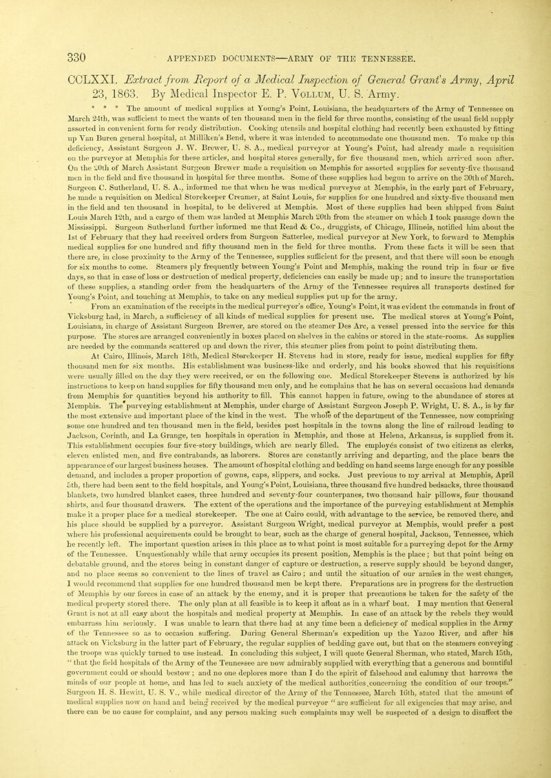 CCLXXI. Extract from Report of a Medical Inspection of General Grant's Army, April 23, 1863. By Medical Inspector E. P. Vollum, U. 8. Army. * * * The amount of medical supplies at Young’s Point, Louisiana, the headquarters of the Army of Tennessee on March 24th, was sufficient to meet the wants of ten thousand men in the field for three months, consisting of the usual field supply assorted in convenient form for ready distribution. Cooking utensils and hospital clothing had recently been exhausted by fitting up Van Buren general hospital, at Milliken’s Bend, where it was intended to accommodate one thousand men. To make up this deficiency, Assistant Surgeon J. \V. Brewer, U. S. A., medical purveyor at Young’s Point, had already made a requisition on the purveyor at Memphis for these articles, and hospital stores generally, for five thousand men, which arrived soon after. On the 20th of March Assistant Surgeon Brewer made a requisition on Memphis for assorted supplies for seventy-five thousand men in the field and five thousand in hospital for three months. Some of these supplies had begun to arrive on the SOth of March. Surgeon C. Sutherland, U. S. A., informed me that when he was medical purveyor at Memphis, in the early part of February, he made a requisition on Medical Storekeeper Creamer, at Saint Louis, for supplies for one hundred and sixty-five thousand men in the field and ten thousand in hospital, to be delivered at Memphis. Most of these supplies had been shipped from Saint Louis March 12th, and a cargo of them was landed at Memphis March 20th from the steamer on which I took passage down the Mississippi. Surgeon Sutherland further informed me that Read & Co., druggists, of Chicago, Illinois, notified him about the 1st of February that they had received orders from Surgeon Satterlee, medical purveyor at New York, to forward to Memphis medical supplies for one hundred and fifty thousand men in the field for three months. From these facts it will be seen that there are, in close proximity to the Army of the Tennessee, supplies sufficient for the present, and that there will soon bo enough for six months to come. Steamers ply frequently between Young’s Point and Memphis, making the round trip in four or five days, so that in case of loss or destruction of medical property, deficiencies can easily be made up; and to insure the transportation of these supplies, a standing order from the headquarters of the Army of the Tennessee requires all transports destined for Young's Point, find touching at Memphis, to take on any medical supplies put up for the army. From an examination of the receipts in the medical purveyor’s office, Young’s Point, it was evident the commands in front of Vicksburg had, in March, a sufficiency of all kinds of medical supplies for present use. The medical stores at Young’s Point, Louisiana, in charge of Assistant Surgeon Brewer, are stored on the steamer Des Arc, a vessel pressed into the service for this purpose. The stores are arranged conveniently in boxes placed on shelves in the cabins or stored in the state-rooms. As supplies are needed by the commands scattered up and down the river, this steamer plies from point to point distributing them. At Cairo, Illinois, March 18th, Medical Storekeeper H. Stevens had in store, ready for issue, medical supplies for fifty thousand men for six months. His establishment was business-like and orderly, and his books showed that his. requisitions were usually filled on the day they were received, or on the following one. Medical Storekeeper Stevens is authorized by his instructions to keep on hand supplies for fifty thousand men only, and he complains that he has on several occasions had demands from Memphis for quantities beyond his authoritjr to fill. This cannot happen in future, owing to the abundance of stores at Memphis. The purveying establishment at Memphis, under charge of Assistant Surgeon Joseph P. Wright, U. S. A., is by far the most extensive and important place of the kind in the west. The whole of the department of the Tennessee, now comprising some one hundred and ten thousand men in the field, besides post hospitals in the towns along the line of railroad leading to Jackson, Corinth, and La Grange, ten hospitals in operation in Memphis, and those at Helena, Arkansas, is supplied from it. This establishment occupies four five-story buildings, which are nearly filled. The employes consist of two citizens as clerks, eleven enlisted men, and five contrabands, as laborers. Stores are constantly arriving and departing, and the place bears the appearance of our largest business houses. The amount of hospital clothing and bedding on hand seems large enough for any possible demand, and includes a proper proportion of gowns, caps, slippers, and socks. Just previous to my arrival at Memphis, April 5th, there had been sent to the field hospitals, and Young’s Point, Louisiana, three thousand five hundred bedsacks, three thousand blankets, two hundred blanket cases, three hundred and seventy-four counterpanes, two. thousand hair pillows, four thousand shirts, and four thousand drawers. The extent of the operations and the importance of the purveying establishment at Memphis make it a proper place for a medical storekeeper. The one at Cairo could, with advantage to the service, be removed there, and his place should be supplied by a purveyor. Assistant Surgeon Wright, medical purveyor at Memphis, would prefer a post where his professional acquirements could be brought to bear, such as the charge of general hospital, Jackson, Tennessee, which be recently left. The important question arises in this place as to what point is most suitable for a purveying depot for the Army of the Tennessee. Unquestionably while that army occupies its present position, Memphis is the place ; but that point being on debatable ground, and the stores being in constant danger of capture or destruction, a reserve supply should be beyond danger, and no place seems so convenient to the lines of travel as Cairo ; and until the situation of our armies in the west changes, I would recommend that supplies for one hundred thousand men be kept there. Preparations are in progress for the destruction of Memphis by our forces in case of an attack by the enemy, and it is proper that precautions be taken for the safety of the medical property stored there. The only plan at all feasible is to keep it afloat as in a wharf boat. I may mention that General Grant is not at all easy about the hospitals aDd medical property at Memphis. In case of an attack by the rebels they would embarrass him seriously. I was unable to learn that there had at any time been a deficiency of medical supplies in the Army of the Tennessee so as to occasion suffering. During General Sherman’s expedition up the Yazoo River, and after his attack on Vicksburg in the latter part of February, the regular supplies of bedding gave out, but that on the steamers conveying the troops was quickly turned to use instead. In concluding this subject, I will quote General Sherman, who stated, March 15th, “ that tjie field hospitals of the Army of the Tennesseo are now admirably supplied with everything that a generous and bountiful government could or should bestow ; and no one deplores more than I do the spirit of falsehood and calumny that harrows the minds of our people at home, and has led to such anxiety of the medical authorities,concerning the condition of our troops.” Surgeon H. S. Hewitt, U. S. V., while medical director of the Army of the Tennessee, March 16th, stated that the amount of medical supplies now on hand and being received by the medical purveyor “ are sufficient for all exigencies that may arise, and there can be no cause for complaint, and any person making such complaints may well be suspected of a design to disaffect the