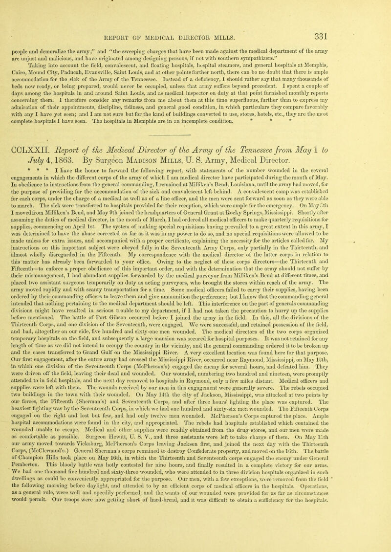 people and demoralize the army;” and “the sweeping charges that have been made against the medical department of the army are unjust and malicious, and have originated among designing persons, if not with southern sympathizers.” Talcing into account the field, convalescent, and floating hospitals, hospital steamers, and general hospitals at Memphis, Cairo, Mound City, Paducah, Evansville, Saint Louis, and at other points further north, there can be no doubt that there is ample accommodation for the sick of the Army of the Tennessee. Instead of a deficiency, I should rather say that many thousands of beds now ready, or being prepared, would never be occupied, unless that army suffers beyond precedent. I spent a couple of days among the hospitals in and around Saint Louis, and as medical inspector on duty at that point furnished monthly reports concerning them. I therefore consider any remarks from me about them at this time superfluous, further than to express my admiration of their appointments, discipline, tidiness, and general good condition, in which particulars they compare favorably with any I have yet seen; and I am not sure but for the kind of buildings converted to use, stores, hotels, etc., they are the most complete hospitals I have seen. The hospitals in Memphis are in an incomplete condition. * * COLXXII. Report of the Medical Director of the Army of the Tennessee from May 1 to July 4, 1863. By Surgeon Madison Mills, U. S. Army, Medical Director. * * * I have the honor to forward the following report, with statements of the number wounded in the seveial engagements in which the different corps of the army of which I am medical director have participated during the month of May. In obedience to instructions from the general commanding, I remained at Milliken’s Bend, Louisiana, until the army had moved, for the purpose of providing for the accommodation of the sick and convalescent left behind. A convalescent camp was established for each corps, under the charge of a medical as well as of a line officer, and the men were sent forward as soon as they were able to march. The sick were transferred to hospitals provided for their reception, which were ample for the emergency. On May Cth I movedfrotn Milliken’s Bend, and May 9th joined the headquarters of General Grant at Rocky Springs, Mississippi. Shortly after assuming the duties of medical director, in the month of March, I had ordered all medical officers to make quarterly requisitions for supplies, commencing on April 1st. The system of making special requisitions having prevailed to a great extent in this army, I was determined to have the abuse corrected as far as it was in my power to do so, and no special requisitions were allowed to be made unless for extra issues, and accompanied with a proper certificate, explaining the necessity for the articles called for. My instructions on this important subject were obeyed fully in the Seventeenth Army Corps, only partially in the Thirteenth, and almost wholly disregarded in the Fifteenth. My correspondence with the medical director of the latter corps in relation to this matter has already been forwarded to your office. Owing to the neglect of these corps directors—the Thirteenth and Fifteenth—to enforce a proper obedience of this important order, and with the determination that the army should not suffer by their mismanagement, I had abundant supplies forwarded by the medical purveyor from Milliken’s Bend at different times, and placed two assistant surgeons temporarily on duty as acting purveyors, who brought the stores within reach of the army. The army moved rapidly and with scanty transportation for a time. Some medical officers failed to carry their supplies, having been ordered by their commanding officers to leave them and give ammunition the preference; but I know that the commanding general intended that nothing pertaining to the medical department should be left. This interference on the part of generals commanding divisions might have resulted in serious trouble to my department, if I had not taken the precaution to hurry up the supplies before mentioned. The battle of Port Gibson occurred before I joined the army in the field. In this, all the divisions of the Thirteenth Corps, and one division of the Seventeenth, were engaged. We were successful, and retained possession of the field, and had, altogether on our side, five hundred and sixty-one men wounded. The medical directors of the two corps organized temporary hospitals on the field, and subsequently a large mansion was secured for hospital purposes. It was not retained for any length of time as we did not intend to occupy the country in the vicinity, and the general commanding ordered it to be broken up and the cases transferred to Grand Gulf on the Mississippi River. A very excellent location was found here for that purpose. Our lirst engagement, after the entire army had crossed the Mississippi River, occurred near Raymond, Mississippi, on May 12tl), in which one division of the Seventeenth Corps (McPherson’s) engaged the enemy for several hours, and defeated him. They were driven off the field, leaving their dead and wounded. Our wounded, numbering two hundred and nineteen, were promptly attended to in field hospitals, and the next day removed to hospitals in Raymond, only a few miles distant. Medical officers and supplies were left with them. The wounds received by our men in this engagement were generally severe. The rebels occupied two buildings in the town with their wounded. On May 14th the city of Jackson, Mississippi, was attacked at two points by our forces, the Fifteenth (Sherman’s) and Seventeenth Corps, and after three hours’ fighting the place was captured. The heaviest fighting was by the Seventeenth Corps, in which we had one hundred and sixty-six men wounded. The Fifteenth Corps engaged on the right and lost but few, and had only twelve men wounded. McPherson’s Corps captured the place. Ample hospital accommodations were found in the city, and appropriated. The rebels had hospitals established which contained the wounded unable to escape. Medical and other supplies were readily obtained from the drug stores, and our men were made as comfortable as possible. Surgeon Hewitt, U. S. V., and three assistants were left to take charge of them. On May lf.th our army moved towards Vicksburg, McPherson’s Corps leaving Jackson first, and joined the next day with the Thirteenth Corps, (McClernand’s.) General Sherman’s corps remained to destroy Confederate property, and moved on the lGth. The battle of Champion Hills took place on May 16th, in which the Thirteenth and Seventeenth corps engaged the enemy under General Pemberton. This bloody battle was hotly contested for nine hours, and finally resulted in a complete victory for our arms. We had one thousand five hundred and sixty-three wounded, who were attended to in three division hospitals organized in such dwellings as could bo conveniently appropriated for the purpose. Our men, with a few exceptions, were removed from the field ' the following morning before daylight, and attended to by an efficient corps of medical officers in the hospitals. Operations, as a general rule, were well and speedily performed, and the wants of our wounded were provided for as far as circumstances would permit. Our troops were now getting short of hard-bread, and it was difficult to obtain a sufficiency for the hospitals.