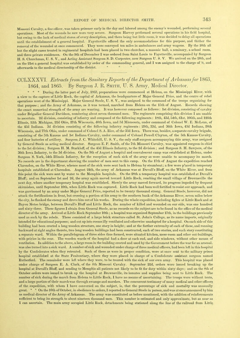 Missouri Cavalry, a lino officer, was taken prisoner early in the clay and labored among the enemy’s wounded, performing several operations. Most of the wounds he saw' were very severe. Surgeon Harvey performed several operations in his field hospital, but owing to the lack of medical stores of every description, and there being but little room, it was decided to delay all operations until the establishment of a general hospital. Fayetteville offered the only accommodations for this purpose, and thither the removal of the wounded at once commenced. They were conveyed ten miles in ambulances and army wagons. By the 10th all but the slight cases treated in regimental hospitals had been placed in two churches, a masonic hall, a seminary, a school room, and three private residences. On the 9tli of December I was ordered from Saint Louis to Fayetteville, accompanied by Surgeon LI. S. Churchman, U. S. V., and Acting Assistant Surgeon S. D. Carpenter, now Surgeon U. S. V. We arrived on the 20th, and on the 21st a general hospital was established by order of the commanding general, and I was assigned to the charge of ;t, and afterwards to the medical directorship of the district. * GCLXXXVI. Extracts from the Sanitary Purports of the Department of Arkansas for 1863, 1864, and 1865. By Surgeon J. R. Smith, U. S. Army, Medical Director. * * * During the latter part of July, 1863, preparations were commenced at Helena, on the Mississippi River, with a view to the capture of Little Rock, the capital of Arkansas, the headquarters of Major General Price, and the centre of rebel operations west of the Mississippi. Major General Steele, U. S. V., was assigned to the command of the troops organizing for that purpose ; and the Army of Arkansas, as it was termed, marched from Helena on the 15th of August. Records showing the exact numerical strength of the army are wanting. It was however composed as follows : 1st division, consisting of cavalry under Brigadier General Davidson, numbering about seven thousand men. The regiments comprising this division I am unable to ascertain. 2d division, consisting of infantry and composed of the following regiments : 18tli, 43d, 54th, 61st, 106th, and 126th Illinois, 12th Michigan, 22d Ohio, 27th Wisconsin, 40th Iowa, and 3d Minnesota, under command of Colonel W. E. McLean, of the 43d Indiana. 3d division consisting of the following infantry regiments : 29th, 33d, and 36th Iowa, 43d Indiana, 28th Wisconsin, and 77th Ohio, under command of Colonel S. A. Rice, of the 33d Iowa. There was, besides, a separate cavalry brigade, consisting of the 5th Kansas and 1st Indiana Cavalry, under command of Colonel Powell Clayton, of the 5th Kansas Cavalry, and four batteries of artillery. Surgeon J. C. Whitehill, U. S. V., the only staff-surgeon accompanying this army, was assigned by General Steele as acting medical director. Surgeon E. P. Smith, of the 7th Missouri Cavalry, was appointed surgeon-in-chief to the 1st division; Surgeon H. M. Starldoff, of the 43d Illinois Infantry, to the 2d division ; and Surgeon S. II. Sawyers, of the 36tli Iowa Infantry, to the 3d division. On the 9th of August a hospital and convalescent camp was established at Helena, under Surgeon S. York, 54tli Illinois Infantry, for the reception of such sick of the army as were unable to accompany its march. No records are in the department showing the number of men sent to this camp. On the 17th of August the expedition reached Clarendon, on the White River, whence most of the sick were sent back to Helena by steamboat; a few were p’aced in temporary hospitals established at Clarendon. August 24th, the army of Arkansas was at Duvall’s Bluff, on the White River, and from this point the sick were sent by water to the Memphis hospitals. On the 28th a temporary hospital was established at Duvall’s Bluff; and on September 1st and 2d, the army again moved toward Little Rock, reaching the small village of Brownsville the next day, where another temporary hospital was established. Slowly the army moved forward, its progress impeded by frequent skirmishes, until September 10th, when Little Rock wras captured. Little Rock had been well fortified to resist our approach, and was garrisoned by an army under Major General Price, reported to be twenty thousand strong. General Steele, however, did not attack the fortifications in front, but crossing a portion of his army to the southern bank of the Arkansas River, seven miles below' the city, he flanked the enemy and drove him out of his works. During the whole expedition, including fights at Little Rock and at Bayou Metoe bridge, between Duvall’s Bluff and Little Rock, the number of killed and wounded on our side, was one hundred and sixty-three. These figures I obtain from General Steele, as no records on the subject are to be found in the office of the medical director of the army. Arrived at Little Rock September 10th ; a hospital was organized September 17th, in the buildings previously used as such by the rebels. These consisted of a large brick structure called St. John’s College, as its name imports, originally intended for educational puiposes; and cut up into rooms illy ventilated and otherwise unadapted for a hospital. On each side of this building had been erected a long wooden struct ure, one story in height ; and at the further extremity of each of these, and running backward at right angles thereto, two long wooden buildings had been constructed, each of two stories, and each story constituting a separate ward. Within the parallelogram of three sides thus formed, were situated kitchen, mess-room and other out-buildings, with privies in the rear. The wooden wards of the hospital had a door at each end, and side windows, without other means of ventilation. In addition to the above, a large room in the building erected and used by the Government before the war for an arsenal, was also turned into a sick ward. A number of sick and wounded under charge of three medical officers, had been left in this hospital by the Confederates when they retreated. Such of these as were in proper condition, were at once sent to the military prison hospital established at the State Penitentiary, where they were placed in charge of a Confederate assistant surgeon named Rutherford. The remainder were left where they were, to be treated with the sick of our own army. This hospital wras placed under charge of Surgeon E. A. Clark, of the 8th Missouri Cavalry. September 22d, orders were issued breaking up the hospital at Duvall’s Bluff, and sending to Memphis all patients not likely to be fit for duty within sixty days; and on the 8th of October orders were issued to break up the hospital at Brownsville, its inmates and supplies being sent to Little Rock. The number of sick during the march from Helena to Little Rock, I have no means of ascertaining. The troops were without tents, and a large portion of their march was through swamps and marshes. The concurrent testimony of many medical and other officers of the expedition, with whom I have conversed on the subject, is, that the percentage of sick and mortality was unusually great. * * On the 10th of October, in obedience to orders, I reported to General Steele in person, and was at once announced by him as medical director of the Army of Arkansas. The army was constituted as before mentioned, with the addition of reinforcements sufficient to bring its strength to about nineteen thousand men. This number is estimated and only approximate, but as near as I can ascertain. The main army occupied Little Rock, detachments being stationed along the line of the railroad from Little.