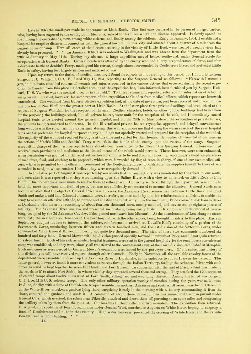 Late in 1863 the small-pox made its appearance at Little Rock. The first case occurred in the person of a negro barber, who, having been exposed to the contagion in Memphis, moved to this place where the disease appeared. It slowly spread, at first among the contrabands, next among white citizens, and finally among the soldiers. Early in January, 1864, I established a hospital for eruptive diseases in connection with the general hospital in this city and situated about a quarter of a mile from the nearest house or camp. Here all cases of the disease occurring in the vicinity of Little Rock were treated; vaccine virus had already been procured. * * In January, 1864, I was ordered to Washington and was absent from the department from the 29th of January to May 11th. During my absence a large expedition moved hence, southward, under General Steele for co-operation with General Banks. General Steele was attacked by the enemy who had a large preponderance of force, and after a desperate battle at Jenkin’s Ferry, made good his retreat, though almost surrounded by Confederate forces, and arrived at Little Rock in safety, having lost largely in men and materiel of war. Upon my return to the duties of medical director, I found no reports on file relating to this period, but I find a letter from Surgeon J. C. Whitehill, U. S. V., dated May 11, 1864, reporting to the Surgeon General as follows : “ Herewith I transmit you, in duplicate, classified returns of wounds and injuries received in the various actions that occurred during the recent expe- dition to Camden from this place; a detailed account of the expedition has, I am informed, been furnished you by Surgeon Hub- bard, U. S. V., who was the medical director in the field.” To these returns and reports I refer you for information of which I am ignorant. I called, however, for some reports of the expedition to Camden from medical officers, which reports are herewith transmitted. The wounded from General Steele’s expedition had, at the date of my return, just been received and placed in hos- pital ; a few at Pine Bluff, but the greater part at Little Rock. At the latter place three private dwellings had been seized at the request of Surgeon Whitehill for the reception of the sick. Neither churches, hotels, or other public buildings had been taken for the purpose; the buildings seized, like all private houses, were unfit for the reception of the sick, and I immediately caused hospital tents to be erected around the general hospital, and on the 28th of May ordered the evacuation of private houses, the patients being transferred to the tents. In the ill ventilated private houses erysipelas appeared, and delayed convalescence from wounds was the rule. All my experience during this war convinces me that during the warm season of the year hospital tents are far preferable for hospital purposes to any buildings not specially erected and prepared for the reception of the wounded. The majority of the wounded received furloughs at this time and started for their homes. A number of wounded of our army in the actions of Mark’s Mills and Jenkin’s Ferry were left in the hands of the enemy upon the retreat of the army. Surgeons were left in charge of them, whose reports have already been transmitted to the office of the Surgeon General. These wounded received such provisions and medicines as the limited means of the rebels would permit. These, however, were soon exhausted, when permission was granted by the rebel authorities for supplies to be sent from our lines. I accordingly caused ample stores of medicines, food, and clothing to be prepared, which were forwarded by flag of truce in charge of one of our own medical offi- cers, who was permitted by the officer in command of the Confederate forces to distribute the supplies himself to those of our wounded in need, to whose comfort I believe they were scrupulously devoted. * * In the latter part of August it was reported by our scouts that unusual activity was manifested by the rebels to our south, and soon after it was reported that they were massing upon the Saline River, with a view to an attack on Little Rock or Pine Bluff. Due preparations were made to receive them at either place. Our army scattered through the department, was ample to hold the more important and fortified posts, but was not sufficiently concentrated to assume the offensive. General Steele soon became satisfied that the object of General Price was to cross the Arkansas River somewhere between Little Rock and Fort Smith and make a raid into Missouri; demands were, therefore, at once made by him for reinforcements sufficient to enable the army to assume an offensive attitude, to pursue and chastise the rebel army. In the meantime, Price crossed the Arkansas River at Dardanelle with his army, consisting of about fourteen thousand men, mostly mounted, and seventeen or eighteen pieces of artillery. The Arkansas River was low and presented no obstacle, being easily forded. Driving in our little outpost at Lewis- burg, occupied by the 3d Arkansas Cavalry, Price passed northward into Missouri. At the abandonment of Lewisburg no stores were lost; the sick and appurtenances of the post hospital, with the other stores, being brought in safety to this place. Early in September, but just too late to intercept the raiders, reinforcements arrived at Duvall’s Bluff; consisting of a portion of the Seventeenth Corps, numbering between fifteen and sixteen hundred men, and the 1st division of the Sixteenth Corps, under command of Major General Mower, numbering not quite five thousand men. The sick of these two commands numbered six hundred and forty-four. General Mower with his division pushed speedily forward in pursuit of Price, and did not again return to this department. Such of his sick as needed hospital treatment were sent to the general hospital; for the remainder a convalescent camp was established, and they were, shortly, all transferred to the convalescent camo of their own division, established at Memphis. Such medicines as were needed by General Mower’s command were issued by the purveyor here. Of the subsequent history of this division you will have received reports through other channels. Early in November all the available cavalry forces of the department were assembled and sent up the Arkansas River to Dardanelle, in the endeavor to cut off Price in his retreat. This latter general, however, found it more convenient to retreat through the Indian Territory, fording the Arkansas River with such forces as could be kept together between Fort Smith and Fort Gibson. In connection with the raid of Price, a feint was made by the rebels as if to attack Fort Smith, in whose vicinity they appeared several thousand strong. They attacked the 12th regiment of colored troops about twelve miles west of Fort Smith, killing two and wounding thirteen. Among the killed was Surgeon C. J. Lee, lltli U. S. colored troops. The only other military operation worthy of mention during the year, was as follows: In June, Shelby with a force of Confederate troops assembled in northern Arkansas and southern Missouri, marched to Clarendon on the White River, attacked a gunboat lying there, surprising it early in the morning with a battery commanding it from the shore, captured the gunboat and sunk it. A command of about three thousand men was immediately sent in pursuit under General Carr, which overtook the rebels near Pikeville, attacked and drove them off, pursuing them some miles and recapturing the artillery taken by them from the gunboat. Our loss was thirteen killed and two wounded. The expeuition then returned. In August, an expedition of four thousand men under General West, marched to Augusta on White River, hoping to surprise a force of Confederates said to be in that vicinity. High water, however, prevented the crossing of White River, and the expedi- tion returned without fighting. * * 44