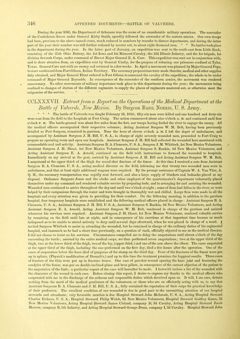 During the year 1865, the Department of Arkansas was the scene of no considerable military operations. The surrender of the Confederate forces under General Kirby Smith, speedily followed the surrender of the eastern armies. Our own troops had been, previous to the above named event, much reduced in numbers by transfer to distant departments, and during the latter part of the year their number was still further reduced by muster out, to about eight thousand men. * * No battles took place in the department during the year. In the latter part of January, an expedition was sent to the south-east from Little Rock, consisting of the 25th Ohio Battery, the 1st Iowa and 1st Missouri Cavalry, the 43d Illinois Infantry, and the 1st brigade, 1st division Seventh Corps, under command of Brevet Major General E. A. Carr. This expedition was sent out in conjunction with, and to draw attention from, an expedition sent by General Canby, for the purpose of releasing our prisoners confined at Tyler, Texas. General Carr met with no enemy and returned in a few weeks. In April a movement was planned by Major General Pope, to start southward from Fort Gibson, Indian Territory. The necessary preparations were made therefor, medical and other supplies duly obtained, and Major General Blunt ordered to Fort Gibson to command the cavalry of the expedition; the whole to be under command of Major General Reynolds. In consequence of the surrender of the southern armies, the movement was rendered unnecessary. No other movements of military importance took place in this department during the year; the movements being confined to changes of station of the different regiments to supply the places of regiments mustered out, or otherwise meet the exigencies of the service. * * * CCLXXXVII. Extract from a Deport on the Operations of the Medical Department at the Battle of Valverde, Mew Mexico. By Surgeon Basil Xorris, U. S. Army. * * * The battle of Valverde was fought February 21, 1862; fifty-six men were killed and one hundred and forty-six were sent from the field to the hospitals at Fort Craig. The action commenced about nine o’clock A. M. and continued until four o’clock P. M. The battle-ground was about five miles from the fort, our troops having forded the river to engage the enemy. All the medical officers accompanied their respective columns; Acting Assistant Surgeon W. M. Belt, having been previously detailed as Post Surgeon, remained in garrison. Near the hour of eleven o'clock a. m. I left the depot of ambulances, and accompanied' by Assistant Surgeon J. H. Bill, U. S. A., in charge of eight severely wounded men, proceeded to Fort Craig to prepare an operating room and open our hospitals. Assistant Surgeon J. H. Bill had collected the wounded here mentioned with commendable zeal and activity. Assistant Surgeon B. A. Clements, U. S. A., Surgeon J. M. Whitlock, 1st New Mexico Volunteers, Assistant Surgeon J. H. Shout, 1st New Mexico Volunteers, Assistant Surgeon S. Rankin, 2d New Mexico Volunteers, and Acting Assistant Surgeon E. A. Arnold, continued on the field with instructions to forward the wounded to hospitals. Immediately on my arrival at the post, assisted by Assistant Surgeon J. II. Bill and Acting Assistant Surgeon W. M. Belt, I amputated at the upper third of the thigh for round-shot fracture of the femur. At this time I received a note from Assistant Surgeon B. A. Clements, U. S. A., acting medical director on the field, informing me that twenty-two wounded men were in ambulances, and that at least eight additional wagons were required. By the prompt assistance of Captain W. A. Van Vliet, A. Q. M., the necessary transportation was rapidly sent forward, and also a large supply of blankets and bedsacks placed at my disposal. Ordnance Sergeant Jones and the clerks and other employes of the quartermaster’s department voluntarily placed themselves under my command and rendered valuable service by preparing beds, and in arranging for and assisting the wounded. Wounded men continued to arrive throughout the day and until two o’clock at night; some of them had fallen in the river, or were helped by their companions through the water and were brought in thoroughly wet and chilled. Large fires were made in all the hospitals and every attention was given to providing for their comfort. On the following morning, in addition to the garrison hospital, four temporary hospitals were established and the following medical officers placed in charge : Assistant Surgeon B. A. Clements, U. S. A., Assistant Surgeon J. II. Bill, U. S. A., Assistant Surgeon S. Rankin, 2d New Mexico Volunteers, and Acting Assistant Surgeon E. A. Arnold, Acting Assistant Surgeon W. M. Belt, continued in charge of the garrison and assisted whenever his services were required. Assistant Surgeon J. H. Shout, 1st New Mexico Volunteers, rendered valuable service by remaining on the field until late at night, and in consequence of his exertions at that important time became so much indisposed as to be unable to attend actively to duty until several days afterward, when he was placed in charge of a ward. I invited Surgeon Whitlock to assist in attending the wounded, but he remained in charge of the ordinary duties of his regimental hospital, and inasmuch as he had a short time previously, on a question of rank, officially objected to me as the medical director, I did not choose to insist on his services. Circumstances compelled mo to delay the amputations until eleven o’clock of the day succeeding the battle; assisted by the entire medical corps, we then performed seven amputations; two at the upper third of the thigh, two at the lower third of the thigh, two of the leg, (upper third,) and one of the arm above the elbow. The cases amputated at the upper third of the thigh, including the one performed on the first day, died a few hours after the operation. One of the cases of amputation below the knee died of gangrene of the stump on the third day. Four of the fractures of the femur were put up in splints, (Physink’s modification of Desault’s,) and up to this time the treatment promises the happiest results. Three cases of fracture of the tibia were put up in fracture boxes. One case of gunshot wound opening the knee joint and fracturing the condyles of the femur, was put on double-inclined plane and bran pillow, in consequence of the earnest objection of the patient to the amputation of the limb ; a particular report of the case will hereafter be made. I herewith inclose a list of the wounded with the character of the wound in each case. Before closing this report, I desire to express my thanks to the medical officers who cooperated with me in the discharge of the arduous and responsible duties which devolved upon us. It will, I am sure, detract nothing from the merit of the medical gentlemen of the volunteers, or those who are so efficiently acting with us, to say that Assistant Surgeons B. A. Clements and J. IT. Bill, U. S. A., fully sustained the reputation of their corps for practical knowledge of their profession. The excellent condition of our wounded is due in good part to the unremitting attention of our hospital stewards and attendants; very favorable mention is due Hospital Steward John McIntosh, U. S. A., Acting Hospital Steward Charles Erdman, U. S. A., Hospital Steward Philip Welch, 2d New Mexico Volunteers, Hospital Steward Godfrey Gauss, 3d New Mexico Volunteers, Acting Hospital Steward James Cleland, company D, 3d Cavalry, Acting Hospital Steward Jacob Morrow, compauy B, 5th Infantry, aud Acting Hospital Steward George Dunn, company I, 3d Cavalry. Hospital Steward John