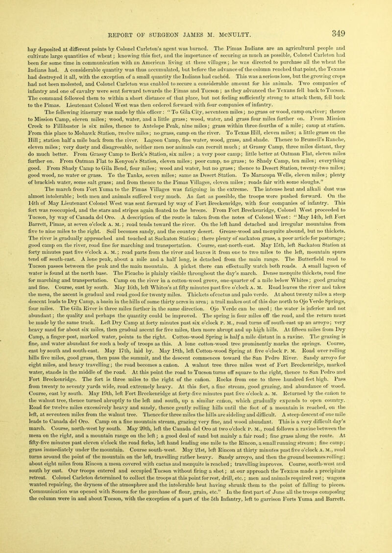 hay deposited at different points by Colonel Carleton’s agent was burned. The Pimas Indians are an agricultural people and cultivate large quantities of wheat; knowing this fact, and the importance of securing as much as possible, Colonel Carleton had been for some time in communication with an American living at these villages; he was directed to purchase all the wheat the Indians had. A considerable quantity was thus accumulated, but before the advance of the column reached that point, the Texans had destroyed it all, with the exception of a small quantity the Indians had cached. This was a serious loss, but the growing crops had not been molested, and Colonel Carleton was enabled to secure a considerable amount for his animals. Two companies of infantry and one of cavalry were sent forward towards the Pimas and Tucson ; as they advanced the Texans fell back to Tucson. The command followed them to within a short distance of that place, but not feeling sufficiently strong to attack them, fell back to the Pimas. Lieutenant Colonel West was then ordered forward with four companies of infantry. The following itinerary was made by this officer : To Gila City, seventeen miles; nograss or wood, camp onriver; thence to Mission Camp, eleven miles; wood, water, and a little grass; wood, water, and grass four miles further on. From Mission Creek to Fillibuster is six miles, thence to Antelope Peak, nine miles; grass within three-fourths of a mile; camp at station. From this place to Mohawk Station, twelve miles; no grass, camp on the river. To Texas Hill, eleven miles; a little grass on the Hill; station half a mile back from the river. Lagoon Camp, fine water, wood, grass, and shade. Thence to Brumell’s Eanche, eleven miles; very dusty and disagreeable, neither men nor animals can recruit much ; at Grassy Camp, three miles distant, they do much better. From Grassy Camp to Berk’s Station, six miles ; a very poor camp; little better at Oatman Flat, eleven miles further on. From Oatman Flat to Kenyon’s Station, eleven miles; poor camp, no grass; to Shady Camp, ten miles; everything good. From Shady Camp to Gila Bend, four miles; wood and water, but no grass; thence to Desert Station, twenty-two miles; good wood, no water or grass. To the Tanks, seven miles; same as Desert Station. To Maracopa Wells, eleven miles; plenty of brackish water, some salt grass; and from thence to the Pimas Villages, eleven miles; roads fair with some sloughs.” The march from Fort Yuma to the Pimas Villages was fatiguing in the extreme. The intense heat and alkali dust was almost intolerable; both men and animals suffered very much. As fast as possible, the troops were pushed forward. On the 14th of May Lieutenant Colonel West was sent forward by way of Fort Breckenridge, with four companies of infantry. This fort was reoccupied, and the stars and stripes again floated to the breeze. From Fort Breckenridge, Colonel West proceeded to Tucson, by way of Canada del Oro. A description of the route is taken from the notes of Colonel West: “ May 14th, left Fort Barrett, Pimas, at seven o’clock A. M.; road tends toward the river. On the left hand detached and irregular mountains from five to nine miles to the right. Soil becomes sandy, and the country desert. Grease-wood and mezquite abound, but no thickets. The river is gradually approached and touched at Sackaton Station; there plenty of sackaton grass, a poor article for pasturage; good camp on the river, road fine for marching and transportation. Course, east-north-east. May 15th, left Sackaton Station at forty minutes past five o’clock A. M.; road parts from the river and leaves it from one to two miles to the left, mountain spurs tend off south-east. A lone peak, about a mile and a half long, is detached from the main range. The Butterfield road to Tucson passes between the peak and the main mountain. A picket there can effectually watch both roads. A small lagoon of water is found at the north base. The Picaclio is plainly visible throughout the day’s march. Dense mezquite thickets, road fine for marching and transportation. Camp on the river in a cotton-wood grove, one-quarter of a mile below Whites; good grazing and fine. Course, east by south. May Kith, left Whites’s at fifty minutes past five o’clock A. M. Eoad leaves the river and takes the mesa, the ascent is gradual and road good for twenty miles. Thickets of cactus and palo verde. At about twenty miles a steep descent leads to Dry Camp, a basin in the hills of some thirty acres in area; a trail makes out of this due north to Ojo Verde Springs, four miles. The Gila River is three miles further in the same direction. Ojo Verde can be used; the water is inferior and not abundant; the quality and perhaps the quantity could be improved. The spring is four miles off the road, and the return must be made by the same track. Left Dry Camp at forty minutes past six o’clock P. M., road turns off south-east up an arroyo; very heavy sand for about six miles, then gradual ascent for five miles, then more abrupt and up high hills. At fifteen miles from Dry Camp, a finger-post, marked water, points to the right. Cotton-wood Spring is half a mile distant in a ravine. The grazing is fine, and water abundant for such a body of troops as this. A lone cotton-wood tree prominently marks the springs. Course, east by south and south-east. May 17th, laid by. May 18th, left Cotton-wood Spring at five o’clock P. M. Eoad over rolling hills five miles, good grass, then pass the summit, and the descent commences toward the San Pedro Eiver. Sandy arroyo for eight miles, and heavy travelling; the road becomes a cation. A walnut tree three miles west of Fort Breckenridge, marked water, stands in the middle of the road. At this point the road to Tucson turns off square to the right, thence to San Pedro arid Fort Breckenridge. The fort is three miles to the right of the canon. Kocks from one to three hundred feet high. Pass from twenty to seventy yards wide, road extremely heavy. At this fort, a fine stream, good grazing, and abundance of wood. Course, east by south. May 19th, left Fort Breckenridge at forty-five minutes past five o’clock a. m. Keturned by the canon to the walnut tree, thence turned abruptly to the left and south, up a similar canon, which gradually expands to open country. Eoad for twelve miles excessively heavy and sandy, thence gently rolling hills until the foot of a mountain is reached, on the left, at seventeen miles from the walnut tree. Tliencefor three miles the hills are sideling and difficult. A steep descent of one mile leads to Canada del Oro. Camp on a fine mountain stream, grazing very fine, and wood abundant. This is a very difficult day’s march. Course, north-west by south. May 20th, left the Canada del Oro at two o’clock P. M., road follows a ravine between the mesa on the right, and a mountain range on the left; a good deal of sand but mainly a fair road ; fine grass along the route. At fifty-five minutes past eleven o’clock the road forks, left hand leading one mile to the Eincon, a small running stream ; fine camp; grass immediately under the mountain. Course south-west. May 21st, left Eincon at thirty minutes past five o’clock a. m., road turns around the point of the mountain on the left, travelling rather heavy. Sandy arroyo, and then the ground becomes rolling; about eight miles from Eincon a mesa covered with cactus and mezquite is reached; travelling improves. Course, south-west and south by east. Our troops entered and occupied Tucson without firing a shot; at our approach the Texans made a precipitate retreat. Colonel Carleton determined to collect the troops at this point for rest, drill, etc.; men and animals required rest; wagons wanted repairing, the dryness of the atmosphere and the intolerable heat having shrunk them to the point of falling to pieces. Communication was opened with Sonora for the purchase of flour, grain, etc.” In the first part of June all the troops composing the column were in and about Tucson, with the exception of a part of the 5th Infantry, left to garrison Forts Yuma and Barrett.