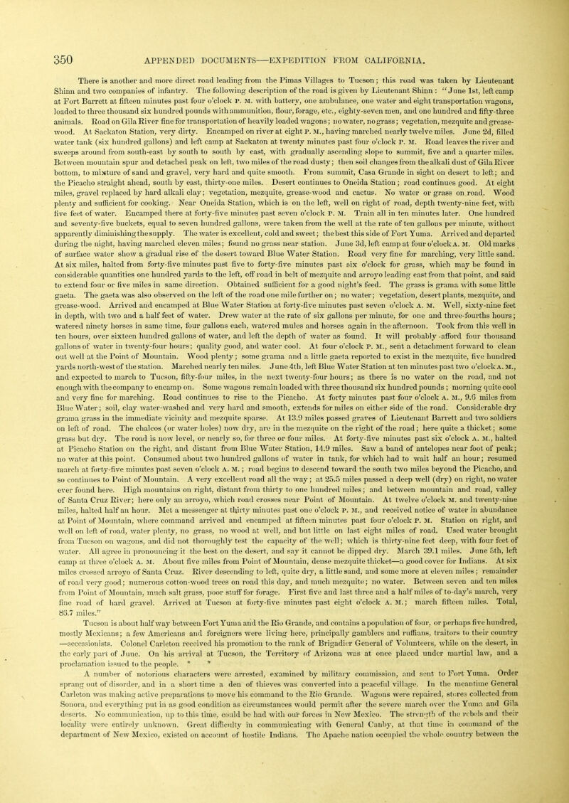 There is another and more direct road leading from the Pimas Villages to Tucson; this road was taken by Lieutenant Shinn and two companies of infantry. The following description of the road is given by Lieutenant Shinn : “June 1st, left camp at Fort Barrett at fifteen minutes past four o’clock P. M. with battery, one ambulance, one water and eight transportation wagons, loaded to three thousand six hundred pounds with ammunition, flour, forage, etc., eighty-seven men, and one hundred and fifty-three animals. Road on Gila River fine for transportation of heavily loaded wagons; no water, no grass; vegetation, mezquite and grease- wood. At Sackaton Station, very dirty. Encamped on river at eight P. M., having marched nearly twelve miles. Juno 2d, filled water tank (six hundred gallons) and left camp at Sackaton at twenty minutes past four o’clock P. M. Road leaves the river and sweeps around from south-east by south to south by east, with gradually ascending slope to summit, five and a quarter miles. Between mountain spur and detached peak on left, two miles of the road dusty; then soil changes from the alkali dust of Gila River bottom, to mixture of sand and gravel, very hard and quite smooth. From summit, Casa Grande in sight on desert to left; and the Picacho straight ahead, south by east, thirty-one miles. Desert continues to Oneida Station; road continues good. At eight miles, gravel replaced by hard alkali clay; vegetation, mezquite, grease-wood and cactus. No water or grass onroad. Wood plenty and sufficient for cooking. Near Oneida Station, which is on the left, well on right of road, depth twenty-nine feet, with five feet of water. Encamped there at forty-five minutes past seven o’clock P. M. Train all in ten minutes later. One hundred and seventy-five buckets, equal to seven hundred gallons, were taken from the well at the rate of ten gallons per minute, without apparently diminishing the supply. The water is excellent, cold and sweet; thebest this side of Fort Yuma. Arrived and departed during the night, having marched eleven miles; found no grass near station. June 3d,left campat four o’clock A. M. Oldmarks of surface water show a gradual rise of the desert toward Blue Water Station. Road very fine for marching, very little sand. At six miles, halted from forty-five minutes past five to forty-five minutes past six o’clock for grass, which may be found in considerable quantities one hundred yards to the left, offroad in belt of mezquite and arroyo leading east from that point, and said to extend four or five miles in same direction. Obtained sufficient for a good night’s feed. The grass is grama with some little gaeta. The gaeta was also observed on the left of the road one mile further on; no water; vegetation, desert plants, mezquite, aud grease-wood. Arrived and encamped at Blue Water Station at forty-five minutes past seven o’clock a. m. Well, sixty-nine feet in depth, with two and a half feet of water. Drew water at the rate of six gallons per minute, for one and three-fourths hours; watered ninety horses in same time, four gallons each, watered mules and horses again in the afternoon. Took from this well in ten hours, over sixteen hundred gallons of water, and left the depth of water as found. It will probably -afford four thousand gallons of water in twenty-four hours; quality good, and water cool. At four o’clock P. M., sent a detachment forward to clean out well at the Point of Mountain. Wood plenty; some grama and a little gaeta reported to exist in the mezquite, five hundred yards north-west of the station. Marched nearly ten miles. June 4th, left Blue Water Station at ten minutes past two o’clock A. M., and expected to march to Tucson, fifty-four miles, in the next twenty-four hours; as there is no water on the road, and not enough with the company to encamp on. Some wagons remain loaded with three thousand six hundred pounds ; morning quite cool and very fine for marching. Road continues to rise to the Picacho. At forty minutes past four o’clock A. M., 9.G miles from Blue Water; soil, clay water-washed and very hard and smooth, extends for miles on either side of the road. Considerable dry grama grass in the immediate vicinity and mezquite sparse. At 13.9 miles passed graves of Lieutenant Barrett aud two soldiers on left of road. The chalcos (or water holes) now dry, are in the mezquite on the right of the road ; here quite a thicket; some grass but dry. The road is now level, or nearly so, for three or four miles. At forty-five minutes past six o’clock a. M., halted at Picacho Station on the right, and distant from Blue Water Station, 14.9 miles. Saw a band of antelopes near foot of peak; no water at this point. Consumed about two hundred gallons of water in tank, for which had to wait half an hour; resumed march at forty-five minutes past seven o’clock A. M.; road begins to descend toward the south two miles beyond the Picacho, and so continues to Point of Mountain. A very excellent road all the way ; at 25.5 miles passed a deep well (dry) on right, no water ever found here. High mountains on right, distant from thirty to one hundred miles; and between mountain and road, valley of Santa Cruz River; here only an arroyo, which road crosses near Point of Mountain. At twelve o’clock M. and twenty-nine miles, halted half an hour. Met a messenger at thirty minutes past one o’clock P, M., and received notice of water in abundance at Point of Mountain, where command arrived and encamped at fifteen minutes past four o’clock P. M. Station on right, and well on left of road, water plenty, no grass, no wood at well, and but little on last eight miles of road. Used water brought from Tucson on wagons, and did not thoroughly test the capacity of the well; which is thirty-nine feet deep, with four feet of water. All agree in pronouncing it the best on the desert, and say it cannot be dipped dry. March 39.1 miles. June 5th, left camp at three o’clock a. M. About five miles from Point of Mountain, dense mezquite thicket—a good cover for Indians. At six miles crossed arroyo of Santa Cruz. River descending to left, quite dry, a little sand, and some more at eleven miles; remainder of road very good; numerous cotton-wood trees on road this day, and much mezquite; no water. Between seven and ten miles from Point of Mountain, much salt grass, poor stuff for forage. First five and last three and a half miles of to-day’s march, very fine road of hard gravel. Arrived at Tucson at forty-five minutes past eight o’clock A. M.; march fifteen miles. Total, 85.7 miles.” Tucson is about half way between Fort Yuma and the Rio Grande, and contains a population of four, or perhaps five hundred, mostly Mexicans; a few Americans and foreigners were living here, principally gamblers and ruffians, traitors to their country —secessionists. Colonel Carleton received his promotion to the rank of Brigadier General of Volunteers, while on the desert, in the early part of June. On his arrival at Tucson, the Territory of Arizona was at once placed under martial law, and a proclamation issued to the people. * * A number of notorious characters were arrested, examined by military commission, and sent to Fort Yuma. Order sprang out of disorder, and in a short time a den of thieves was converted into a peaceful village. In the meantime General Carleton was making active preparations to move his command to the Rio Grande. Wagons were repaired, stores collected from Sonora, and everything put in as good condition as circumstances would permit after the severe march over the Yuma and Gila deserts. No communication, up to this time, could be had with our forces in New Mexico. The strength of the rebels and their locality were entirely unknown. Great difficulty in communicating with General Canby, at that time in command of the department of New Mexico, existed on account of hostile Indians. The Apache nation occupied the whole country between the