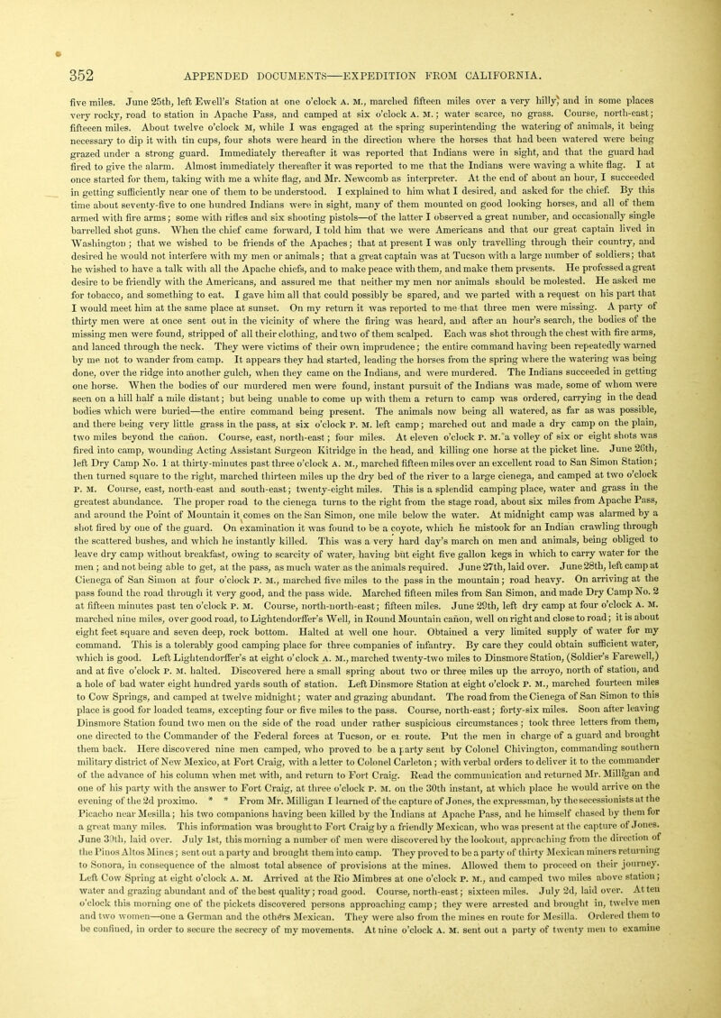 five miles. June 25th, left Ewell’s Station at one o’clock A. M., marched fifteen miles over a very hilly' and in some places very rocky, road to station in Apache Pass, and camped at six o’clock A. M.; water scarce, no grass. Course, north-east; fifteeen miles. About twelve o’clock M, while I was engaged at the spring superintending the watering of animals, it being necessary to dip it with tin cups, four shots were heard in the direction where the horses that had been watered were being grazed under a strong guard. Immediately thereafter it was reported that Indians were in sight, and that the guard had fired to give the alarm. Almost immediately thereafter it was reported to me that the Indians were waving a white flag. I at once started for them, taking with me a white flag, and Mr. Newcomb as interpreter. At the end of about an hour, I succeeded in getting sufficiently near one of them to be understood. I explained to him what I desired, and asked for the chief. By this time about seventy-five to one hundred Indians were in sight, many of them mounted on good looking horses, and all of them armed with fire arms; some with rifles and six shooting pistols—of the latter I observed a great number, and occasionally single barrelled shot guns. When the chief came forward, I told him that we were Americans and that our great captain lived in Washington; that we wished to be friends of the Apaches; that at present I was only travelling through their country, and desired he would not interfere with my men or animals; that a great captain was at Tucson with a large number of soldiers; that he wished to have a talk with all the Apache chiefs, and to make peace with them, and make them presents. He professed a great desire to be friendly with the Americans, and assured me that neither my men nor animals should be molested. He asked me for tobacco, and something to eat. I gave him all that could possibly be spared, and we parted with a request on his part that I would meet him at the same place at sunset. On my return it was reported to me that three men were missing. A party of thirty men were at once sent out in the vicinity of where the filing was heard, and after an hour’s search, the bodies of the missing men were found, stripped of all their clothing, and two of them scalped. Each was shot through the chest with fire arms, and lanced through the neck. They were victims of their own imprudence; the entire command having been repeatedly warned by me not to wander from camp. It appears they had started, leading the horses from the spring where the watering was being done, over the ridge into another gulch, when they came on the Indians, and were murdered. The Indians succeeded in getting one horse. When the bodies of our murdered men were found, instant pursuit of the Indians was made, some of whom were seen on a hill half a mile distant; but being unable to come up with them a return to camp was ordered, carrying in the dead bodies which were buried—the entire command being present. The animals now being all watered, as far as was possible, and there being very little grass in the pass, at six o’clock P. M. left camp; marched out and made a dry camp on the plain, two miles beyond the canon. Course, east, north-east; four miles. At eleven o’clock P. M. a volley of six or eight shots was fired into camp, wounding Acting Assistant Surgeon Kitridge in the head, and killing one horse at the picket line. June 26th, left Dry Camp No. 1 at thirty-minutes past three o’clock A. M., marched fifteen miles over an excellent road to San Simon Station; then turned square to the right, marched thirteen miles up the dry bed of the river to a large cienega, and camped at two o’clock P. M. Course, east, north-east and south-east; twenty-eight miles. This is a splendid camping place, water and grass in the greatest abundance. The proper road to the cienega turns to the right from the stage road, about six miles from Apache Pass, and around the Point of Mountain incomes on the San Simon, one mile below the water. At midnight camp was alarmed by a shot fired by one of the guard. On examination it was found to be a coyote, which he mistook for an Indian crawling through the scattered bushes, and which he instantly killed. This was a very hard day’s march on men and animals, being obliged to leave dry camp without breakfast, owing to scarcity of water, having but eight five gallon kegs in which to carry water for the men ; and not being able to get, at the pass, as much water as the animals required. June 27th, laid over. June 28th, left camp at Cienega of San Simon at four o’clock P. si., marched five miles to the pass in the mountain; road heavy. On arriving at the pass found the road through it very good, and the pass wide. Marched fifteen miles from San Simon, and made Dry Camp No. 2 at fifteen minutes past ten o’clock P. M. Course, north-north-east; fifteen miles. June 28th, left dry camp at four o’clock a. M. marched nine miles, over good road, to Lightendorffer’s Well, in Round Mountain canon, well on right and close to road; it is about eight feet square and seven deep, rock bottom. Halted at well one hour. Obtained a very limited supply of water for my command. This is a tolerably good camping place for three companies of infantry. By care they could obtain sufficient water, which is good. Left Lightendorffer’s at eight o’clock a. M., marched twenty-two miles to Dinsmore Station, (Soldier’s Farewell,) and at five o’clock P. M. halted. Discovered here a small spring about two or three miles up the arroyo, north of station, and a hole of bad water eight hundred yards south of station. Left Dinsmore Station at eight o’clock P. M., marched fourteen miles to Cow Springs, and camped at twelve midnight; water and grazing abundant. The road from the Cienega of San Simon to this place is good for loaded teams, excepting four or five miles to the pass. Course, north-east; forty-six miles. Soon after leaving Dinsmore Station found two men on the side of the road under rather suspicious circumstances; took three letters from them, one directed to the Commander of the Federal forces at Tucson, or ei route. Put the men in charge of a guard and brought them back. Here discovered nine men camped, who proved to be a party sent by Colonel Chivington, commanding southern military district of New Mexico, at Fort Craig, with a letter to Colonel Carleton; with verbal orders to deliver it to the commander of the advance of his column when met with, and return to Fort Craig. Read the communication and returned Mr. Millfgan and one of his party with the answer to Fort Craig, at three o’clock P. M. on the 30th instant, at which place he would arrive on the evening of the 2d proximo. * * From Mr. Milligan I learned of the capture of Jones, the expressman, by the secessionists at the Picaclio near Mesilla; his two companions having been killed by the Indians at Apache Pass, and he himself chased by them for a great many miles. This information was brought to Fort Craig by a friendly Mexican, who was present at the capture oi Jones. June 30tli, laid over. July 1st, this morning a number of men were discovered by the lookout, approaching from the direction of the Pinos Altos Mines; sent out a party and brought them into camp. They proved to be a party of thirty Mexican miners returning to Sonora, in consequence of the almost total absence of provisions at the mines. Allowed them to proceed on their journey. Left Cow Spring at eight o’clock A. M. Arrived at the Rio Mimbres at one o’clock P. M., and camped two miles above station; water and grazing abundant and of the best quality; road good. Course, north-east; sixteen miles. July 2d, laid over. At ten o’clock this morning one of the pickets discovered persons approaching camp; they were arrested and brought in, twelve men and two women—one a German and the others Mexican. They were also from the mines en route for Mesilla. Ordered them to be confined, in order to secure the secrecy of my movements. At nine o’clock A. M. sent out a party of twenty men to examine