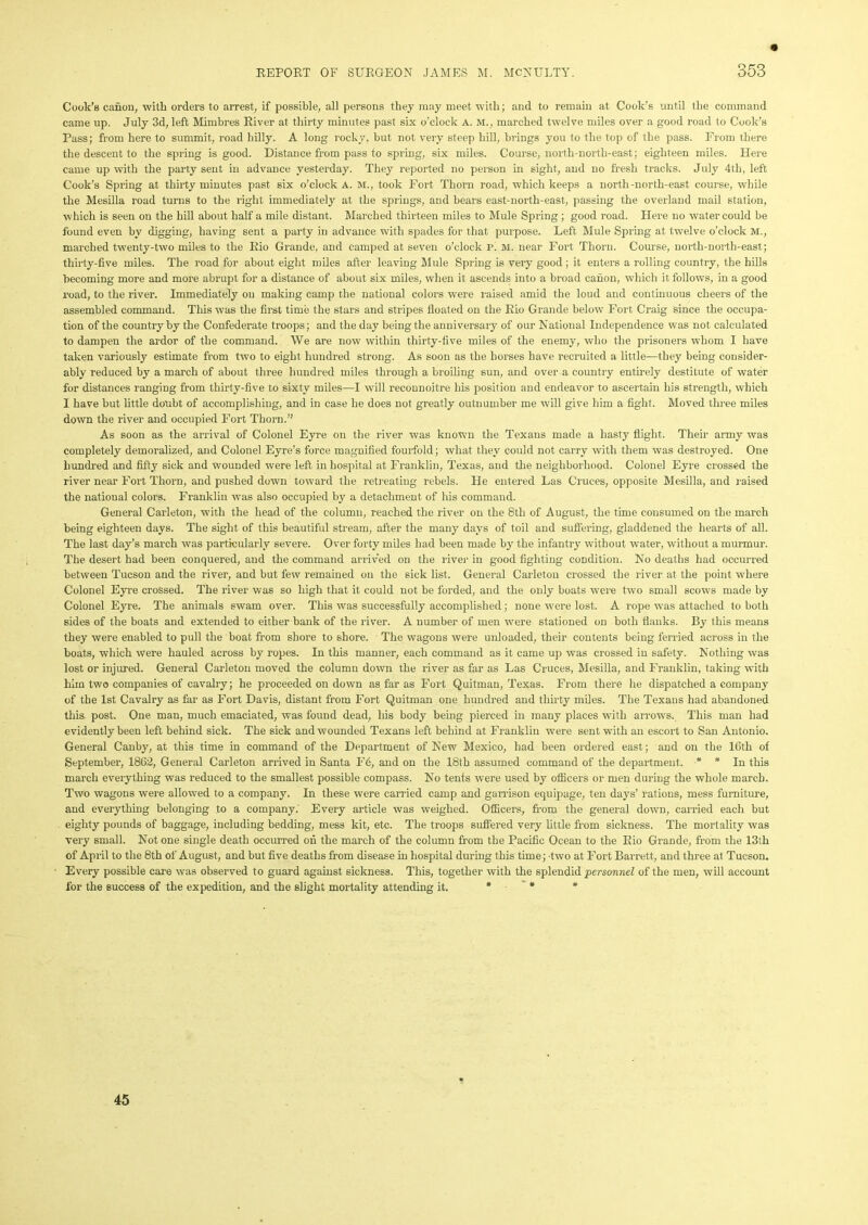 Cook’s canon, with orders to arrest, if possible, all persons they may meet with; and to remain at Cook’s until the command came up. July 3d, left Mimbres River at thirty minutes past six o’clock a. m., marched twelve miles over a good road to Cook's Pass; from here to summit, road hilly. A long rocky, but not very steep hill, brings you to the top of the pass. From there the descent to the spring is good. Distance from pass to spring, six miles. Course, north-north-east; eighteen miles. Here came up with the party sent in advance yesterday. They reported no person in sight, and no fresh tracks. July 4th, left Cook’s Spring at thirty minutes past six o’clock A. M., took Fort Thorn road, which keeps a north-north-east course, while the Mesilla road turns to the right immediately at the springs, and bears east-north-east, passing the overland mail station, which is seen on the hill about half a mile distant. Marched thirteen miles to Mule Spring ; good road. Here no water could be found even by digging, having sent a party in advance with spades for that purpose. Left Mule Spring at twelve o’clock M., marched twenty-two miles to the Rio Grande, and camped at seven o’clock p. M. near Fort Thorn. Course, north-north-east; thirty-five miles. The road for about eight miles after leaving Mule Spring is very good; it enters a rolling country, the hills becoming more and more abrupt for a distance of about six miles, when it ascends into a broad canon, which it follows, in a good road, to the river. Immediately on making camp the national colors were raised amid the loud and continuous cheers of the assembled command. This was the first time the stars and stripes floated on the Rio Grande below Fort Craig since the occupa- tion of the country by the Confederate troops; and the day being the anniversary of our National Independence was not calculated to dampen the ardor of the command. We are now within thirty-five miles of the enemy, who the prisoners whom I have taken variously estimate from two to eight hundred strong. As soon as the horses have recruited a little—they being consider- ably reduced by a march of about three hundred miles through a broiling sun, and over a country entirely destitute of water for distances ranging from thirty-five to sixty miles—I will reconnoitre his position and endeavor to ascertain his strength, which I have but little doubt of accomplishing, and in case he does not greatly outnumber me will give him a fight. Moved three miles down the river and occupied Fort Thorn.” As soon as the arrival of Colonel Eyre on the river was known the Texans made a hasty flight. Their army was completely demoralized, and Colonel Eyre’s force magnified fourfold; what they could not carry with them was destroyed. One hundred and fifty sick and wounded were left in hospital at Franklin, Texas, and the neighborhood. Colonel Eyre crossed the river near Fort Thorn, and pushed down toward the retreating rebels. He entered Las Cruces, opposite Mesilla, and raised the national colors. Franklin was also occupied by a detachment of his command. General Carleton, w’itli the head of the column, reached the river on the 8th of August, the time consumed on the march being eighteen days. The sight of this beautiful stream, after the many days of toil and suffering, gladdened the hearts of all. The last day’s march was particularly severe. Over forty miles had been made by the infantry without water, without a murmur. The desert had been conquered, and the command arrived on the river in good fighting condition. No deaths had occurred between Tucson and the river, and but few remained on the sick list. General Carleton crossed the river at the point where Colonel Eyre crossed. The river was so high that it could not be forded, and the only boats were two small scows made by Colonel Eyre. The animals swam over. This was successfully accomplished; none were lost. A rope was attached to both sides of the boats and extended to either bank of the river. A uumber of men were stationed on both tianks. By this means they were enabled to pull the boat from shore to shore. The wagons were unloaded, their contents being ferried across in the boats, which were hauled across by ropes. In this manner, each command as it came up was crossed in safety. Nothing was lost or injured. General Carleton moved the column down the river as far as Las Cruces, Mesilla, and Franklin, taking with him two companies of cavalry; he proceeded on down as far as Fort Quitman, Texas. From there he dispatched a company of the 1st Cavalry as far as Fort Davis, distant from Fort Quitman one hundred and thirty miles. The Texans had abandoned this post. One man, much emaciated, was found dead, his body being pierced in many places with arrows. This man had evidently been left behind sick. The sick and wounded Texans left behind at Franklin were sent with an escort to San Antonio. General Canby, at this time in command of the Department of New Mexico, had been ordered east; and on the 16th of September, 1862, General Carleton arrived in Santa F6, and on the 18th assumed command of the department. * * In this march everything was reduced to the smallest possible compass. No tents were used by officers or men during the whole march. Two wagons were allowed to a company. In these were carried camp and garrison equipage, ten days’ rations, mess furniture, and everything belonging to a company. Every article was weighed. Officers, from the general down, carried each but eighty pounds of baggage, including bedding, mess kit, etc. The troops suffered very little from sickness. The mortality was very small. Not one single death occurred on the march of the column from the Pacific Ocean to the Rio Grande, from the 13th of April to the 8th of August, and but five deaths from disease in hospital during this time; two at Fort Barrett, and three at Tucson. Every possible care was observed to guard against sickness. This, together with the splendid personnel of the men, will account for the success of the expedition, and the slight mortality attending it. # * * 45