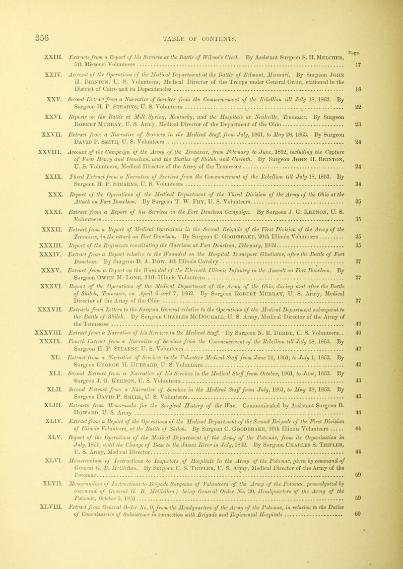 rage. XXIII. Extracts from a Report of his Services at the Battle of Wilson’s Creek. By Assistant Surgeon S. H. Melcher, 5th Missouri Volunteers 17 XXIV. Account of the Operations of the Medical Department at the Battle of Belmont, Missouri. By Surgeon John H. IJrinton, U. S. Volunteers, Medical Director of the Troops under General Grant, stationed in the District of Cairo and its Dependencies 18 XXV. Second Extract from a Narrative of Services from the Commencement of the Rebellion till July 18, 1863. By Surgeon II. P. Stearns, U. S. Volunteers 22 XXVI. Reports on the Battle at Mill Spring, Kentucky, and the Hospitals at Nashville, Tennessee. By Surgeon Robert Murray, U. S. Army, Medical Director of the Department of the Ohio 23 XXVII. Extract from a Narrative of Services in the Medical Staff, from July, 1861, to May 28, 1863. By Surgeon David P. Smith, U. S. Volunteers 24 XXVIII. Account of the Campaign of the Army of the Tennessee, from February to June, 1862, including the Capture of Forts Henry and Donelson, and the Battles of Shiloh and Corinth. By Sui’geon John H. Brinton, U. S. Volunteers, Medical Director of the Army of the Tennessee 24 XXIX. Third Extract from a Narrative of Services from the Commencement of the Rebellion till July 18, 1863. By Surgeon H. P. Stearns, U. S. Volunteers 34 XXX. Report of the Operations of the Medical Department of the Third Division of the Army of the Ohio at the Attack on Fort Donelson. By Surgeon T. W. Fry, U. S. Volunteers 35 XXXI. Extract from a Report of his Services in the Fort Donelson Campaign. By Surgeon J. G. Keenon, U. S. Volunteers . - 35 XXXII. Extract from a Report of Medical Operations in the Second Brigade of the First Division of the Army of the Tennessee, in the attack on Fort Donelson. By Surgeon C. Goodbrake, 20th Illinois Volunteers 35 XXXIII. Report of the Regiments constituting the Garrison at Fort Donelson, February, 1862 35 XXXIV. Extract from a Report relative to the Wounded on the Hospital Transport Gladiator, after the Battle of Fort Donelson. By Surgeon D. A. Dow, 4th Illinois Cavalry 37 XXXV. Extract from a Report on the Wounded of the Eleventh Illinois Infantry in the Assault on Fort Donelson. By Surgeon Owen M. Long, lltli Illinois Volunteers 37 XXXVI. Report of the Operations of the Medical Department of the Army of the Ohio, during and after the Battle of Shiloh, Tennessee, on April 6 and 7, 1862. By Surgeon Robert Murray, U. S. Army, Medical Director of the Army of the Ohio 37 XXXVII. Extracts from Letters to the Surgeon General relative to the Operations of the Medical Department subsequent to the Battle of Shiloh. By Surgeon Charles McDougall, U. S. Army, Medical Director of the Army of the Tennessee 40 XXXVIII. Extract from a Narrative of his Services in the MedicalStaff, By Surgeon N. R. Derby, U. S. Volunteers.. 40 XXXIX. Fourth Extract from a Narrative of Services from the Commencement of the Rebellion till July 18, 1863. By Surgeon H. P. Stearns, U. S. Volunteers 42 XL. Extract from a Narrative of Services in the Volunteer Medical Staff from June 21, 1861, to July 1, 1863. By Surgeon George H. Hubbard, U. S. Volunteers 42 XLI. Second Extract from a Narrative of his Services in the Medical Staff from October, 1861, to June, 1883. By Surgeon J. G. Keenon, U. S. Volunteers 43 XLII. Second Extract from a Narrative of Services in the Medical Staff from July, 1861, to May 28, 1863. By Surgeon David P. Smith,. U. S. Volunteers 43 XLIII. Extracts from Memoranda for the Surgical History of the War. Communicated by Assistant Surgeon B. Howard, U. S. Army 44 XLIV. Extract from a Report of the Operations of the Medical Department of the Second Brigade of the First Division of Illinois Volunteers, at the Battle of Shiloh. By Surgeon C. Goodbrake, 20th Illinois Volunteers 44 XLV. Report of the Operations of the Medical Department of the Army of the Potomac, from its Organization in July, 1831, until the Change of Base to the James River in July, 1882. By Surgeon Charles S. Tripler, U. S. Army, Medical Director 44 XLVI. Memorandum of Instructions to Inspectors of Hospitals in the Army of the Potomac, given by command of General G. B. McClellan. By Surgeon C. S. Tripler, U. S. Army, Medical Director of the Army of the Potomac 59 XLVII. Memorandum of Instructions to Brigade Surgeons of Volunteers of the Army of the Potomac, promulgated by command of General G. B. McClellan; being General Order No. 30, Headquarters of the Army of the Potomac, October 3, 1831 59 XLVIII. Extract from General Order No. 9, from the Headquarters of the Army of the Potomac, in relation to the Duties of Commissaries of Subsistence in connection with Brigade and Regimental Hospitals 60