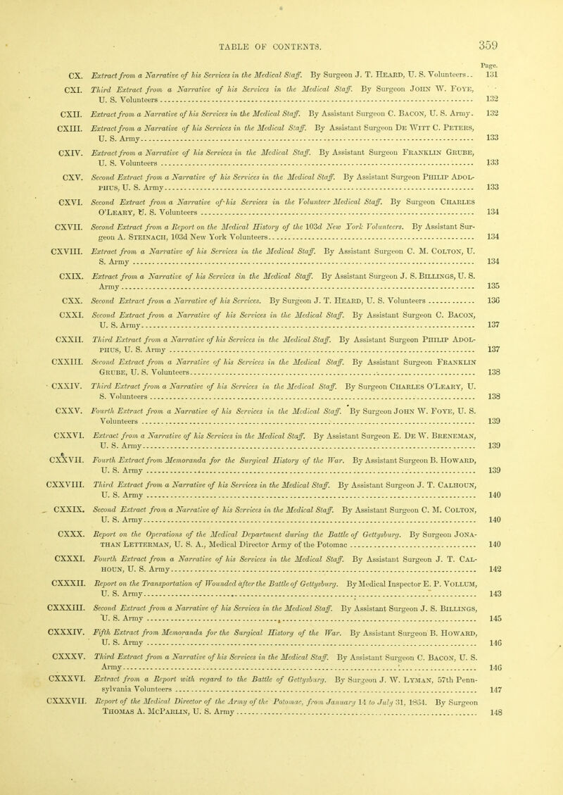 Page. CX. Extract from a Narrative of Ms Services in the Medical Staff. By Surgeon J. T. ITeai:d, U. S. Volunteers.. 131 CXI. Third Extract from a Narrative of his Services in the Medical Staff. By Surgeon JOHN W. Foye, U. S. Volunteers 132 CXII. Extract from a Narrative of his Services in the Medical Staff. By Assistant Surgeon C. Bacon, U. S. Army. 132 CXIII. Extract from a Narrative of his Services in the Medical Staff. By Assistant Surgeon De Witt C. Peters, U. S. Army 133 CXIV. Extract from a Narrative of his Services in the Medical Staff. By Assistant Surgeon Franklin Grube, U. S. Volunteers 133 CXV. Second Extract from a Narrative of his Services in the Medical Staff. By Assistant Surgeon Philip Adol- phus, U. S. Army 133 CXVI. Second Extract from a Narrative off his Services in the Volunteer Medical Staff. By Surgeon Charles O’Leary, U. S. Volunteers 134 CXVII. Second Extract from a Report on the Medical History of the 103d New York Volunteers. By Assistant Sur- geon A. Steinacii, 103d New York Volunteers 134 CXVIII. Extract from a Narrative of his Services in the Medical Staff. By Assistant Surgeon C. M. Colton, U. S. Army 134 CXIX. Extract from a Narrative of his Services in the Medical Staff. By Assistant Surgeon J. S. BILLINGS, U. S. Army 135 CXX. Second Extract from a Narrative of his Services. By Surgeon J. T. Heard, U. S. Volunteers 130 CXXI. Second Extract from a Narrative of his Services in the Medical Staff. By Assistant Surgeon C. Bacon, U. S. Army 137 CXXII. Third Extract from a Narrative of his Services in the Medical Staff. By Assistant Surgeon Philip Adol- phus, U. S. Army 137 CXXIII. Second Extract from a Narrative of his Services in the Medical Staff. By Assistant Surgeon Franklin Grube, U. S. Volunteers •_ 138 ■ CXXIV. Third Extract from a Narrative of his Services in the Medical Staff. By Surgeon Charles O’Leary, U. S. Volunteers 138 CXXV. Fourth Extract from a Narrative of his Services in the Medical Staff. By Surgeon John W. Foye, U. S. Volunteers 139 CXXVI. CX^VII. Extract from a Narrative of his Services in the Medical Staff. By Assistant Surgeon E. De W. Breneman, U. S. Army Fourth Extract from Memoranda for the Surgical History of the War. By Assistant Surgeon B. Howard, U. S. Army 139 139 CXXVIII. Third Extract from a Narrative of his Services in the Medical Staff. By Assistant Surgeon J. T. Calhoun, U. S. Army 140 _ CXXIX. Second Extract from a Narrative of his Services in the Medical Staff. By Assistant Surgeon C. M. Colton, U. S. Army 140 CXXX. Report on the Operations of the Medical Department during the Battle of Gettysburg. By Surgeon Jona- than Letterman, U. S. A., Medical Director Army of the Potomac 140 CXXXI. Fourth Extract from, a Narrative of his Services in the Medical Staff. By Assistant Surgeon J. T. Cal- houn, U. S. Army 142 CXXXII. Report on the Transportation of Wounded after the Battle of Gettysburg. By Medical Inspector E. P. Vollum, U. S. Army 143 CXXXIH. Second Extract from a Narrative of his Services in the Medical Staff. By Assistant Surgeon J. S. Billings, TJ. S. Army 145 CXXXIV. Fifth Extract from Memoranda for the Surgical History of the War. By Assistant Surgeon B. Howard, U. S. Army 146 CXXXV. Third Extract from a Narrative of his Services in the Medical Staff. By Assistant Surgeon C. Bacon, U. S. Army 146 CXXXVI. Extract from a Report with regard to the Battle of Gettysburg. By Surgeon J. W. Lyman, 57th Penn- sylvania Volunteers 147 CXXXVII. Report of the Medical Director of the Army of the Potomac, from January 14 to July 31, 1864. By Surgeon Thomas A. McParlin, U. S. Army 148