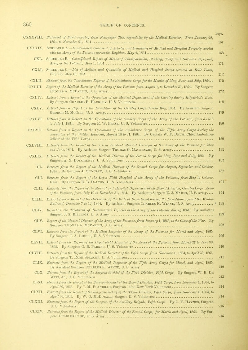 Page. CXXXVIII. Statement of Fund accruing from Newspaper Tax, expendable by the Medical Director. From January 28, 1884, to November 21, 1884 167 CXXXIX. Schedule A.—Consolidated Statement of Articles and Quantities of Medical and Hospital Property carried with the Army of the Potomac across the Bapidan, May 4, 1884 . 168 CXL. Schedule B.—Consolidated Report of Means of Transportation, Clothing, Camp and Garrison Equipage, Army of the Potomac, May 1, 1834 171 CXLI. Schedule C.—List of Articles and Quantities of Medical and Hospital Stores received at Belle Plain, Virginia, May 10, 1834 1,2 CXLII. Abstract from the Consolidated Reports of the Ambulance Corps for the Months of May, June, and July, 1864.. 172 CXLIII. Report of the Medical Director of the Army of the Potomac from August 1, to December 31,1834. By Surgeon Thomas A. McParlin, U. S. Army 172 CXLIV. Extract from a Report of the Operations of the Medical Department of the Cavalry during Kilpatrick's Raid. By Surgeon Charles E. TIackley, U. S. Volunteers 178 CXLV. Extract from a Report on the Expedition of the Cavalry Corps during May, 1834. By Assistant Surgeon George M. McGill, U. S. Army 179 CXLVI. Extract from a Report on the Operations of the Cavalry Corps of the Army of the Potomac, from June 6 to July 1, 1884. By Surgeon R. W. Pease, U. S. Volunteers 180 CXLVII. Extract from a Report on the Operations of the Ambulance Corps of the Fifth Army Corps during the occupation of the Weldon Railroad, August 18 to 21, 1864. By Captain W. F. Drum, Chief Ambulance Officer of the Fifth Corps 180 CXLVIII. Extracts from the Report of the Acting Assistant Medical Purveyor of the Army of the Potomac for May and June, 1834. By Assistant Surgeon Thomas G. Mackenzie, U. S. Army 181 CXLIX. Extracts from the Report of the Medical Director of the Second Corps for May, June and July, 1884. By Surgeon A. N. Dougherty, U. S. Volunteers 182 CL. Extracts from the Report of the Medical Director of the Second Corps for Avgust, September and October, 1884.. By Surgeon J. McNulty, U. S. Volunteers 187 CLI. Extracts from the Report of the Depot Field Hospital of the Army of the Potomac, from May to October, 1884. By Surgeon E. B. Dalton, U. S. Volunteers .' 191 CLII. Extracts from the Report of the Medical and Hospital Department of the Second Division, Cavalry Corps, Army of the Potomac, from July 19 to December 31, 1834. By Assistant Surgeon E. J. Marsh, U. S. Army 194 CLIII. Extract from a Report of the Operations of the Medical Department during the Expedition against the Weldon Railroad, December 7 to 12, 1884. By Assistant Surgeon Charles K. Winne, U. S. Army 198 CLIV. Report on the Treatment of Diseases and Injuries in the Army of the Potomac during 1884. By Assistant Surgeon J. S. Billings, U. S. Army .■ 199 CLV. Report of the Medical Director of the Army of the Potomac, from January 1, 1865, to the Close of the War. By Surgeon Thomas A. McParlin, U. S. Army 202 CLVI. Extracts from the Report of the Medical Inspector of the Army of the Potomac for March and April, 1865. By Surgeon J. A. Lidell, U. S. Volunteers 206 CLVII. Extract from the Report of the Depot Field Hospital of the Army of the Potomac from March27 to June 30, 1865. By Surgeon G. B. Parker, U. S. Volunteers 210 CLVIII. Extracts from the Report of the Medical Director of the Fifth Corps from November 1, 1864, to April 30, 1865. By Surgeon T. Rush Spencer, U. S. Volunteers 211 CLIX. Extracts from the Report of the Medical Inspector of the Fifth Army Corps for March and April, 1865. By Assistant Surgeon Charles K. Winne, U. S. Army .' 212 CLX. Extract from the Report of the Surgeon-in-chief of the First Division, Fifth Corps. By Surgeon W. R. De Witt, Jr., U. S. Volunteers 213 CLXI. Extract from the Report of the Surgeon-in-chief of the Second Division, Fifth Corps, from November 1, 1864, to April 30, 1835. By T. M. FlandraU, Surgeon 146th New York Volunteers 214 CLXII. Extract from the Report of the Surgeon-in-chief of the Third Division, Fifth Corps, from November 1, 1864, to April 30,1835. By W. O. McDonald, Surgeon U. S. Volunteers 214 CLXIil. Extracts from the Report of the Surgeon of the Artillery Brigade, Fifth Corps. By C. F. Haynes, Surgeon U. S. Volunteers 215 CLXIV. Extracts from the Report of the Medical Director of the Second Corps, for March and April, 1865. By Sur- geon Charles Page, U. S. Army 215