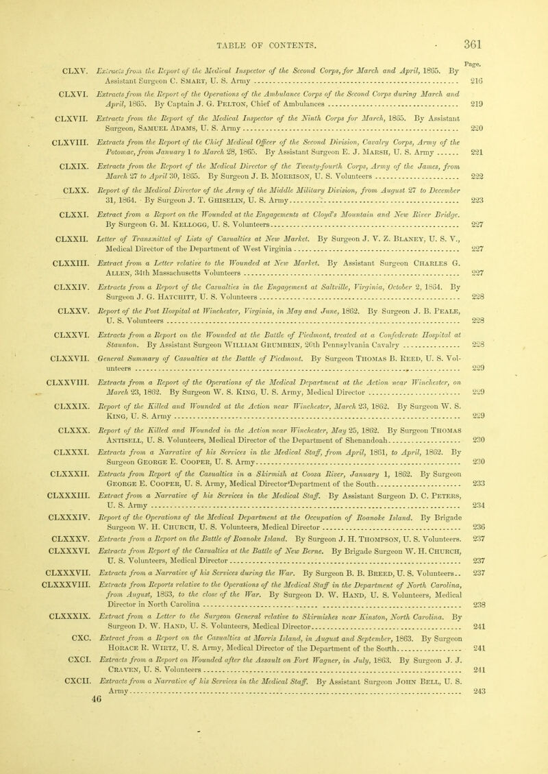 Page. Assistant Surgeon C. Smart, U. S. Army 216 CLXVI. Extracts from the Report of the Operations of the Ambulance Corps of the Second Corps during March and April, 1865. By Captain J. G. Pelton, Chief of Ambulances 219 CLXVII. Extracts from the Report of the Medical Inspector of the Ninth Corps for March, 1865. By Assistant Surgeon, Samuel Adams, U. S. Army 220 CLXVIII. Extracts from the Report of the Chief Medical Officer of the Second Division, Cavalry Corps, Army of the Potomac, from January 1 to March 28, 1865. By Assistant Surgeon E. J. Marsh, U. S. Army 221 CLXIX. Extracts from the Report of the Medical Director of the Twenty-fourth Corps, Army of the James, from March 27 to April 30, 1885. By Surgeon J. B. Morrison, U. S. Volunteers 222 CLXX. Report of the Medical Director of the Army of the Middle Military Division, from August 27 to December 31, 1864. By Surgeon J. T. Ghiselin, U. S. Army 223 CLXXI. Extract from a Report on the Wounded at the Engagements at Cloyd’s Mountain and New River Bridge. By Surgeon G. M. Kellogg, U. S. Volunteers.. 227 CLXXII. Letter of Transmittal of Lists of Casualties at New Market. By Surgeon J. V. Z. Blaney, U. S. V., Medical Director of the Department of West Virginia 227 CLXXIII. Extract from a Letter relative to the Wounded at Neio Market. By Assistant Surgeon Charles G. Allen, 34th Massachusetts Volunteers . 227 CLXXIV. Extracts from a Report of the Casualties im the Engagement at Saltville, Virginia, October 2, 1834. By Surgeon J. G. Hatchitt, U. S. Volunteers 228 CLXXV. Report of the Post Hospital at Winchester, Virginia, in May and June, 1862. By Surgeon J. B. Peale, U. S. Volunteers 228 CLXXVI. Extracts from a Report on the Wounded at the Battle of Piedmont, treated at a Confederate Hospital at Staunton. By Assistant Surgeon William Grumbein, 20th Pennsylvania Cavalry 228 CLXXVII. General Summary of Casualties at the Battle of Piedmont. By Surgeon Thomas B. Heed, U. S. Vol- unteers 229 CLXXVIII. Extracts from a Report of the Operations of the Medical Department at the Action near Winchester, on March 23, 1882. By Surgeon W. S. King, U. S. Army, Medical Director 229 CLXXIX. Report of the Killed and Wounded at the Action near Winchester, March 23, 1862. By Surgeon W. S. King, U. S. Army 229 CLXXX. Report of the Killed and Wounded in the Action near Winchester, May 25, 1862. By Surgeon Thomas Antisell, U. S. Volunteers, Medical Director of the Department of Shenandoah 230 CLXXXI. Extracts from a Narrative of his Services in the Medical Staff, from April, 1861, to April, 1862. By Surgeon George E. Cooper, U. S. Army 230 CLXXXII. Extracts from Report of the Casualties in a Skirmish at Coosa River, January 1, 1862. By Surgeon George E. Cooper, U. S. Army, Medical Director'Department of the South 233 CLXXXIII. Extract from a Narrative of his Services in the Medical Staff. By Assistant Surgeon D. C. Peters, U. S. Army 234 CLXXXIV. Report of the Operations of the Medical Department at the Occupation of Roanoke Island. By Brigade Surgeon W. H. Church, U. S. Volunteers, Medical Director 236 CLXXXV. Extracts from a Report on the Battle of Roanoke Island. By Surgeon J. H. Thompson, U. S. Volunteers. 237 CLXXXVI. Extracts from Report of the Casualties at the Battle of New Berne. By Brigade Surgeon W. H. Church, U. S. Volunteers, Medical Director 237 CLXXXVII. Extracts from a Narrative of his Services during the War. By Surgeon B. B. Breed, U. S. Volunteers.. 237 CLXXXVIII. Extracts from Reports relative to the Operations of the Medical Staff in the Department of North Carolina, from August, 1883, to the close of the War. By Surgeon D. W. Hand, U. S. Volunteers, Medical Director in North Carolina 238 CLXXXIX. Extract from a Letter to the Surgeon General relative to Skirmishes near Kinston, North Carolina. By Surgeon D. W. Hand, U. S. Volunteers, Medical Director 241 CXC. Extract from a Report on the Casualties at Morris Island, in August and September, 1863. By Surgeon Horace R. Wirtz, U. S. Army, Medical Director of the Department of the South 241 CXCI. Extracts from a Report on Wounded after the Assault on Fort Wagner, in July, 1863. By Surgeon J. J. Craven, U. S. Volunteers 241 CXCH. Extracts from a Narrative of his Services in the Medical Staff. By Assistant Surgeon John Bell, U. S. Army 46 243