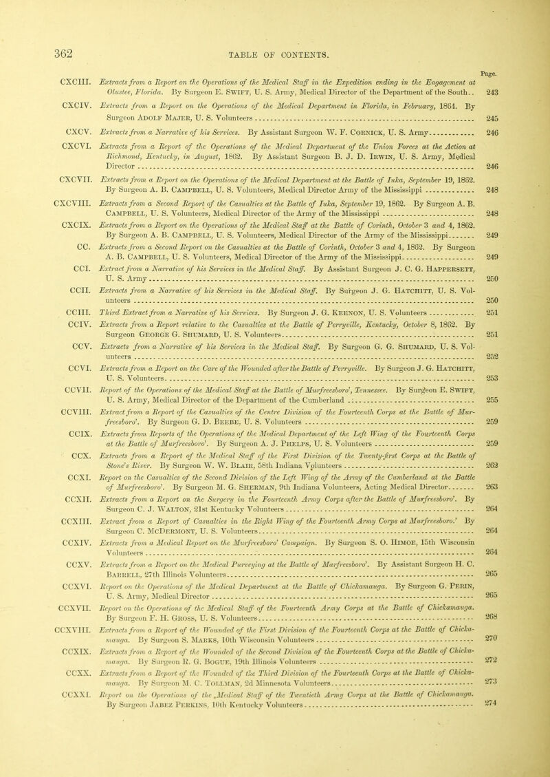 Page. CXCIII. Extracts from a Report on the Operations of the Medical Staff in the Expedition ending in the Engagement at Olustee, Florida. By Surgeon E. Swift, U. S. Army, Medical Director of the Department of the South.. 243 CXCIV. Extracts from a Report on the Operations of the Medical Department in Florida, in February, 1884. By Surgeon Adolf Majer, U. S. Volunteers 245 CXCV. Extracts from a Narrative of his Services. By Assistant Surgeon W. F. Cornick, U. S. Army 246 CXCVI. Extracts from a Report of the Operations of the Medical Department of the Union Forces at the Action at Richmond, Kentucky, in August, 1862. By Assistant Surgeon B. J. D. Irwin, U. S. Army, Medical Director 246 CXCVII. Extracts from a Report on the Operations of the Medical Department at the Battle of Luka, September 19, 1882. By Surgeon A. B. Campbell, U. S. Volunteers, Medical Director Army of the Mississippi 248 CXCVIII. Extracts from a Second Report of the Casualties at the Battle of Iuka, September 19, 1862. By Surgeon A. B. Campbell, U. S. Volunteers, Medical Director of the Army of the Mississippi 248 CXCIX. Extracts from a Report on the Operations of the Medical Staff at the Battle of Corinth, October 3 and 4, 1862. By Surgeon A. B. Campbell, U. S. Volunteers, Medical Director of the Army of the Mississippi 249 CC. Extracts from a Second Report on the Casualties at the Battle of Corinth, October 3 and 4, 1882. By Surgeon A. B. Campbell, U. S. Volunteers, Medical Director of the Army of the Mississippi 249 CCI. Extract from a Narrative of his Services in the Medical Staff. By Assistant Surgeon J. C. G. Happersett, U. S. Army 250 CCII. Extracts from a Narrative of his Services in the Medical Staff. By Surgeon J. G. Hatchitt, U. S. Vol- unteers 250 CCIII. Third Extract from a Narrative of his Services. By Surgeon J. G. Keenon, U. S. Volunteers 251 CCIV. Extracts from a Report relative to the Casualties at the Battle of Perryville, Kentucky, October 8, 1862. By Surgeon George G. Shumard, U. S. Volunteers 251 CCV. Extracts from a Narrative of his Services in the Medical Staff. By Surgeon G. G. Shumard, U. S. Vol- unteers 252 CC VI. Extracts from a Report on the Care of the Wounded after the Battle of Perryville. By Surgeon J. G. Hatchitt, U. S. Volunteers 253 CCVII. Report of the Operations of the Medical Staff at the Battle of Murfreesboro', Tennessee. By Surgfeon E. Swift, U. S. Army, Medical Director of the Department of the Cumberland 255 CCVIII. Extract from a Report of the Casualties of the Centre Division of the Fourteenth Corps at the Battle of Mur- freesboro’. By Surgeon G. D. Beebe, U. S. Volunteers 259 CCIX. Extracts from Reports of the Operations of the Medical Department of the Left Wing of the Fourteenth Corps at the Battle of Murfreesboro’. By Surgeon A. J. Phelps, U. S. Volunteers 259 CCX. Extracts from a Report of the Medical Staff of the First Division of the Twenty-first Corps at the Battle of Stone’s River. By Surgeon W. VV. Blair, 58th Indiana Volunteers 262 CCXI. Report on the Casualties of the Second Division of the Left Wing of the Army of the Cumberland at the Battle of Murfreesboro’. By Surgeon M. G. Sherman, 9th Indiana Volunteers, Acting Medical Director 263 CCXII. Extracts from a Report on the Surgery in the Fourteenth Army Corps after the Battle of Murfreesboro’. By Surgeon C. J. Walton, 21st Kentucky Volunteers 264 CCXIII. Extract from a Report of Casualties in the Right Wing of the Fourteenth Army Corps at Murfreesboro.’ By Surgeon C. McDermont, U. S. Volunteers 264 CCXIV. Extracts from a Medical Report on the Murfreesboro’ Campaign. By Surgeon S. O. IilMOE, 15th Wisconsin Volunteers 264 CCXV. Extracts from a Report on the Medical Purveying at the Battle of Murfreesboro’. By Assistant Surgeon H. C. Barrell, 27th Illinois Volunteers 265 CCXVI. Report on the Operations of the Medical Department at the Battle of Chickamauga. By Surgeon G. Perin, U. S. Army, Medical Director 265 CCXVII. Report on the Operations of the Medical Staff- of the Fourteenth Army Corps at the Battle of Chickamauga. By Surgeon F. H. Gross, U. S. Volunteers 268 CCXVIII. Extracts from a Report of the Wounded of the First Division of the Fourteenth Corps at the Battle of Chicka- mauga. By Surgeon S. Marks, 10th Wisconsin Volunteers , 270 CCXIX. Extracts from a Report of the Wounded of the Second Division of the Fourteenth Corps at the Battle of Chicka- mauga. By Surgeon R. G. Bogue, 19th Illinois Volunteers 272 CCXX. Extracts from a Report of the Wounded of the Third Division of the Fourteenth Corps at the Battle of Chicka- mauga. By Surgeon M. C. Tollman, 2d Minnesota Volunteers 27.3 CCXXI. Report on the Operations of the .Medical Staff of the Twentieth Army Corps at the Battle of Chickamauga. By Surgeon Jabez Perkins, 10th Kentucky Volunteers