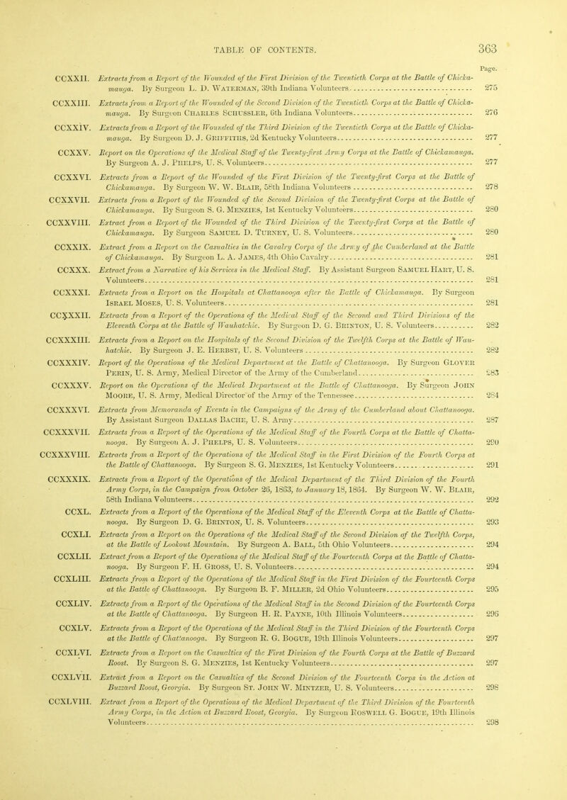 Page. CCXXII. Extracts from a Beport of the Wounded of the First Division of the Twentieth Corps at the Battle of Chicka- mauga. By Surgeon L. D. Waterman, 39th Indiana Volunteers 275 CCXXIII. Extracts from a Beport of the Wounded of the Second Division of the Twentieth Corps at the Battle of Chicka- mauga. By Surgeon Charles Sci-iussler, 6th Indiana Volunteers 276 CCXXIV. Extracts from a Beport of the Wounded of the Third Division of the Twentieth Corps at the Battle of Chicka- mauga. By Surgeon D. J. Griffiths, 2d Kentucky Volunteers 277 CCXXV. Beport on the Operations of the Medical Staff of the Twenty-first Army Corps at the Battle of Chickamauga. By Surgeon A. J. Phelps, U. S. Volunteers 277 CCXXVI. Extracts from a Beport of the Wounded of the First Division of the Twenty-first Corps at the Battle of Chickamauga. By Surgeon W. W. Blair, 58th Indiana Volunteers 278 CCXXVII. Extracts from a Beport of the Wounded of the Second Division of the Twenty-first Corps at the Battle of Chickamauga. By Surgeon S. G. Menzies, 1st Kentucky Volunteers 280 CCXXVIII. Extract from a Beport of the Wounded of the Third Division of the Twenty-first Corps at the Battle of Chickamauga. By Surgeon Samuel D. Turney, U. S. Volunteers 280 CCXXIX. Extract from a Beport on the Casualties in the Cavalry Corps of the Army of the Cumberland at the Battle of Chickamauga. By Surgeon L. A. James, 4th Ohio Cavalry 281 CCXXX. Extract from a Narrative of his Services in the Medical Staff. By Assistant Surgeon Samuel Hart, U. S. Volunteers 281 CCXXXI. Extracts from a Beport on the Hospitals at Chattanooga after the Battle of Chickamauga. By Surgeon Israel Moses, U. S. Volunteers 1 281 CC3£XXII. Extracts from a Beport of the Operations of the Medical Staff of the Second and Third Divisions of the Eleventh Corps at the Battle of Wauhatchie. By Surgeon D. G. Brinton, U. S. Volunteers 282 CCXXXIII. Extracts from a Beport on the Hospitals of the Second Division of the Twelfth Corps at the Battle of Wau- hatchie. By Surgeon J. E. Herbst, U. S. Volunteers 282 CCXXXIV. Beport of the Operations of the Medical Department at the Battle of Chattanooga. By Surgeon Glover Perin, U. S. Army, Medical Director of the Army of the Cumberland £83 CCXXXV. Beport on the Operations of the Medical Department at the Battle of Chattanooga. By Surgeon JOHN MOORE, U. S. Army, Medical Director of the Army of the Tennessee 284 CCXXXVI. Extracts from Memoranda of Events in the Campaigns of the Army of the Cumberland about Chattanooga. By Assistant Surgeon Dallas Baciie, U. S. Army 287 CCXXXVII. Extracts from a Beport of the Operations of the Medical Staff of the Fourth Corps at the Battle of Chatta- nooga. By Surgeon A. J. Piielps, U. S. Volunteers 290 CCXXXVIII. Extracts from a Beport of the Operations of the Medical Staff in the First Division of the Fourth Corps at the Battle of Chattanooga. By Surgeon S. G. Menzies, 1st Kentucky Volunteers 291 CCXXXIX. Extracts from a Beport of the Operations of the Medical Department of the Third Division of the Fourth Army Corps, in the Campaign from October 26, 1883, to January 18,1864. By Surgeon W. W. Blair, 58th Indiana Volunteers 292 CCXL. Extracts from a Beport of the Operations of the Medical Staff of the Eleventh Corps at the Battle of Chatta- nooga. By Surgeon D. G. Brinton, U. S. Volunteers 293 CCXLI. Extracts from a Beport on the Operations of the Medical Staff of the Second Division of the Twelfth Corps, at the Battle of Lookout Mountain. By Surgeon A. Ball, 5th Ohio Volunteers 294 CCXLII. Extract from a Beport of the Operations of the Medical Staff of the Fourteenth Corps at the Battle of Chatta- nooga. By Surgeon F. H. Gross, U. S. Volunteers...... 294 CCXLIII. Extracts from a Beport of the Operations of the Medical Staff in the First Division of the Fourteenth Corps at the Battle of Chattanooga. By Surgeon B. F. Miller, 2d Ohio Volunteers 295 CCXLIV. Extracts from a Beport of the Operations of the Medical Staff in the Second Division of the Fourteenth Corps at the Battle of Chattanooga. By Surgeon H. R. Payne, 10th Illinois Volunteers 298 CCXLV. Extracts from a Beport of the Operations of the Medical Staff in the Third Division of the Fourteenth Corps at the Battle of Chattanooga. By Surgeon R. G. BOGUE, 19th Illinois Volunteers 297 CCXLVI. Extracts from a Beport on the Casualties of the First Division of the Fourth Corps at the Battle of Buzzard Boost. By Surgeon S. G. Menzies, 1st Kentucky Volunteers 297 CCXLVII. Extract from a Beport on the Casualties of the Second Division of the Fourteenth Corps in the Action at Buzzard Boost, Georgia. By Surgeon St. John W. Mlntzer, U. S. Volunteers 298 CCXLVIII. Extract from a Beport of the Operations of the Medical Department of the Third Division of the Fourteenth Army Corps, in the Action at Buzzard Boost, Georgia. By Surgeon Roswell G. Bogue, 19tli Illinois Volunteers 298