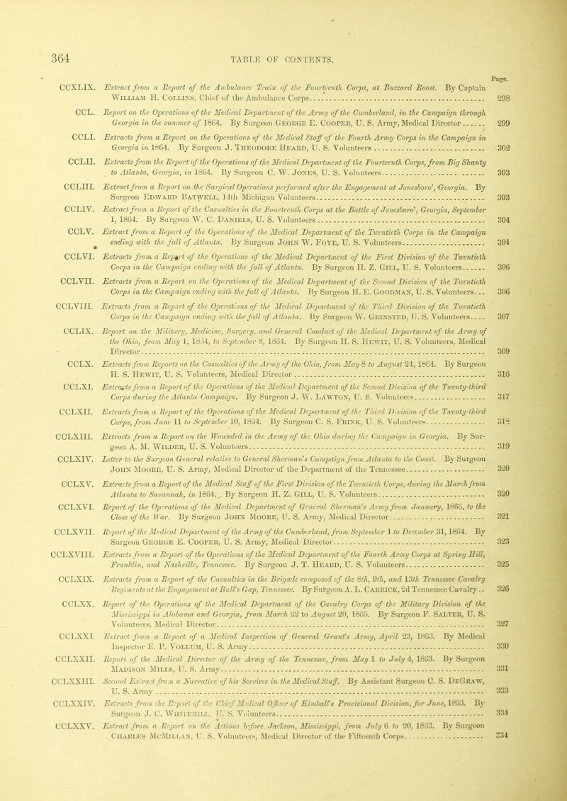 Page. CCXLIX. Extract from a Eeport of the Ambulance Train of the Fourteenth Corps, at Buzzard Boost. By Captain William H. Collin’s, Chief of the Ambulance Corps 298 CCL.. Eeport on the Operations of the Medical Departmen t of the Army of the Cumberland, in the Campaign through Georgia in the summer of 1864. By Surgeon George E. Cooper, U. S. Army, Medical Director 299 CCLI. Extracts from a Eeport on the Operations of the Medical Staff of the Fourth Army Corps in the Campaign in Georgia in 1864. By Surgeon J. Theodore Heard, U. S. Volunteers 302 C CLH. Extracts from the Eeport of the Operations of the Medical Department of the Fourteenth Corps, from Big Shanty to Atlanta, Georgia, in 1864. By Surgeon C. W. Jones, U. S. Volunteers 303 CCLIII. Extract from a Eeport on the Surgical Operations performed after the Engagement at Jonesboro’, Georgia. By Surgeon Edward Batwell, 14th Michigan Volunteers 303 CCLIV. Extract from a Eeport of the Casualties in the Fourteenth Corps at the Battle of Jonesboro’, Georgia, September 1, 1864. By Surgeon W. C. Daniels, U. S. Volunteers 304 CCLV. Extract from a Eeport of the Operations of the Medical Department of the Twentieth Corps in the Campaign ending with the fall of Atlanta. By Surgeon John W. Foye, U. S. Volunteers 304 CCLVI. Extracts from a Eep$rt of the Operations of the Medical Department of the First Division of the Twentieth Corps in the Campaign ending with the fall of Atlanta. By Surgeon II. Z. Gill, U. S. Volunteers 306 CCLVII. Extracts from a Eeport on the Operations of the Medical Department of the Second Division of the Twentieth Corps in the Campaign ending with the fall of Atlanta. By Surgeon H. E. Goodman, U. S. Volunteers... 306 CCLVIII. Extracts from a Eeport of the Operations of the Medical Department of the Third Division of the Twentieth Corps in the Campaign ending with the fall of Atlanta. By Surgeon W. GRINSTED, TJ. S. Volunteers 307 CCLIX. Eeport on the Military, Medicine, Surgery, and General Conduct of the Medical Department of the Army of the Ohio, from May 1, 1834, to September 8, 1884. By Surgeon II. S. He wit, U. S. Volunteers, Medical Director 309 CCLX. Extracts from Eeports on the Casualties of the Army of the Ohio, from, May 8 to August 24, 1864. By Surgeon H. S. Hewit, U. S. Volunteers, Medical Director ’. 316 CGLXI. Extracts from a Eeport of the Operations of the Medical Department of the Second Division of the Twenty-third Corps during the Atlanta Campaign. By Surgeon J. W. Lawton, U. S. Volunteers 317 CCLXII. Extracts from a Eeport of the Operations of the Medical Department of the Third Division of the Twenty-third Corps, from June 11 to September 10, 1834. By Surgeon C. S. Frink, U. S. Volunteers 318 CCLXIII. Extracts from a Eeport on the Wounded in the Army of the Ohio during the Campaign in Georgia. By Sur- geon A. M. Wilder, U. S. Volunteers 319 CCLXIV. Letter to the Surgeon General relative to General Sherman’s Campaign from Atlanta to the Coast. By Surgeon John Moore, U. S. Army, Medical Director of the Department of the Tennessee 320 CCLXV. Extracts from a Eeport of the Medical Staff of the First Division of the Twentieth Corps, during the March from Atlanta to Savannah, in 1864., By Surgeon H. Z. Gill, U. S. Volunteers 320 CCLXVI. Eeport of the Operations of the Medical Department of General Sherman’s Army from January, 1865, to the Close of the War. By Surgeon John Moore, U. S. Army, Medical Director 321 CCLXVII. Eeport of the Medical Department of the Army of the Cumberland, from September 1 to December 31,1864. By Surgeon George E. Cooper, U. S. Army, Medical Director 323 CCLXVI1I. Extracts from a Eeport of the Operations of the Medical Department of the Fourth Army Corps at Spring mil, Franklin, and Nashville, Tennessee. By Surgeon J. T. Heard, U. S. Volunteers 325 CCLXIX. Extracts from a Eeport of the Casualties in the Brigade composed of the 8th, 9th, and 13th Tennessee Cavalry Eegiments at the Engagement at Bull’s Gap, Tennessee. By Sui’geon A. L. Carrick, 2d Tennessee Cavalry.. 326 CCLXX. Eeport of the Operations of the Medical Department of the Cavalry Corps of the Military Division of the Mississippi in Alabama and Georgia, from March 22 to August 20, 1865. By Surgeon F. Salter, U. S. Volunteers, Medical Director 327 CCLXXI. Extract from a Eeport of a Medical Inspection of General Grant’s Army, April 23, 1863. By Medical Inspector E. P. Vollum, U. S. Army 330 CCLXXII. Eeport of the Medical Director of the Army of the Tennessee, from May 1 to July 4, 1883. By Surgeon Madison Mills, U. S. Army 331 CCLXXI II. Second Extract from a Narrative of his Services in the Medical Staff. By Assistant Surgeon C. S. DeGraw, U. S. Army 333 CCLXXIV. Extracts from the Eeport of the Chief Medical Officer of Kimball’s Provisional Division, for June, 1863. By Surgeon J. C. Wiiiteiiill, U. S. Volunteers 384 CCLXXV. Extract from a Eeport on the Actions before Jaclcson, Mississippi, from July 6 to 20, 1883. By Surgeon Charles McMillan, U. S. Volunteers, Medical Director of the Fifteenth Corps 234