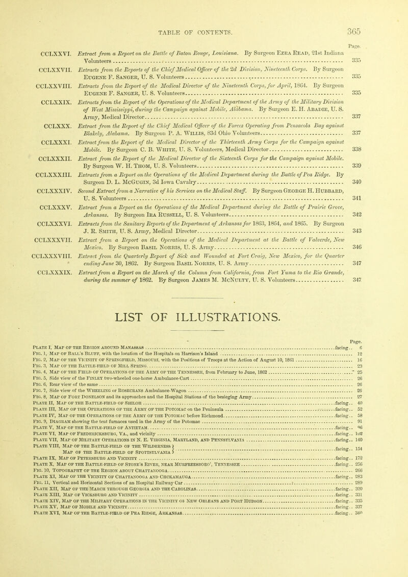 Page. CCLXXVI. Extract from a Beport on the Battle of Baton Bouge, Louisiana. By Surgeon Ezi:a Bead, 21st Indiana Volunteers 335 CCLXXVII. Extracts from the Bcports of the Chief Medical Officer of the 2d Division, Nineteenth, Corps. By Surgeon Eugene F. Sanger, U. S. Volunteers 335 CCLXXVIII. Extracts from the Beport of the Medical Director of the Nineteenth Corps, for April, 18G4. By Surgeon Eugene F. Sanger, U. S. Volunteers 335 CCLXXIX. Extracts from the Beport of the Operations of the Medical Department of the Army of the Military Division of West Mississippi, during the Campaign against Mobile, Alabama. By Surgeon E. H. Abadfe, U. S. Army, Medical Director 337 CCLXXX. Extract from the Beport of the Chief Medical Officer of the Forces Operating from Pensacola Bay against Blakely, Alabama. By Surgeon P. A. Willis, 83d Ohio Volunteers 337 CCLXXXI. Extract from the Beport of the Medical Director of the Thirteenth Army Corps fen- the Campaign against Mobile. By Surgeon C. B. White, U. S. Volunteers, Medical Director 338 CCLXXXII. Extract from the Beport of the Medical Director of the Sixteenth Corps for the Campaign against Mobile. By Surgeon W. H. Thom, U. S. Volunteers 339 CCLXXXIII. Extracts from a Beport on the Operations of the Medical Department during the Battle of Pea Bidge. By Surgeon D. L. McGugin, 3d Iowa Cavalry 340 CCLXXXIV. Second Extract from a Narrative of his Services on the Medical Staff. By Surgeon George H. Hubbard, U. S. Volunteers 341 CCLXXXV. Extract from a Beport on the Operations of the Medical Department during the Battle of Prairie Grove, Arkansas. By Surgeon Ira Russell, U. S. Volunteers 342 CCLXXXVI. Extracts from the Sanitary Beports of the Department of Arkansas for 1863, 18G4, and 1865. By Surgeon J. R. Smith, U. S. Army, Medical Director 343 CCLXXXVII. Extract from a Beport on the Operations of the Medical Department at the Battle of Valverde, New Mexico. By Surgeon Basil Norris, U. S. Army 346 CCLXXXVIII. Extract from the Quarterly Beport of Sick and Wounded at Fort Craig, New Mexico, for the Quarter ending June 30, 1862. By Surgeon Basil Norris, U. S. Army 347 CCLXXXIX. Extract from a Beport on the March of the Column from, California, from Fort Yuma to the Bio Grande, during the summer of 1862. By Surgeon James M. McNulty, U. S. Volunteers 347 LIST OF ILLUSTRATIONS. Page. Plate I, Map of the Reoion around Manassas facing.. 6 Fig. 1, MAr of Ball’s Bluff, with the location of the Hospitals on Harrison's Island 12 Fig. 2, Map of the Vicinity of Springfield, Missouri, with the Positions of Troops at the Action of August 10,1861 16 Fig. 3, Map of the Battle-field of Mill Spring 23 Fig. 4, Map of the Field of Operations of the Army of the Tennessee, from February to June, 1862 * 25 Fig. 5, Side view of the FINLEY two-wheeled one-horse Ambulance-Cart 26 FIG. 6, Rear view of the same 26 Fig. 7, Side view of the WHEELING or ROSECRANS Ambulance-Wagon 26 Fig. 8, Map of Fort DONELSON and its approaches and the Hospital Stations of the besieging Army 27 Plate H, Map of the Battle-field of Shiloh facing.. 40 Plate in, Map of the Operations of the Army of the Potomac on the Peninsula facing.. 52 Plate IV, Map of the Operations of the Army of the Potomac before Richmond facing.. 58 Fig. 9, Diagram showing the tent furnaces used in the Army of the Potomac 91 Plate V, Map of the Battle-field of Antietam facing.. Q6 Plate VI, Map of Fredericksburg, Va., and vicinity facing.. Iu2 Plate VII, Map of Military Operations in N. E. Virginia, Maryland, and Pennsylvania facing.. 140 Plate vm, Mat of the Battle-field of the Wilderness ) , . „ > facing.. 154 Map of the Battle-field of Sfottsylvanla > Plate IX, Map of Petersburg and Vicinity facing.. 172 Plate X, Map of the Battle-field of Stone’s River, near Murfreesboro’, Tennessee facing.. 256 Fig. 10, Topography of the Region about Chattanooga 266 Plate XI, Map of the vicinity of Chattanooga and Chckamauga facing.. 283 Fig. 11, Vertical and Horizontal Sections of an Hospital Railway Car : 289 Plate XII, Map of the March through Georgia and theCarolinas facing.. 320 Plate XIII, Map of Vicksburg and Vicinity facing.. 331 Plate XIV, Map of the Military Operations in the Vicinity of New Orleans and port Hudson facing.. 335 Plate XV, Map of Mobile and Vicinity facing.. 337 Plate XVI, Map of the Battle-field of Pea Ridge, Arkansas facing.. 340