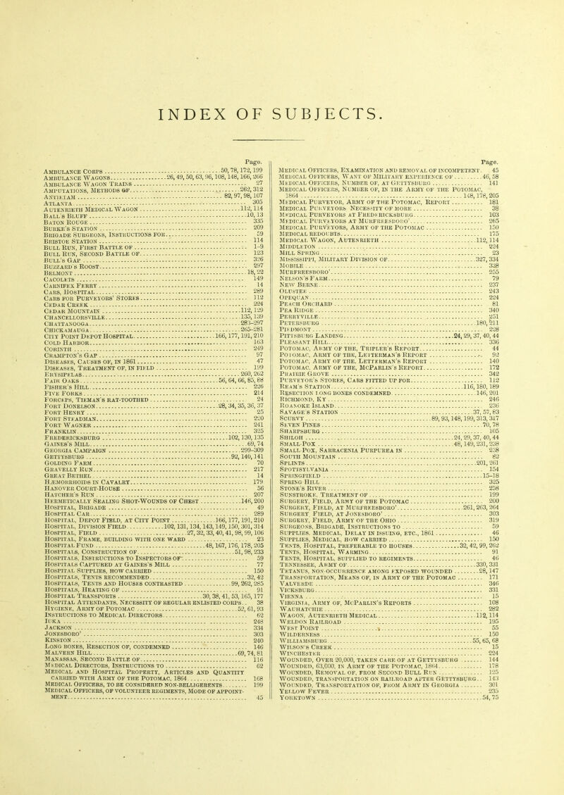 INDEX OF SUBJECTS Pago. Ambulance Corps Ambulance Wagons Ambulance Wagon Trains Amputations, Methods oe Antietam Atlanta Autenrieth Medical Wagon Ball's Bluff Baton Rouge Burke's Station Brigade Surgeons, Instructions for Bristol Station Bull Run, First Battle of Bull Run, Second Battle of Bull’s Gap Buzzard s Roost Belmont Cacolets Carnifex Ferry Cars, Hospital Cars for Purveyors’ Stores 50, 78,172,199 26, 49, 50, 63, 96,108,148,166, 266 27 262, 312 82, 97, 98,107 305 112,114 10,13 335 209 59 114 1-9 123 326 297 18, 22 149 L4 289 112 Cedar Creek 224 Cedar Mountain 112,129 Chancellorsville 135,139 Chattanooga 283-297 Chickamauga. - 265-281 City Point Depot Hospital 166,177,191,210 Cold Harbor 163 Corinth 249 C HAMPTON’S Gap 97 Diseases, Causes of, in 1861 47 Diseases, Treatment of, in field iy9 Erysipelas. 260,262 Fair Oaks 56, 64, 66, 85,88 Fisher’s Hill 226 Five Forks 214 Forceps, Tieman’s rat-toothed 24 Fort Donelson 28,34,35,36, 37 Fort Henry 25 Fort Steadman 220 Fort Wagner 241 Franklin 325 Fredericksburg 102,130,135 Gaines’s Mill 69,74 Georgia Campaign 299-309 Gettysburg 92,140,141 Golding Farm 70 Gravelly Run 217 Great Bethel 14 HAEMORRHOIDS IN CAVALRY 179 Hanover Court-House 56 Hatcher’s Run 207 Hermetically Sealing Shot-Wounds of Chest 14«, 200 Hospital, Brigade 49 Hospital Car 289 Hospital, depot Field, at City Point 166,177,191,210 hospital, division Field 102,131,134,143,149,150, 301, 314 Hospital, Field - 27,32,33,40,41, 98,99,106 Hospital, Frame, building with one ward 23 Hospital Fund 48,167,176,178,205 Hospitals, Construction of 51,98,233 Hospitals, Instructions to Inspectors of-. 59 Hospitals Captured at Gaines’s Mill 77 Hospital Supplies, how carried 150 Hospitals, Tents recommended 32,42 Hospitals, Tents and Houses contrasted 99,262,285 Hospitals, Heating of 91 Hospital Transports 30, 38,41, 53,165,177 Hospital Attendants, Necessity of regular enlisted corps .. 38 Hygiene, Army of Potomac 52, 61,93 Instructions to Medical Directors 62 Ilka 248 Jackson 334 Jonesboro’ 303 Kinston 240 Long bones, Resection of, condemned 146 Malvern Hill 69,74, 81 Manassas, Second Battle of 116 M edical Directors, Instructions to 62 Medical and Hospital Property, Articles and Quantity carried with Army of the Potomac, 1864 168 Medical Officers, to be considered non-belligerents 199 Medical Officers, of volunteer regiments, mode of appoint- ment 45 Page. Medical Officers, Examination and removal of incompetent. 45 Medical Officers, Want of Military experience of 46, 58 Medical Officers, Number of, at Gettysburg 141 Medical Officers, Number of, in the Army of the Potomac, 1864 148,178,205 Medical Purveyor, army of the Potomac, Report 181 Medical Purveyors Necessity of more 38 Medical Purveyors at Fredericksburg 103 Medical Purveyors at Murfreesboro’ 265 Medical Purveyors, Army of the Potomac 150 Medical redoubts 175 Medical Wagon, Autenrieth 112,114 Middleton 224 Mill Spring 23 Mississippi, Military division of 327,334 Mobile 338 Murfreesboro’ 255 Nelson’s Farm 79 New Berne 237 Olustee 243 OPEQUAN 224 Peach Orchard 81 Pea Ridge 340 Peuryville 251 Petersburg 180,Sil Pddmont : 228 Pittsburg Landing .24,29,37,40,44 Pleasant Hill 336 Potomac, Army of the, Tripler’s Report 44 Po i omac, Army of the, Letterman’s Report 92 Potomac, Army of the. Letterman's Report 140 Potomac, Army of the, McParlin’s Report 172 Prairie Grove 342 Purveyor’s Stores, Cars fitted up for 112 Ream’s Station 116,180,189 Resection long bones condemned 146,201 Richmond, Ky 246 Roanoke Island 236 Savage’s Station 37, 57,83 Scurvy 89, 93,148,199,313,317 Seven Pines 70,78 Sharpsburg 105 Shiloii „ 24,29,37,40,44 Small-Pox 48,149,231,238 Small Pox, Sarracenla Purpurea in 238 South Mountain 82 Splints 201,261 Spottsyi.vania 154 Springfield 15-18 Spring Hill 325 Stone’s River 258 Sunstroke. Treatment of 199 Surgery’, Field, Army of the Potomac 200 Surgery, Field, at Murfreesboro’ 261,263,264 Surgery. Field, at Jonesboro’ 303 Surgery, Field, Army of the Ohio 319 Surgeons, Brigade, Instructions to 59 Supplies. Medical, Delay in issulng, etc., 1861 46 Supplies, Medical, how carried 150 Tents, Hospital, preferable to houses 32, 42,99,262 Tents, Hospital, Warming 91 Tents, Hospital, supplied to regiments 46 Tennessee, Army of 330,331 Tetanus, non-occurrence among exposed wounded 28,147 Transportation, Means of, in Army of the Potomac 171 Valverdf. 346 Vicksburg 331 Vienna 15 Virginia, Army of, McParlin’s Reports 108 Wauhatchie 282 Wagon, Autenrieth Medical 112,114 Weldon Railroad 195 West Point • 55 Wilderness 150 Williamsburg 55, 65,68 Wilson s Creek 15 Winchester 224 Wounded, Over 20,000, taken care of at Gettysburg 144 Wounded, 63,COO, in Army of the Potomac, 1864 178 Wounded, Removal of, from Second Bull Run 125 Wounded, transportation on railroad after Gettysburg.. 143 Wounded, Transportation of, from Army in Georgia 301 Yellow Fever 235 Yorktown 54,75