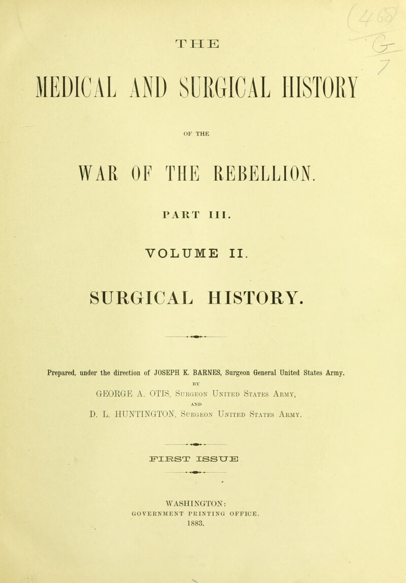 THE WAR OF THE REBELLION. PART III. VOLUME II. SURGICAL HISTORY. Prepared, under the direction of JOSEPH K. BARNES, Surgeon General United States Army. BY GEORGE A. OTIS, Surgeon United States Army, AND D. L. HUNTINGTON, Surgeon United States Army. FIRST ISSUE WASHINGTON: GOVERNMENT printing office. 1883.