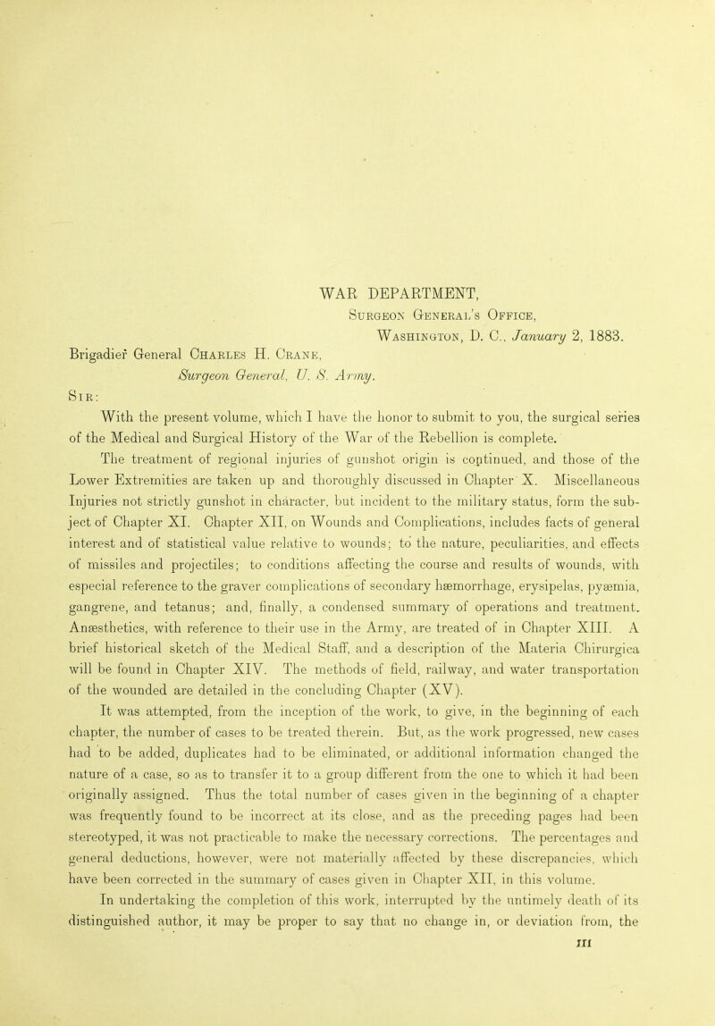 WAR DEPARTMENT, Surgeon General’s Office, Washington, D. C., January 2, 1883. Brigadier General Charles H. Crane, Surgeon General, IJ. S. Army. Sir : With the present volume, which I have the honor to submit to you, the surgical series of the Medical and Surgical History of the War of the Rebellion is complete. The treatment of regional injuries of gunshot origin is continued, and those of the Lower Extremities are taken up and thoroughly discussed in Chapter X. Miscellaneous Injuries not strictly gunshot in character, but incident to the military status, form the sub- ject of Chapter XI. Chapter XII, on Wounds and Complications, includes facts of general interest and of statistical value relative to wounds; to the nature, peculiarities, and effects of missiles and projectiles; to conditions affecting the course and results of wounds, with especial reference to the graver complications of secondary haemorrhage, erysipelas, pyaemia, gangrene, and tetanus; and, finally, a condensed summaiy of operations and treatment. Anaesthetics, wfith reference to their use in the Army, are treated of in Chapter XIII. A brief historical sketch of the Medical Staff, and a description of the Materia Chirurgica will be found in Chapter XIV. The methods of field, railway, and water transportation of the wounded are detailed in the concluding Chapter (XV). It was attempted, from the inception of the work, to give, in the beginning of each chapter, the number of cases to be treated therein. But, as the work progressed, new cases had to be added, duplicates had to be eliminated, or additional information changed the nature of a case, so as to transfer it to a group different from the one to which it had been originally assigned. Thus the total number of cases given in the beginning of a chapter was frequently found to be incorrect at its close, and as the preceding pages had been stereotyped, it was not practicable to make the necessary corrections. The percentages and general deductions, however, were not materially affected by these discrepancies, which have been corrected in the summary of cases given in Chapter XII, in this volume. In undertaking the completion of this work, interrupted by the untimely death of its distinguished author, it may be proper to say that no change in, or deviation from, the