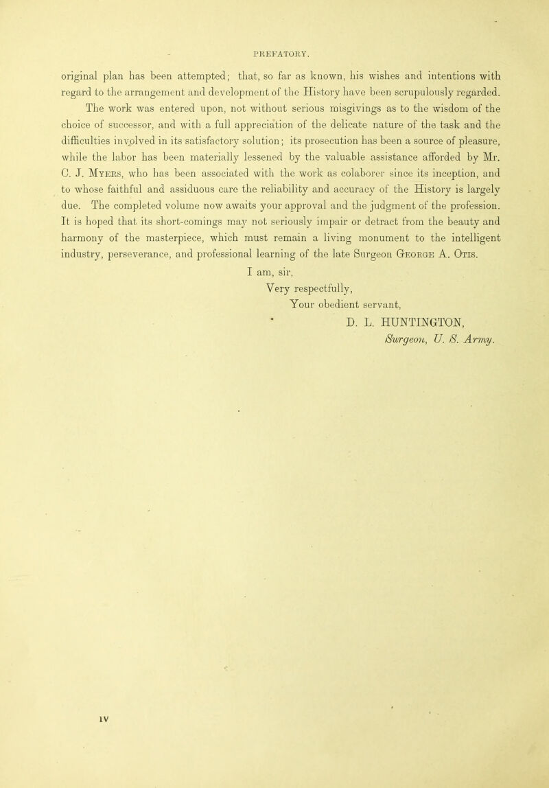 PREFATORY. original plan has been attempted; that, so far as known, his wishes and intentions with regard to the arrangement and development of the History have been scrupulously regarded. The work was entered upon, not without serious misgivings as to the wisdom of the choice of successor, and with a full appreciation of the delicate nature of the task and the difficulties involved in its satisfactory solution; its prosecution has been a source of pleasure, while the labor has been materially lessened by the valuable assistance afforded by Mr. C. J. Myers, who has been associated with the work as colaborer since its inception, and to whose faithful and assiduous care the reliability and accuracy of the History is largely due. The completed volume now awaits your approval and the judgment of the profession. It is hoped that its short-comings ma}r not seriously impair or detract from the beauty and harmony of the masterpiece, which must remain a living monument to the intelligent industry, perseverance, and professional learning of the late Surgeon George A. Otis. I am, sir, Very respectfully, Your obedient servant, D. L. HUNTINGTON, Burgeon, U. /S. Army.