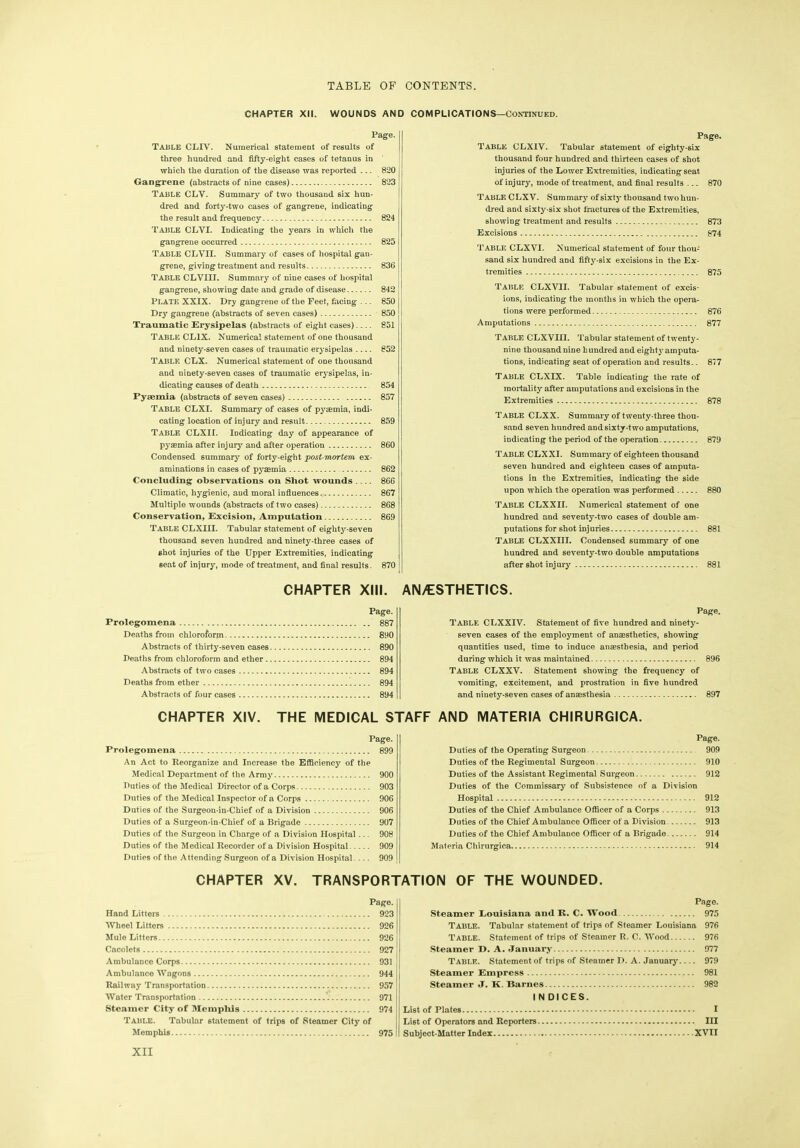 CHAPTER XII. WOUNDS AND COMPLICATIONS—Continued. Page. Table CLIY. Numerical statement of results of three hundred and fifty-eight cases of tetanus in which the duration of the disease was reported ... 820 Gangrene (abstracts of nine cases) 823 Table CLY. Summary of two thousand six hun- dred and forty-two cases of gangrene, indicating the result and frequency 824 Table CLVI. Indicating the years in which the gangrene occurred 825 Table CLVII. Summary of cases of hospital gan- grene, giving treatment and results 836 Table CLVIII. Summary of nine cases of hospital gangrene, showing date and grade of disease 842 PLATE XXIX. Dry gangrene of the Feet, facing ... 850 Dry gangrene (abstracts of seven cases) 850 Traumatic Erysipelas (abstracts of eight cases) 851 Table CL1X. Numerical statement of one thousand and ninety-seven cases of traumatic erysipelas 852 Table CLX. Numerical statement of one thousand and ninety-seven cases of traumatic erysipelas, in- dicating causes of death 854 Pyaemia (abstracts of seven cases) 857 TABLE CLXI. Summary of cases of pyaemia, indi- cating location of injury and result 859 Table CLXI I. Indicating day of appearance of pyaemia after injury and after operation 860 Condensed summary of forty-eight post-mortem ex- aminations in cases of pyaemia 862 Concluding observations on Shot wounds 866 Climatic, hygienic, and moral influences 867 Multiple wounds (abstracts of two cases) 868 Conservation, Excision, Amputation 869 Table CLXIII. Tabular statement of eighty-seven thousand seven hundred and ninety-three cases of shot injuries of the Upper Extremities, indicating seat of injury, mode of treatment, and final results. 870 Page. Table CLXIV. Tabular statement of eighty-six thousand four hundred and thirteen cases of shot injuries of the Lower Extremities, indicating seat of injury, mode of treatment, and final results ... 870 Table CLXV. Summary of sixty thousand two hun- dred and sixty-six shot fractures of the Extremities, showing treatment and results 873 Excisions 874 Table CLXVI. Numerical statement of four thou- sand six hundred and fifty-six excisions in the Ex- tremities 875 Table CLXVII. Tabular statement of excis- ions, indicating the months in which the opera- tions were performed 876 Amputations 877 Table CLXVIII. Tabular statement of twenty - nine thousand nine hundred and eighty amputa- tions, indicating seat of operation and results.. 877 Table CLXIX. Table indicating the rate of mortality after amputations and excisions in the Extremities 878 Table CLXX. Summary of twenty-three thou- sand seven hundred and sixty-two amputations, indicating the period of the operation 879 Table CLXXI. Summary of eighteen thousand seven hundred and eighteen cases of amputa- tions in the Extremities, indicating the side upon which the operation was performed 880 Table CLXXII. Numerical statement of one hundred and seventy-two cases of double am- putations for shot injuries 881 Table CLXXIII. Condensed summary of one hundred and seventy-two double amputations after shot injury 881 CHAPTER XIII. AN/ESTHETICS. Page. Prolegomena 887 Deaths from chloroform 890 Abstracts of thirty-seven cases 890 Deaths from chloroform and ether 894 Abstracts of two cases 894 Deaths from ether 894 Abstracts of four cases 894 Page. Table CLXXIV. Statement of five hundred and ninety- seven cases of the employment of anaesthetics, showing quantities used, time to induce anaesthesia, and period during which it was maintained 896 Table CLXXV. Statement showing the frequency of vomiting, excitement, and prostration in five hundred and ninety-seven cases of anaesthesia 897 CHAPTER XIV. THE MEDICAL STAFF AND MATERIA CHIRURGICA. Page. Prolegomena 899 An Act to Reorganize and Increase the Efficiency of the Medical Department of the Army 900 Duties of the Medical Director of a Corps 903 Duties of the Medical Inspector of a Corps 906 Duties of the Surgeon-in-Chief of a Division 906 Duties of a Surgeon-in-Chief of a Brigade 907 Duties of the Surgeon in Charge of a Division Hospital ... 908 Duties of the Medical Recorder of a Division Hospital 909 Duties of the Attending Surgeon of a Division Hospital ... 909 Page. Duties of the Operating Surgeon 909 Duties of the Regimental Surgeon 910 Duties of the Assistant Regimental Surgeon 912 Duties of the Commissary of Subsistence of a Division Hospital 912 Duties of the Chief Ambulance Officer of a Corps 913 Duties of the Chief Ambulance Officer of a Division 913 Duties of the Chief Ambulance Officer of a Brigade 914 Materia Chirurgica 914 CHAPTER XV. TRANSPORTATION OF THE WOUNDED. Page. Hand Litters 923 Wheel Litters 926 Mule Litters 926 Cacolets 927 Ambulance Corps 931 Ambulance Wagons 944 Railway Transportation 957 Water Transportation 971 Steamer City of Memphis 974 Table. Tabular statement of trips of Steamer City of Memphis 975 Page. Steamer Louisiana and R. C. Wood 975 TABLE. Tabular statement of trips of Steamer Louisiana 976 TABLE. Statement of trips of Steamer R. C. Wood 976 Steamer D. A. January 977 TABLE. Statement of trips of Steamer D. A. January 979 Steamer Empress 981 Steamer J. K. Barnes 982 I N DICES. List of Plates I List of Operators and Reporters Ill Subject-Matter Index XVII