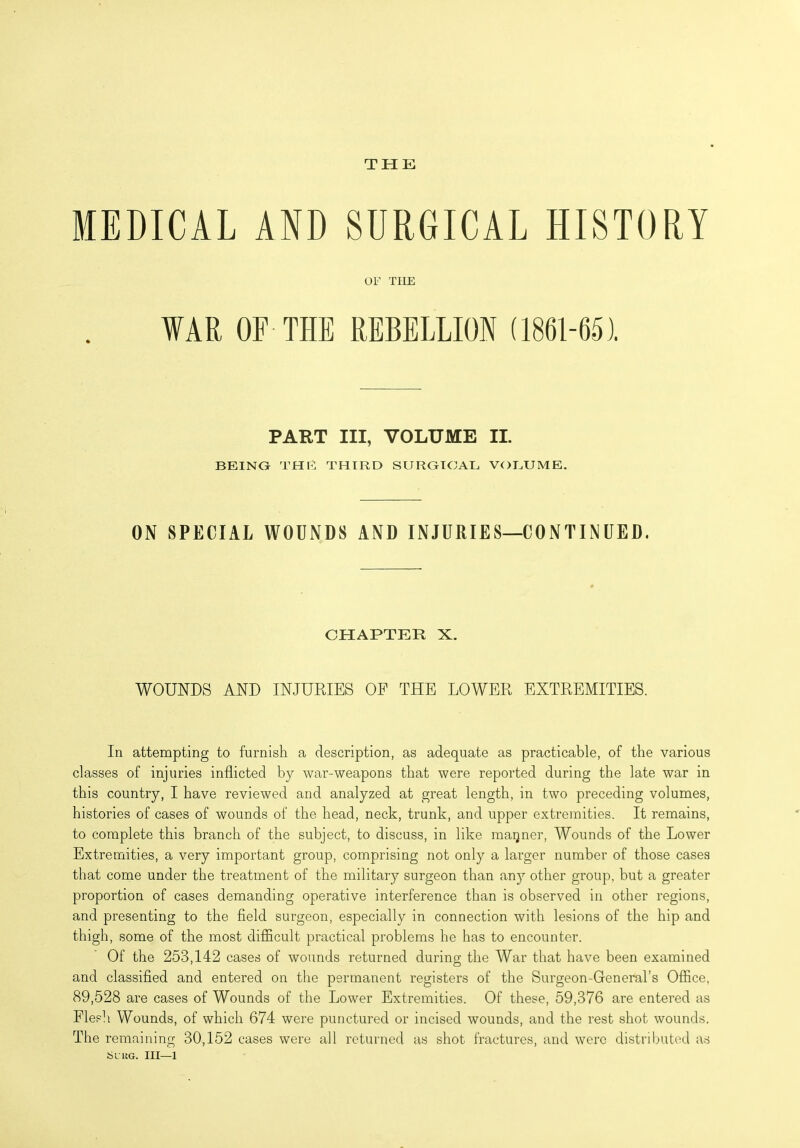 THE MEDICAL AND SURGICAL HISTORY OF TIIE WAR OF THE REBELLION (1861-65). PART III, VOLUME II. BEING THE THIRD SURGICAL VOLUME. ON SPECIAL WOUNDS AND INJURIES—CONTINUED. CHAPTER X. WOUNDS AND INJURIES OP THE LOWER EXTREMITIES. In attempting to furnish a description, as adequate as practicable, of the various classes of injuries inflicted by war-weapons that were reported during the late war in this country, I have reviewed and analyzed at great length, in two preceding volumes, histories of cases of wounds of the head, neck, trunk, and upper extremities. It remains, to complete this branch of the subject, to discuss, in like maijner, Wounds of the Lower Extremities, a very important group, comprising not only a larger number of those cases that come under the treatment of the military surgeon than any other group, but a greater proportion of cases demanding operative interference than is observed in other regions, and presenting to the field surgeon, especially in connection with lesions of the hip and thigh, some of the most difficult practical problems he has to encounter. Of the 253,142 cases of wounds returned during the War that have been examined and classified and entered on the permanent registers of the Surgeon-General’s Office, 89,528 are cases of Wounds of the Lower Extremities. Of these, 59,376 are entered as Flesh Wounds, of which 674 were punctured or incised wounds, and the rest shot wounds. The remaining 30,152 cases were all returned as shot fractures, and were distributed as Slug. Ill—1