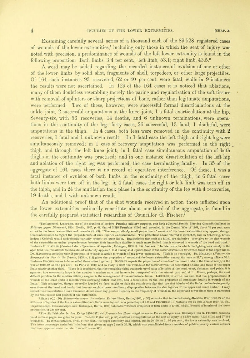 Examining carefully several series of a thousand each of the 89,528 registered cases of wounds of the lower extremities,1 including only those in which the seat of injury was noted with precision, a predominance of wounds of the left lower extremity is found in the following proportion: Both limbs, 3.4 per cent.; left limb, 53.1; right limb, 43.5.2 A word may be added regarding the recorded instances of evulsion of one or other of the lower limbs by solid shot, fragments of shell, torpedoes, or other large projectiles. Of 164 such instances 93 recovered, 62 or 40 per cent, were fatal, while in 9 instances the results were not ascertained. In 129 of the 164 cases it is noticed that ablations, many of them doubtless resembling merely the paring and regularization of the soft tissues with removal of splinters or sharp projections of bone, rather than legitimate amputations, were performed. Two of these, however, were successful formal disarticulations at the ankle joint, 2 successful amputations at the knee joint, 1 a fatal exarticulation at the hip. Seventy-six, with 56 recoveries, 14 deaths, and 6 unknown terminations, were opera- tions in the continuity of the leg; forty cases, 26 successful, 13 fatal, 1 doubtful, were amputations in the thigh. In 4 cases, both legs were removed in the continuity with 2 recoveries, 1 fatal and 1 unknown result. In 1 fatal case the left thigh and right leg were simultaneously removed; in 1 case of recovery amputation was performed in the right thigh and through the left knee joint; in 1 fatal case simultaneous amputation of both thighs in the continuity was practised; and in one instance disarticulation of the left hip and ablation of the right leg was performed, the case terminating fatally. In 35 of the aggregate of 164 cases there is no record of operative interference. Of these, 1 was a fatal instance of evulsion of both limbs in the continuity of the thigh; in 6 fatal cases both limbs were torn off in the leg; in 4 fatal cases the right or left limb was torn off in the thigh, and in 24 the mutilation took place in the continuity of the leg with 4 recoveries, 19 deaths, and 1 with unknown result. An additional proof that of the shot wounds received in action those inflicted upon the lower extremities ordinarily constitute about one-third of the aggregate, is found in the carefully prepared statistical researches of Councillor Gr. Fischer.3 !The lamented Lceffler, one of the soundest of modern Prussian military surgeons, sets forth (General-Bericht iiber den Gesundheitsdienst im Feldzuge gegen Danemarlc, 1864, Berlin, 1867, p. 48) that of 2,388 Prussians killed and wounded in the Danish War of 1864, about 31 per cent, were struck in the lower extremities, and remarks (S. 49): “The comparatively small proportion of wounds of the lower extremities may appear strange. One is accustomed to regard the preponderance of such injuries as considerable. The protections above referred to (trenches, and, in Schleswig, brush- hedges [Kniclcs]) would undoubtedly partially protect the lower limbs. But statistics that omit the killed are defective; they give to the shot wounds of the extremities an undue preponderance, because their immediate fatality is much more limited than is observed in wounds of the head and trunk.” Professor H. FISCHER (Lehrbuch der Allgemeinen Kriegschir., Erlangen, 1868, S. 25) observes : “ In later wars, in which the fighting was mainly in the open field, the remarkable fact has almost uniformly appeared, that among shot injuries those of the lower extremities far exceed those of the upper limbs. Dr. MACLEOD’S statistics refer 68 per cent, of wounds in action to wounds of the lower extremities. [This is an oversight. Dr. MACLEOD (Notes on flic Surgery of the War in the Crimea, 1858, p. 414) gives the proportion of wounds of the lower extremities among the men as 31.7; among officers 35.2. Professor FISCHER seems to have added these ratios together.] DJOERUP reports the proportion of wounds of the lower limbs in the Danish army, in the war of 1848-50, as 40.5 per cent. In Paris in 1848, and in Italy in 1859, the wounds of the lower extremities constituted a third, and those of the upper limbs nearly another third. When it is considered that the remaining third was made up of cases of injuries of the head, chest, abdomen, and pelvis, it is apparent how enormously large is the number in modern wars that have to be transported with the utmost care and skill. Hence, perhaps, the most difficult problem for the modern military surgeon is the management of the ambulance traius. Lceffler, it is true, has said that the preponderance of wounds of the lower limbs in modern wars is seeming rather than real, and is conditioned on the less proportion of immediate fatality in wounds of the limbs. This assumption, though assuredly founded on facts, might explain the conspicuous fact that the shot injuries of the limbs predominate greatly over those of the head and trunk; but does not explain the extraordinary disproportion between the shot injuries of the upper and lower limbs.” 1 may remark that the statistics I have examined do not show any greater disparity in the frequency of wounds in the upper and lower limbs than is warranted by the relative size and position of the extremities. 2 HEINE (C.) {Die Schussverletzungen der unteren Extremitaten, Berlin, 1866, p. 30) remarks that in the Schleswig-Holstein War, 1860,27 of the 562 cases of injuries of the lower extremities both limbs were injured, ora percentage of 4.8, and FISCHER (G.) (Statistilc der in dem Kriege 1870-71, rfc., vorgelcommenen Verwundungen und Todtungen, Berlin, 1876) tabulates 780 cases of injuries of both limbs in a total of 20,160 cases of injuries of the lower extremities, or 3.8 per cent. 3 The Statistik der in dem Kriege 1870-1871 ini Preussischen JETeere, vorgelcommenen Verwundungen und Todtungen von G. FISCHER comes to hand as these pages are going to press. Tabelle C (loc. cit., p. 59) contains a recapitulation of the seat of injury in 64,897 cases (7,735 killed and 57,162 wounded). In 18,905 instances, or 29.14 per cent., the upper extremity was injured, and in 20,160, or 31. 06 per cent., the lower extremity was involved, The latter percentage varies but. little from that given on page 2 (ante 30. 5), which was consolidated from a number of publications by various authors that have appeared since the late Franco-Prussian War.