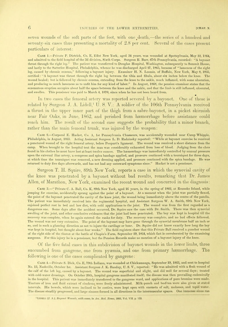 seven wounds of the soft parts of the foot, with one#death,—the series of a hundred and seventy-six cases thus presenting a mortality of 2.8 per cent. Several of the cases present particulars of interest: Case 1.—Private P. Dietrich, Co. E, 151st New York, aged 34 years, was wounded at Spottsylvauia, May 12, 1864, and admitted to the field hospital of the 3d division, Sixth Corps. Surgeon E. Barr, 67th Pennsylvania, recorded : “A bayonet thrust through the right leg.” The patient was transferred to Douglas Hospital, Washington, subsequently to Summit House, and lastly to the Satterlee Hospital, Philadelphia, whence he was discharged April 27, 1865, because of “lameness of the right leg, caused by chronic eczema,” following a bayonet injury. Examiner H. N. Loomis, of Buffalo, New York, May 8, 1885, certified: “A bayonet was thrust through the right leg between the tibia and fibula, about six inches below the knee. The wound healed; but is followed by chronic eczema, extending from the knee to the ankle, much inflamed, with some ulceration, and producing so much lameness as to unfit him for any kind of labor.” In August, 1868, the pension examiner states that the eczematous eruption occupies about half the space between the knee and the ankle, and that the limb is still inflamed, ulcerated, and swollen. This pensioner was paid to March 4, 1870, since when he has not been heard from. Iii two cases tlie femoral artery was reported severed by a bayonet. One of these is related by Surgeon J. A. Lidell,1 U. S. V.: A soldier of the 106th Pennsylvania received a thrust in the upper inner part of the thigh from a sabre-bayonet, in a picket skirmish near Fair Oaks, in June, 1862, and perished from haemorrhage before assistance could reach him. The result of the second case suggests the probability that a minor branch, rather than the main femoral trunk, was injured by the weapon: Case 2.—Corporal E. Hacket, Co. A, 1st Pennsylvania Chasseurs, was accidentally wounded near Camp Whipple, Philadelphia, in August, 1863. Acting Assistant Surgeon L. D. Radzinsky reported: “While at bayonet exercise he received a punctured wound of the right femoral artery, below Poupart’s ligament. The wound was received a short distance from the camp. When brought to the hospital tent the man was considerably exhausted from loss of blood. Judging from the clots found in his clothes he must have lost at least twelve ounces. The haemorrhage was immediately controlled by manual pressure upon the external iliac artery, a compress and spica bandage applied, and pressure continued with a tourniquet for three days, at which time the tourniquet was removed, a new dressing applied, and pressure continued with the spica bandage. He was returned to duty five days afterwards, and has not had any untoward symptoms since.” Hacket is not a pensioner. Burgeon T. IT. Squire, 89th New York, reports a case in which the synovial cavity of the knee was penetrated by a bayonet without bad results, remarking that Dr. James Allen, of Marathon, New York, examined the recent wound and concurred in the diagnosis: Case 3.—“Private C. A. Ball, Co. K, 89th New York, aged 16 years, in the spring of 1862, at Roanoke Island, while jumping for exercise, accidentally sprang against the point of a bayonet. At a moment when the joint was partially flexed, the point of the bayonet penetrated the cavity of the knee joint, the wound being immediately above the centre of the patella. The patient was immediately received into the regimental hospital, and Assistant Surgeon W. A. Smith, 89th New York, enjoined perfect rest in bed and low diet, with cold applications to the joint. The wound was from the first regarded as a dangerous one. Some days after the accident occurred, Dr. Squire saw the case with Dr. Smith. There was then synovial swelling of the joint, and other conclusive evidences that the joint had been penetrated. The boy was kept in hospital till the recovery was complete, when he again entered the ranks for duty. The recovery was complete, and no bad effects followed. The wound was not very extensive. The point of the bayonet may have gone through the synovial membrane half an inch or so, and in such a glancing direction as not to injure the cartilage or bone. Dr. Squire did not know exactly how long the boy was kept in hospital, but thought about four weeks.” The field registers show that this Private Ball received a gunshot wound of the right side of the thorax at the battle of Chapin’s Farm, September 29, 1884, which fact is corroborated by the examining surgeons. For this injury he is a pensioner, but the Pension Records make no mention of a bayonet injury of the knee. Of the five fatal cases in this subdivision of bayonet wounds in the lower limbs, three succumbed from gangrene, one from pyaemia, and one from primary haemorrhage. The following is one of the cases complicated by gangrene: Case 4.—Private S. Dick, Co. E, 79tli Indiana, was wounded at Chickamauga, September 19, 1863, and sent to hospital No. 13, Nashville, October 1st. Assistant Surgeon J. K. Bauduy, U. S. V., reported: “He was admitted with a flesh wound of the calf of the left leg, caused by a bayonet. The wound was superficial and slight, and did well tor several days; treated with cold-water dressings. On October 20th, hospital gangrene manifested itself; the disease was then prevailing endemically in the hospital. This patient was immediately transferred to the gangrene ward, and applications of pure bromine were made. Tincture of iron and fluid extract of cinchona were freely administered. Milk-punch and beef-tea were also given at stated intervals. His bowels, which were inclined to be costive, were kept open with enemeta of salt, molasses, and tepid water. The disease steadily progressed, and large sinuses formed in all directions in the intermuscular spaces. One immense sinus ran 1 LlOKLI, (J A.), Bayonet Wounds, with cases, in Am. Med. Times, 1866, Vol. VII, p. 153.